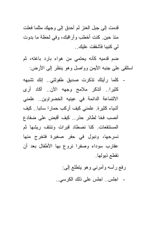 ‫ﻗﺩﻤﺕ ﺇﻟﻰ ﺠﺒل ﺍﻟﻌﻨﺯ ﻟﻡ ﺃﺤﺩﻕ ﺇﻟﻰ ﻭﺠﻬﻙ ﻤﺜﻠﻤﺎ ﻓﻌﻠﺕ‬
‫ﻤﻨﺫ ﺤﻴﻥ. ﻜﻨﺕ ﺃﺨﻁﺏ ﻭﺃﺭﺍﻗﺒﻙ، ﻭﻓﻲ ﻟﺤﻅﺔ ﻤﺎ ﺒﺩﻭﺕ‬
                         ‫ﻟﻲ ﻜﺌﻴﺒﺎ ﻓﺄﺸﻔﻘﺕ ﻋﻠﻴﻙ..‬

‫ﻀﻡ ﻗﺩﻤﻴﻪ ﻜﺄﻨﻪ ﻴﺤﺘﻤﻲ ﻤﻥ ﻫﻭﺍﺀ ﺒﺎﺭﺩ ﺒﺎﻏﺘﻪ، ﺜﻡ‬
  ‫ﺍﺴﺘﻠﻘﻰ ﻋﻠﻰ ﺠﻨﺒﻪ ﺍﻷﻴﻤﻥ ﻭﻭﺍﺼل ﻭﻫﻭ ﻴﻨﻅﺭ ﺇﻟﻰ ﺍﻷﺭﺽ:‬

‫- ﻜﻠﻤﺎ ﺭﺃﻴﺘﻙ ﺘﺫﻜﺭﺕ ﺼﺩﻴﻕ ﻁﻔﻭﻟﺘﻲ.. ﺇﻨﻙ ﺘﺸﺒﻬﻪ‬
‫ﻜﺜﻴﺭﺍ.. ﺃﺘﺫﻜﺭ ﻤﻼﻤﺢ ﻭﺠﻬﻪ ﺍﻵﻥ.. ﺃﻜﺎﺩ ﺃﺭﻯ‬
‫ﺍﻻﻟﺘﻤﺎﻋﺔ ﺍﻟﺩﺍﺌﻤﺔ ﻓﻲ ﻋﻴﻨﻴﻪ ﺍﻟﺨﻀﺭﺍﻭﻴﻥ.. ﻋﻠﻤﻨﻲ‬
‫ﺃﺸﻴﺎﺀ ﻜﺜﻴﺭﺓ. ﻋﻠﻤﻨﻲ ﻜﻴﻑ ﺃﺭﻜﺏ ﺤﻤﺎﺭﺍ ﺴﺎﺌﺒﺎ.. ﻜﻴﻑ‬
‫ﺃﻨﺼﺏ ﻓﺨﺎ ﻟﻁﺎﺌﺭ ﺤﺫﺭ.. ﻜﻴﻑ ﺃﻗﺒﺽ ﻋﻠﻰ ﻀﻔﺎﺩﻉ‬
‫ﺍﻟﻤﺴﺘﻨﻘﻌﺎﺕ. ﻜﻨﺎ ﻨﺼﻁﺎﺩ ﻗﺒﺭﺍﺕ ﻭﻨﻨﺘﻑ ﺭﻴﺸﻬﺎ ﺜﻡ‬
‫ﻨﺴﺭﺤﻬﺎ، ﻭﻨﺒﻭل ﻓﻲ ﺤﻔﺭ ﺼﻐﻴﺭﺓ ﻓﺘﺨﺭﺝ ﻤﻨﻬﺎ‬
‫ﻋﻘﺎﺭﺏ ﺴﻭﺩﺍﺀ ﻭﺼﻔﺭﺍ ﻨﺭﻭﻉ ﺒﻬﺎ ﺍﻷﻁﻔﺎل ﺒﻌﺩ ﺃﻥ‬
                                   ‫ﻨﻘﻁﻊ ﺫﻴﻭﻟﻬﺎ.‬

                  ‫ﺭﻓﻊ ﺭﺃﺴﻪ ﻭﺃﻤﺭﻨﻲ ﻭﻫﻭ ﻴﺘﻁﻠﻊ ﺇﻟﻰ:‬

               ‫- ﺍﺠﻠﺱ.. ﺍﺠﻠﺱ ﻋﻠﻰ ﺫﻟﻙ ﺍﻟﻜﺭﺴﻲ..‬
 