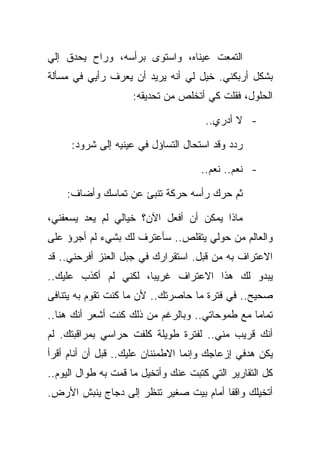 ‫ﺍﻟﺘﻤﻌﺕ ﻋﻴﻨﺎﻩ، ﻭﺍﺴﺘﻭﻯ ﺒﺭﺃﺴﻪ، ﻭﺭﺍﺡ ﻴﺤﺩﻕ ﺇﻟﻲ‬
‫ﺒﺸﻜل ﺃﺭﺒﻜﻨﻲ. ﺨﻴل ﻟﻲ ﺃﻨﻪ ﻴﺭﻴﺩ ﺃﻥ ﻴﻌﺭﻑ ﺭﺃﻴﻲ ﻓﻲ ﻤﺴﺄﻟﺔ‬
                    ‫ﺍﻟﺤﻠﻭل، ﻓﻘﻠﺕ ﻜﻲ ﺃﺘﺨﻠﺹ ﻤﻥ ﺘﺤﺩﻴﻘﻪ:‬

                                      ‫- ﻻ ﺃﺩﺭﻱ..‬

     ‫ﺭﺩﺩ ﻭﻗﺩ ﺍﺴﺘﺤﺎل ﺍﻟﺘﺴﺎﺅل ﻓﻲ ﻋﻴﻨﻴﻪ ﺇﻟﻰ ﺸﺭﻭﺩ:‬

                                     ‫- ﻨﻌﻡ.. ﻨﻌﻡ..‬

    ‫ﺜﻡ ﺤﺭﻙ ﺭﺃﺴﻪ ﺤﺭﻜﺔ ﺘﻨﺒﺊ ﻋﻥ ﺘﻤﺎﺴﻙ ﻭﺃﻀﺎﻑ:‬

‫ﻤﺎﺫﺍ ﻴﻤﻜﻥ ﺃﻥ ﺃﻓﻌل ﺍﻵﻥ؟ ﺨﻴﺎﻟﻲ ﻟﻡ ﻴﻌﺩ ﻴﺴﻌﻔﻨﻲ،‬
‫ﻭﺍﻟﻌﺎﻟﻡ ﻤﻥ ﺤﻭﻟﻲ ﻴﺘﻘﻠﺹ.. ﺴﺄﻋﺘﺭﻑ ﻟﻙ ﺒﺸﻲﺀ ﻟﻡ ﺃﺠﺭﺅ ﻋﻠﻰ‬
‫ﺍﻻﻋﺘﺭﺍﻑ ﺒﻪ ﻤﻥ ﻗﺒل. ﺍﺴﺘﻘﺭﺍﺭﻙ ﻓﻲ ﺠﺒل ﺍﻟﻌﻨﺯ ﺃﻓﺭﺤﻨﻲ.. ﻗﺩ‬
‫ﻴﺒﺩﻭ ﻟﻙ ﻫﺫﺍ ﺍﻻﻋﺘﺭﺍﻑ ﻏﺭﻴﺒﺎ، ﻟﻜﻨﻲ ﻟﻡ ﺃﻜﺫﺏ ﻋﻠﻴﻙ..‬
‫ﺼﺤﻴﺢ.. ﻓﻲ ﻓﺘﺭﺓ ﻤﺎ ﺤﺎﺼﺭﺘﻙ.. ﻷﻥ ﻤﺎ ﻜﻨﺕ ﺘﻘﻭﻡ ﺒﻪ ﻴﺘﻨﺎﻓﻰ‬
‫ﺘﻤﺎﻤﺎ ﻤﻊ ﻁﻤﻭﺤﺎﺘﻲ.. ﻭﺒﺎﻟﺭﻏﻡ ﻤﻥ ﺫﻟﻙ ﻜﻨﺕ ﺃﺸﻌﺭ ﺃﻨﻙ ﻫﻨﺎ..‬
‫ﺃﻨﻙ ﻗﺭﻴﺏ ﻤﻨﻲ.. ﻟﻔﺘﺭﺓ ﻁﻭﻴﻠﺔ ﻜﻠﻔﺕ ﺤﺭﺍﺴﻲ ﺒﻤﺭﺍﻗﺒﺘﻙ. ﻟﻡ‬
‫ﻴﻜﻥ ﻫﺩﻓﻲ ﺇﺯﻋﺎﺠﻙ ﻭﺇﻨﻤﺎ ﺍﻻﻁﻤﺌﻨﺎﻥ ﻋﻠﻴﻙ.. ﻗﺒل ﺃﻥ ﺃﻨﺎﻡ ﺃﻗﺭﺃ‬
‫ﻜل ﺍﻟﺘﻘﺎﺭﻴﺭ ﺍﻟﺘﻲ ﻜﺘﺒﺕ ﻋﻨﻙ ﻭﺃﺘﺨﻴل ﻤﺎ ﻗﻤﺕ ﺒﻪ ﻁﻭﺍل ﺍﻟﻴﻭﻡ..‬
‫ﺃﺘﺨﻴﻠﻙ ﻭﺍﻗﻔﺎ ﺃﻤﺎﻡ ﺒﻴﺕ ﺼﻐﻴﺭ ﺘﻨﻅﺭ ﺇﻟﻰ ﺩﺠﺎﺝ ﻴﻨﺒﺵ ﺍﻷﺭﺽ.‬
 