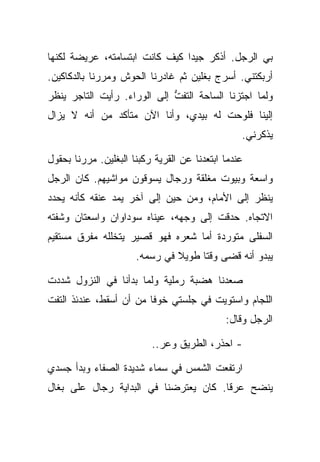 ‫ﺒﻲ ﺍﻟﺭﺠل. ﺃﺫﻜﺭ ﺠﻴﺩﺍ ﻜﻴﻑ ﻜﺎﻨﺕ ﺍﺒﺘﺴﺎﻤﺘﻪ، ﻋﺭﻴﻀﺔ ﻟﻜﻨﻬﺎ‬
‫ﺃﺭﺒﻜﺘﻨﻲ. ﺃﺴﺭﺝ ﺒﻐﻠﻴﻥ ﺜﻡ ﻏﺎﺩﺭﻨﺎ ﺍﻟﺤﻭﺵ ﻭﻤﺭﺭﻨﺎ ﺒﺎﻟﺩﻜﺎﻜﻴﻥ.‬
‫ﻭﻟﻤﺎ ﺍﺠﺘﺯﻨﺎ ﺍﻟﺴﺎﺤﺔ ﺍﻟﺘﻔﺕ ﺇﻟﻰ ﺍﻟﻭﺭﺍﺀ. ﺭﺃﻴﺕ ﺍﻟﺘﺎﺠﺭ ﻴﻨﻅﺭ‬
                             ‫ﱡ‬
‫ﺇﻟﻴﻨﺎ ﻓﻠﻭﺤﺕ ﻟﻪ ﺒﻴﺩﻱ، ﻭﺃﻨﺎ ﺍﻵﻥ ﻤﺘﺄﻜﺩ ﻤﻥ ﺃﻨﻪ ﻻ ﻴﺯﺍل‬
                                                 ‫ﻴﺫﻜﺭﻨﻲ.‬

‫ﻋﻨﺩﻤﺎ ﺍﺒﺘﻌﺩﻨﺎ ﻋﻥ ﺍﻟﻘﺭﻴﺔ ﺭﻜﺒﻨﺎ ﺍﻟﺒﻐﻠﻴﻥ. ﻤﺭﺭﻨﺎ ﺒﺤﻘﻭل‬
‫ﻭﺍﺴﻌﺔ ﻭﺒﻴﻭﺕ ﻤﻐﻠﻘﺔ ﻭﺭﺠﺎل ﻴﺴﻭﻗﻭﻥ ﻤﻭﺍﺸﻴﻬﻡ. ﻜﺎﻥ ﺍﻟﺭﺠل‬
‫ﻴﻨﻅﺭ ﺇﻟﻰ ﺍﻷﻤﺎﻡ، ﻭﻤﻥ ﺤﻴﻥ ﺇﻟﻰ ﺁﺨﺭ ﻴﻤﺩ ﻋﻨﻘﻪ ﻜﺄﻨﻪ ﻴﺤﺩﺩ‬
‫ﺍﻻﺘﺠﺎﻩ. ﺤﺩﻗﺕ ﺇﻟﻰ ﻭﺠﻬﻪ، ﻋﻴﻨﺎﻩ ﺴﻭﺩﺍﻭﺍﻥ ﻭﺍﺴﻌﺘﺎﻥ ﻭﺸﻔﺘﻪ‬
‫ﺍﻟﺴﻔﻠﻰ ﻤﺘﻭﺭﺩﺓ ﺃﻤﺎ ﺸﻌﺭﻩ ﻓﻬﻭ ﻗﺼﻴﺭ ﻴﺘﺨﻠﻠﻪ ﻤﻔﺭﻕ ﻤﺴﺘﻘﻴﻡ‬
                      ‫ﻴﺒﺩﻭ ﺃﻨﻪ ﻗﻀﻰ ﻭﻗﺘﺎ ﻁﻭﻴﻼ ﻓﻲ ﺭﺴﻤﻪ.‬

‫ﺼﻌﺩﻨﺎ ﻫﻀﺒﺔ ﺭﻤﻠﻴﺔ ﻭﻟﻤﺎ ﺒﺩﺃﻨﺎ ﻓﻲ ﺍﻟﻨﺯﻭل ﺸﺩﺩﺕ‬
‫ﺍﻟﻠﺠﺎﻡ ﻭﺍﺴﺘﻭﻴﺕ ﻓﻲ ﺠﻠﺴﺘﻲ ﺨﻭﻓﺎ ﻤﻥ ﺃﻥ ﺃﺴﻘﻁ، ﻋﻨﺩﺌﺫ ﺍﻟﺘﻔﺕ‬
                                             ‫ﺍﻟﺭﺠل ﻭﻗﺎل:‬

                          ‫- ﺍﺤﺫﺭ، ﺍﻟﻁﺭﻴﻕ ﻭﻋﺭ..‬

‫ﺍﺭﺘﻔﻌﺕ ﺍﻟﺸﻤﺱ ﻓﻲ ﺴﻤﺎﺀ ﺸﺩﻴﺩﺓ ﺍﻟﺼﻔﺎﺀ ﻭﺒﺩﺃ ﺠﺴﺩﻱ‬
‫ﻴﻨﻀﺢ ﻋﺭﻗﺎ. ﻜﺎﻥ ﻴﻌﺘﺭﻀﻨﺎ ﻓﻲ ﺍﻟﺒﺩﺍﻴﺔ ﺭﺠﺎل ﻋﻠﻰ ﺒﻐﺎل‬
 