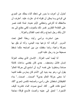 ‫ﺃﺤﺎﻭل ﺃﻥ ﺃﻋﺭﻑ ﻤﺎ ﻴﺩﻭﺭ ﻓﻲ ﺫﻫﻨﻙ ﺃﺜﻨﺎﺀ ﺒﺤﺜﻙ ﻋﻥ ﺍﻟﺒﺩﻭﻱ‬
‫ﻓﻲ ﺍﻟﻭﺍﺩﻱ ﻭﻤﺎ ﻴﻤﻜﻥ ﺃﻥ ﺘﻘﻭﻟﻪ ﻟﻪ ﻟﻭ ﻋﺜﺭﺕ ﻋﻠﻴﻪ. ﺃﻋﺘﺭﻑ ﺃﻥ‬
‫ﻤﻼﺤﻘﺘﻙ ﻟﻪ ﺃﺜﺎﺭﺘﻨﻲ ﻭﺸﻐﻠﺘﻨﻲ ﻷﻴﺎﻡ ﻋﺩﻴﺩﺓ. ﻟﻤﺎﺫﺍ ﻜﻨﺕ ﺘﺼﺭ‬
‫ﻋﻠﻰ ﺍﻟﺘﻘﺎﺌﻪ؟ ﺍﻟﺘﻘﺎﺭﻴﺭ ﺘﻔﺴﺭ ﺫﻟﻙ ﺒﺎﻟﺨﻭﻑ، ﻟﻜﻨﻲ ﻤﻘﺘﻨﻊ ﺇﻟﻰ ﺤﺩ‬
        ‫ﺍﻵﻥ ﺒﺄﻨﻙ ﺭﺠل ﺸﺠﺎﻉ، ﻭﺃﻨﻙ ﺘﺤﺏ ﺍﻟﻅﻼﻡ ﻭﺍﻟﻌﺯﻟﺔ..‬

‫ﺤﻴﻥ ﺍﺴﺘﺩﺭﺕ ﺒﺭﺃﺴﻲ ﺭﺃﻴﺕ ﺭﺒﻁﺔ ﺍﻟﻌﻨﻕ ﺘﺤﺕ‬
‫ﺍﻟﺴﺭﻴﺭ. ﺃﺩﺭﻜﺕ ﺃﻨﻪ ﻨﺯﻋﻬﺎ ﺒﻴﺩﻩ ﺍﻟﻴﻤﻨﻰ، ﻭﺃﻨﻪ ﻟﻡ ﻴﻠﻕ ﺒﻬﺎ‬
‫ﺒﺤﺭﻜﺔ ﻭﺍﻋﻴﺔ، ﻭﺇﻨﻤﺎ ﺴﻘﻁﺕ ﻤﻥ ﺒﻴﻥ ﺃﺼﺎﺒﻌﻪ ﻤﺜﻠﻤﺎ ﺘﺴﻘﻁ‬
                          ‫ﺼﺤﻴﻔﺔ ﻤﻥ ﻴﺩ ﺭﺠل ﻏﻠﺒﻪ ﺍﻟﻨﻭﻡ.‬

‫ﺃﻨﺎ ﺃﻴﻀﺎ ﺃﺤﺏ ﺍﻟﻌﺯﻟﺔ.. ﺍﻹﻨﺴﺎﻥ ﺍﻟﺫﻱ ﻴﺨﺎﻑ ﺍﻟﻌﺯﻟﺔ‬
‫ﺇﻨﺴﺎﻥ ﻓﺎﺸل ﻭﻀﻌﻴﻑ.. ﺠﺩﻱ ﻜﺎﻥ ﻴﻘﻀﻲ ﺴﺎﻋﺎﺕ ﻜﺎﻤﻠﺔ‬
‫ﺼﺎﻤﺘﺎ ﻭﻤﻨﻁﻭﻴﺎ ﻋﻠﻰ ﻨﻔﺴﻪ "ﺃﺭﻴﺩ ﺃﻥ ﺃﺴﺘﻤﻊ ﺇﻟﻰ ﺤﺭﻜﺔ ﺍﻟﻌﺎﻟﻡ"‬
‫ﻴﻘﻭل ﻟﻲ، ﻭﻫﻭ ﻴﻤﺩ ﻴﺩﻴﻪ ﺇﻟﻰ ﺍﻷﻤﺎﻡ ﻜﺎﻥ ﻴﻤﺎﺭﺱ ﻁﻘﺴﺎ ﻗﺩﻴﻤﺎ‬
‫"ﻤﺎ ﻤﻌﻨﻰ ﺤﺭﻜﺔ ﺍﻟﻌﺎﻟﻡ ﺠﺩﻱ؟" "ﺍﺼﻤﺕ.. ﺍﺼﻤﺕ.." ﻴﺩﺍﻩ‬
‫ﺍﻟﻐﻠﻴﻅﺘﺎﻥ ﺘﺴﻘﻁﺎﻥ ﻋﻠﻰ ﺭﺃﺴﻲ، ﻭﺃﺼﺎﺒﻌﻪ ﺘﺘﻠﻤﺱ ﺸﻌﺭﻱ "ﺃﻜﺎﺩ‬
‫ﺃﺴﻤﻊ ﺩﻗﺎﺕ ﻗﻠﺒﻲ.. ﺃﻜﺎﺩ ﺃﺴﻤﻊ ﺼﻭﺕ ﺍﻟﻤﺎﺀ ﺘﺘﺸﺭﺒﻪ ﺃﻟﻴﺎﻑ‬
‫ﺍﻟﺸﺠﺭﺓ.." ﺃﺤﺩﻕ ﺇﻟﻰ ﻋﻴﻨﻴﻪ ﻭﺃﻨﺼﺕ ﻓﺄﺴﻤﻊ ﻗﻭﻗﺄﺓ ﺩﺠﺎﺠﺔ‬
 