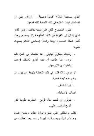 ‫"ﺠﺩﻱ ﺴﻤﻌﺕ" "ﻤﺎﺫﺍ؟" "ﻗﻭﻗﺄﺓ ﺩﺠﺎﺠﺔ.. " ﺃﺭﺍﻫﻥ ﻋﻠﻰ ﺃﻥ‬
          ‫ﺍﺒﺘﺴﺎﻤﺔ ﺭﺍﻭﺩﺕ ﺸﻔﺘﻴﻪ ﻓﻲ ﺘﻠﻙ ﺍﻟﻠﺤﻅﺔ ﻟﻜﻨﻪ ﻗﻤﻌﻬﺎ.‬

‫ﻀﻭﺀ ﺍﻟﻤﺼﺒﺎﺡ ﺍﻟﺫﻱ ﻋﻠﻰ ﻴﻤﻴﻨﻪ ﺨﺎﻓﺕ، ﻭﻨﻭﺭ ﺍﻟﻘﻤﺭ‬
‫ﺍﻟﺫﻱ ﻴﺘﺴﻠل ﺇﻟﻰ ﺍﻟﻐﺭﻓﺔ ﻤﻥ ﺍﻟﻨﺎﻓﺫ ﺍﻟﻤﻔﺘﻭﺤﺔ ﻴﻜﺎﺩ ﻴﺤﺠﺒﻪ. ﺭﺤﺕ‬
‫ﺃﺘﺄﻤل ﺸﻌﻠﺔ ﺍﻟﻤﺼﺒﺎﺡ ﺒﻴﻨﻤﺎ ﻭﺍﺼل ﺇﺴﻤﺎﻋﻲ ﺍﻟﻜﻼﻡ ﺒﺼﻭﺕ‬
                                                  ‫ﺒﻁﻲﺀ:‬

‫- ﺭﺤﻴﻠﻙ ﺴﻴﻜﻭﻥ ﻨﻬﺎﻴﺘﻲ.. ﻟﻘﺩ ﺘﻘﺩﻤﺕ ﺒﻲ ﺍﻟﺴﻥ ﻜﻤﺎ‬
‫ﺘﺭﻯ.. ﻟﻤﺎ ﻋﻠﻤﺕ ﺃﻥ ﺒﻨﺕ ﺍﻟﺒﺯﻱ ﺘﻌﺸﻘﻙ ﻓﺭﺤﺕ‬
                            ‫ﻭﺘﻤﻨﻴﺕ ﺃﻥ ﺘﺘﺯﻭﺠﻬﺎ..‬

‫ﻻ ﺃﺩﺭﻱ ﻟﻤﺎﺫﺍ ﻗﻠﺕ ﻓﻲ ﺘﻠﻙ ﺍﻟﻠﺤﻅﺔ ﺒﻠﻬﺠﺔ ﻤﻥ ﻴﺭﻴﺩ ﺃﻥ‬
                               ‫ﻴﺩﻓﻊ ﻋﻨﻪ ﺘﻬﻤﺔ ﺨﻁﺭﺓ.‬

                                     ‫- ﺇﻨﻬﺎ ﺇﺸﺎﻋﺔ..‬

                                     ‫ﺃﻀﺎﻑ ﻻ ﻤﺒﺎﻟﻴﺎ:‬

‫- ﻴﻘﻭﻟﻭﻥ ﺇﻥ ﺍﻟﺤﺏ ﻤﺜل ﺍﻟﺭﻴﺢ.. ﺍﻨﺘﻅﺭﺕ ﻁﻭﻴﻼ ﻟﻜﻥ‬
                             ‫ﺍﻟﺭﻴﺢ ﻟﻡ ﺘﻬﺏ ﻋﻠﻲ..‬

‫ﺘﻘﻠﺏ ﻭﺍﺴﺘﻠﻘﻰ ﻋﻠﻰ ﻅﻬﺭﻩ ﺘﻤﺎﻤﺎ ﻤﺜﻠﻤﺎ ﻭﺠﺩﺘﻪ ﻋﻨﺩﻤﺎ‬
‫ﻭﺼﻠﺕ. ﺸﺒﻙ ﻴﺩﻴﻪ، ﻭﺃﺴﻨﺩ ﺇﻟﻴﻬﻤﺎ ﺭﺃﺴﻪ ﻭﺒﻌﺩ ﻟﺤﻅﺎﺕ ﻤﻥ‬
 