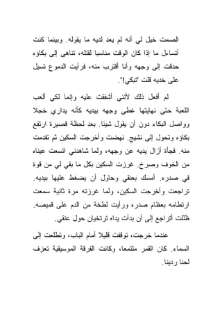 ‫ﺍﻟﺼﻤﺕ ﺨﻴل ﻟﻲ ﺃﻨﻪ ﻟﻡ ﻴﻌﺩ ﻟﺩﻴﻪ ﻤﺎ ﻴﻘﻭﻟﻪ. ﻭﺒﻴﻨﻤﺎ ﻜﻨﺕ‬
‫ﺃﺘﺴﺎﺀل ﻤﺎ ﺇﺫﺍ ﻜﺎﻥ ﺍﻟﻭﻗﺕ ﻤﻨﺎﺴﺒﺎ ﻟﻘﺘﻠﻪ، ﺘﻨﺎﻫﻰ ﺇﻟﻰ ﺒﻜﺎﺅﻩ‬
‫ﺤﺩﻗﺕ ﺇﻟﻰ ﻭﺠﻬﻪ ﻭﺃﻨﺎ ﺃﻗﺘﺭﺏ ﻤﻨﻪ، ﻓﺭﺃﻴﺕ ﺍﻟﺩﻤﻭﻉ ﺘﺴﻴل‬
                              ‫ﻋﻠﻰ ﺨﺩﻴﻪ ﻗﻠﺕ "ﺘﺒﻜﻲ!".‬

‫ﻟﻡ ﺃﻓﻌل ﺫﻟﻙ ﻷﻨﻨﻲ ﺃﺸﻔﻘﺕ ﻋﻠﻴﻪ ﻭﺇﻨﻤﺎ ﻟﻜﻲ ﺃﻟﻌﺏ‬
‫ﺍﻟﻠﻌﺒﺔ ﺤﺘﻰ ﻨﻬﺎﻴﺘﻬﺎ ﻏﻁﻰ ﻭﺠﻬﻪ ﺒﻴﺩﻴﻪ ﻜﺄﻨﻪ ﻴﺩﺍﺭﻱ ﺨﺠﻼ‬
‫ﻭﻭﺍﺼل ﺍﻟﺒﻜﺎﺀ ﺩﻭﻥ ﺃﻥ ﻴﻘﻭل ﺸﻴﺌﺎ. ﺒﻌﺩ ﻟﺤﻅﺔ ﻗﺼﻴﺭﺓ ﺍﺭﺘﻔﻊ‬
‫ﺒﻜﺎﺅﻩ ﻭﺘﺤﻭل ﺇﻟﻰ ﻨﺸﻴﺞ. ﻨﻬﻀﺕ ﻭﺃﺨﺭﺠﺕ ﺍﻟﺴﻜﻴﻥ ﺜﻡ ﺘﻘﺩﻤﺕ‬
‫ﻤﻨﻪ. ﻓﺠﺄﺓ ﺃﺯﺍل ﻴﺩﻴﻪ ﻋﻥ ﻭﺠﻬﻪ، ﻭﻟﻤﺎ ﺸﺎﻫﺩﻨﻲ ﺍﺘﺴﻌﺕ ﻋﻴﻨﺎﻩ‬
‫ﻤﻥ ﺍﻟﺨﻭﻑ ﻭﺼﺭﺥ. ﻏﺭﺯﺕ ﺍﻟﺴﻜﻴﻥ ﺒﻜل ﻤﺎ ﺒﻘﻲ ﻟﻲ ﻤﻥ ﻗﻭﺓ‬
‫ﻓﻲ ﺼﺩﺭﻩ. ﺃﻤﺴﻙ ﺒﻌﻨﻘﻲ ﻭﺤﺎﻭل ﺃﻥ ﻴﻀﻐﻁ ﻋﻠﻴﻬﺎ ﺒﻴﺩﻴﻪ.‬
‫ﺘﺭﺍﺠﻌﺕ ﻭﺃﺨﺭﺠﺕ ﺍﻟﺴﻜﻴﻥ، ﻭﻟﻤﺎ ﻏﺭﺯﺘﻪ ﻤﺭﺓ ﺜﺎﻨﻴﺔ ﺴﻤﻌﺕ‬
‫ﺍﺭﺘﻁﺎﻤﻪ ﺒﻌﻅﺎﻡ ﺼﺩﺭﻩ ﻭﺭﺃﻴﺕ ﻟﻁﺨﺔ ﻤﻥ ﺍﻟﺩﻡ ﻋﻠﻰ ﻗﻤﻴﺼﻪ.‬
       ‫ﻅﻠﻠﺕ ﺃﺘﺭﺍﺠﻊ ﺇﻟﻰ ﺃﻥ ﺒﺩﺃﺕ ﻴﺩﺍﻩ ﺘﺭﺘﺨﻴﺎﻥ ﺤﻭل ﻋﻨﻘﻲ.‬

‫ﻋﻨﺩﻤﺎ ﺨﺭﺠﺕ، ﺘﻭﻗﻔﺕ ﻗﻠﻴﻼ ﺃﻤﺎﻡ ﺍﻟﺒﺎﺏ، ﻭﺘﻁﻠﻌﺕ ﺇﻟﻰ‬
‫ﺍﻟﺴﻤﺎﺀ. ﻜﺎﻥ ﺍﻟﻘﻤﺭ ﻤﻠﺘﻤﻌﺎ، ﻭﻜﺎﻨﺕ ﺍﻟﻔﺭﻗﺔ ﺍﻟﻤﻭﺴﻴﻘﻴﺔ ﺘﻌﺯﻑ‬
                                              ‫ﻟﺤﻨﺎ ﺭﺩﻴﺌﺎ.‬
 