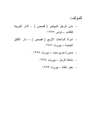 ‫ﻟﻠﻤﺅﻟﻑ:‬
‫- ﻤﺩﻥ ﺍﻟﺭﺠل ﺍﻟﻤﻬﺎﺠﺭ ) ﻗﺼﺹ ( - ﺍﻟﺩﺍﺭ ﺍﻟﻌﺭﺒﻴﺔ‬
                     ‫ﻟﻠﻜﺘﺎﺏ – ﺘﻭﻨﺱ ٧٧٩١.‬

‫- ﺍﻤﺭﺃﺓ ﺍﻟﺴﺎﻋﺎﺕ ﺍﻷﺭﺒﻊ ) ﻗﺼﺹ ( – ﺩﺍﺭ ﺍﻵﻓﺎﻕ‬
                    ‫ﺍﻟﺠﺩﻴﺩﺓ – ﺒﻴﺭﻭﺕ ٦٨٩١.‬

           ‫- ﺼﻭﺭﺓ ﺒﺩﻭﻱ ﻤﻴﺕ – ﺒﻴﺭﻭﺕ ٥٩٩١.‬

                ‫- ﻤﺘﺎﻫﺔ ﺍﻟﺭﻤل – ﺒﻴﺭﻭﺕ ٤٩٩١.‬

                  ‫- ﺤﻔﺭ ﺩﺍﻓﺌﺔ – ﺒﻴﺭﻭﺕ ٩٩٩١.‬
 