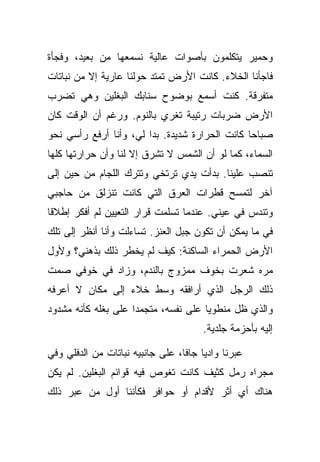 ‫ﻭﺤﻤﻴﺭ ﻴﺘﻜﻠﻤﻭﻥ ﺒﺄﺼﻭﺍﺕ ﻋﺎﻟﻴﺔ ﻨﺴﻤﻌﻬﺎ ﻤﻥ ﺒﻌﻴﺩ، ﻭﻓﺠﺄﺓ‬
‫ﻓﺎﺠﺄﻨﺎ ﺍﻟﺨﻼﺀ. ﻜﺎﻨﺕ ﺍﻷﺭﺽ ﺘﻤﺘﺩ ﺤﻭﻟﻨﺎ ﻋﺎﺭﻴﺔ ﺇﻻ ﻤﻥ ﻨﺒﺎﺘﺎﺕ‬
‫ﻤﺘﻔﺭﻗﺔ. ﻜﻨﺕ ﺃﺴﻤﻊ ﺒﻭﻀﻭﺡ ﺴﻨﺎﺒﻙ ﺍﻟﺒﻐﻠﻴﻥ ﻭﻫﻲ ﺘﻀﺭﺏ‬
‫ﺍﻷﺭﺽ ﻀﺭﺒﺎﺕ ﺭﺘﻴﺒﺔ ﺘﻐﺭﻱ ﺒﺎﻟﻨﻭﻡ. ﻭﺭﻏﻡ ﺃﻥ ﺍﻟﻭﻗﺕ ﻜﺎﻥ‬
‫ﺼﺒﺎﺤﺎ ﻜﺎﻨﺕ ﺍﻟﺤﺭﺍﺭﺓ ﺸﺩﻴﺩﺓ. ﺒﺩﺍ ﻟﻲ، ﻭﺃﻨﺎ ﺃﺭﻓﻊ ﺭﺃﺴﻲ ﻨﺤﻭ‬
‫ﺍﻟﺴﻤﺎﺀ، ﻜﻤﺎ ﻟﻭ ﺃﻥ ﺍﻟﺸﻤﺱ ﻻ ﺘﺸﺭﻕ ﺇﻻ ﻟﻨﺎ ﻭﺃﻥ ﺤﺭﺍﺭﺘﻬﺎ ﻜﻠﻬﺎ‬
‫ﺘﻨﺼﺏ ﻋﻠﻴﻨﺎ. ﺒﺩﺃﺕ ﻴﺩﻱ ﺘﺭﺘﺨﻲ ﻭﺘﺘﺭﻙ ﺍﻟﻠﺠﺎﻡ ﻤﻥ ﺤﻴﻥ ﺇﻟﻰ‬
‫ﺁﺨﺭ ﻟﺘﻤﺴﺢ ﻗﻁﺭﺍﺕ ﺍﻟﻌﺭﻕ ﺍﻟﺘﻲ ﻜﺎﻨﺕ ﺘﻨﺯﻟﻕ ﻤﻥ ﺤﺎﺠﺒﻲ‬
‫ﻭﺘﻨﺩﺱ ﻓﻲ ﻋﻴﻨﻲ. ﻋﻨﺩﻤﺎ ﺘﺴﻠﻤﺕ ﻗﺭﺍﺭ ﺍﻟﺘﻌﻴﻴﻥ ﻟﻡ ﺃﻓﻜﺭ ﺇﻁﻼﻗﺎ‬
‫ﻓﻲ ﻤﺎ ﻴﻤﻜﻥ ﺃﻥ ﺘﻜﻭﻥ ﺠﺒل ﺍﻟﻌﻨﺯ. ﺘﺴﺎﺀﻟﺕ ﻭﺃﻨﺎ ﺃﻨﻅﺭ ﺇﻟﻰ ﺘﻠﻙ‬
‫ﺍﻷﺭﺽ ﺍﻟﺤﻤﺭﺍﺀ ﺍﻟﺴﺎﻜﻨﺔ: ﻜﻴﻑ ﻟﻡ ﻴﺨﻁﺭ ﺫﻟﻙ ﺒﺫﻫﻨﻲ؟ ﻭﻷﻭل‬
‫ﻤﺭﻩ ﺸﻌﺭﺕ ﺒﺨﻭﻑ ﻤﻤﺯﻭﺝ ﺒﺎﻟﻨﺩﻡ، ﻭﺯﺍﺩ ﻓﻲ ﺨﻭﻓﻲ ﺼﻤﺕ‬
‫ﺫﻟﻙ ﺍﻟﺭﺠل ﺍﻟﺫﻱ ﺃﺭﺍﻓﻘﻪ ﻭﺴﻁ ﺨﻼﺀ ﺇﻟﻰ ﻤﻜﺎﻥ ﻻ ﺃﻋﺭﻓﻪ‬
‫ﻭﺍﻟﺫﻱ ﻅل ﻤﻨﻁﻭﻴﺎ ﻋﻠﻰ ﻨﻔﺴﻪ، ﻤﺘﺠﻤﺩﺍ ﻋﻠﻰ ﺒﻐﻠﻪ ﻜﺄﻨﻪ ﻤﺸﺩﻭﺩ‬
                                       ‫ﺇﻟﻴﻪ ﺒﺄﺤﺯﻤﺔ ﺠﻠﺩﻴﺔ.‬

‫ﻋﺒﺭﻨﺎ ﻭﺍﺩﻴﺎ ﺠﺎﻓﺎ، ﻋﻠﻰ ﺠﺎﻨﺒﻴﻪ ﻨﺒﺎﺘﺎﺕ ﻤﻥ ﺍﻟﺩﻓﻠﻲ ﻭﻓﻲ‬
‫ﻤﺠﺭﺍﻩ ﺭﻤل ﻜﺜﻴﻑ ﻜﺎﻨﺕ ﺘﻐﻭﺹ ﻓﻴﻪ ﻗﻭﺍﺌﻡ ﺍﻟﺒﻐﻠﻴﻥ. ﻟﻡ ﻴﻜﻥ‬
‫ﻫﻨﺎﻙ ﺃﻱ ﺃﺜﺭ ﻷﻗﺩﺍﻡ ﺃﻭ ﺤﻭﺍﻓﺭ ﻓﻜﺄﻨﻨﺎ ﺃﻭل ﻤﻥ ﻋﺒﺭ ﺫﻟﻙ‬
 