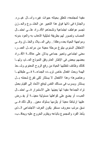 ‫ﻤﻔﻴﺩﺍ ﻟﻤﺠﺘﻤﻌﻪ، ﺘﺘﻌﻠﻕ ﺒﺤﻴﺎﺘﻪ ﺤﻴﻭﺍﺕ ﻏﻴﺭﻩ ﻭﺁﻤـﺎل ﻏﻴـﺭﻩ.‬
                                               ‫ﹰ‬
‫ﻭﺍﻟﺠﻨﺎﺯﺓ ﻓﻰ ﺫﺍﺘﻬﺎ ﻓﻭﻕ ﻫﺫﺍ ﺍﻟﺘﻌﺒﻴﺭ ﻋﻥ ﺍﻟﺨﺸـﻭﻉ ﻭﺍﻟﺤـﺯﻥ‬
‫ﺘﺠﺴﻡ ﻋﻭﺍﻁﻑ ﺍﺠﺘﻤﺎﻋﻴﺔ ﻭﺘﺸﺤﺫﻫﻡ ﺍﻷﻓـﺭﺍﺩ ﻋﻠـﻰ ﺍﺤﺘﻤـﺎل‬
‫ﺍﻟﻤﺼﺎﺏ ﻭﺘﺼﻭﺭ ﻟﻬﻡ ﺒﻁﺭﻴﻘﺔ ﺘﻤﺜﻴﻠﻴﺔ ﺍﻟﺫﻫﺎﺏ ﺒﻪ ﻭﺍﻟﻌﻭﺩ ﺒﺩﻭﻨﻪ‬
‫ﻭﻤﻭﺍﺠﻬﺔ ﺍﻟﺤﻴﺎﺓ ﺒﻌﺩﻩ ﻭﻫﻜﺫﺍ.. ﻭﻓﻰ ﺍﻟﻤـﻴﻼﺩ ﻭﺍﻟﺨﺘـﺎﻥ ﻭﻓـﻰ‬
‫ﺍﻻﺤﺘﻔﺎل ﺍﻟﺴﻨﻭﻯ ﺒﺒﻠﻭﻍ ﻤﺭﺤﻠﺔ ﻤﻌﻴﻨﺔ ﻤﻥ ﻤﺭﺍﺤـل ﺍﻟﻌﻤـﺭ،‬
‫ﻤﻌﻨﻰ ﺍﺠﺘﻤﺎﻋﻰ ﻭﺘﻌﺒﻴﺭ ﺠﻤﺎﻋﻰ ﻴﺩﻻﻥ ﻋﻠﻰ ﻋﻼﻗـﺔ ﺍﻷﻓـﺭﺍﺩ‬
‫ﺒﻌﻀﻬﻡ ﺒﺒﻌﺽ ﻓﻰ ﺍﻹﻁﺎﺭ ﺍﻟﻌﺎﻡ ﻭﻓﻕ ﺍﻟﻨﻤﻭﺫﺝ ﺍﻟﻌـﺎﻡ، ﻭﻟﻬـﺎ‬
‫ﻜﺫﻟﻙ ﻭﻅﺎﺌﻑ ﺘﺘﻁﻠﺒﻬﺎ ﺍﻟﺤﻴﺎﺓ ﻤﻥ ﺭﻓﻊ ﺍﻟﺭﻭﺡ ﺍﻟﻤﻌﻨﻭﻯ ﻭﺸـﺤﺫ‬
‫ﺍﻟﻬﻤﺔ ﻭﺒﻌﺙ ﺍﻨﻔﻌﺎل ﺨﺎﺹ ﺘﺭﻴـﺩﻩ ﺍﻟﺠﻤﺎﻋـﺔ ﻓـﻰ ﻁﺒﻘﺎﺘﻬـﺎ‬
‫ﻭﻋﻨﺎﺼﺭﻫﺎ؛ ﻭﻫﺫﺍ ﺍﻻﻨﻔﻌﺎل ﻻ ﻴﺴﺘﺜﺎﺭ ﻟﻜﻰ ﺘﻔﺭﻍ ﺸﺤﻨﺘﻪ ﺒـل‬
‫ﻴﺴﺘﺜﺎﺭ ﻭﻴﺴﺭﺏ ﻓﻰ ﻤﺴﺎﻟﻙ ﺍﻟﻨﻔﺱ ﻟﻴﺩﻓﻊ ﺍﻵﺤﺎﺩ ﺇﻟﻰ ﺍﻟﻘﻴﺎﻡ ﺒﻌﻤل‬
‫ﺘﺭﺍﻩ ﺍﻟﺠﻤﺎﻋﺔ ﻤﻔﻴﺩﺍ ﻟﻬﺎ ﻴﻌﻴﻨﻬﺎ ﻋﻠﻰ ﺍﻻﺴﺘﻤﺭﺍﺭ ﻓـﻰ ﺍﺤﺘﻤـﺎل‬
                                    ‫ﹰ‬
‫ﺍﻟﻌﺏﺀ، ﺃﻭ ﻴﻀﻊ ﻋﻠﻰ ﻜﻭﺍﻫﻠﻬﺎ ﻤﺴﺌﻭﻟﻴﺔ ﻤﻌﻴﻨـﺔ ﺃﻭ ﻴﻔـﺭﺽ‬
‫ﻋﻠﻴﻬﺎ ﺍﺭﺘﺒﺎﻁﺎ ﻤﻌﻴﻨﺎ ﺃﻭ ﻴﻠﺯﻤﻬﺎ ﺒﺴﻠﻭﻙ ﻤﻌﻴﻥ.. ﻭﻜل ﺫﻟﻙ ﻓـﻰ‬
                                   ‫ﹰ‬     ‫ﹰ‬
‫ﻨﺴﻕ ﻤﺭﺘﺏ ﻤﻌﺭﻭﻑ ﻤﺴﺘﻘﺭ ﻴﻜﻭﻥ ﺍﻟﻌﺭﻑ ﺍﻻﺠﺘﻤﺎﻋﻰ ﺍﻟـﺫﻯ‬
‫ﻴﺄﺨﺫ ﺍﻟﻔﺭﺩ ﻭﺍﻟﻤﺠﻤﻭﻉ ﺒﺎﺘﺒﺎﻋﻪ ﻭﻴﻘﺎﻭﻡ ﺍﻟﺨﺭﻭﺝ ﻋﻠﻴﻪ ﻭﻴﻌﺎﻗـﺏ،‬
 