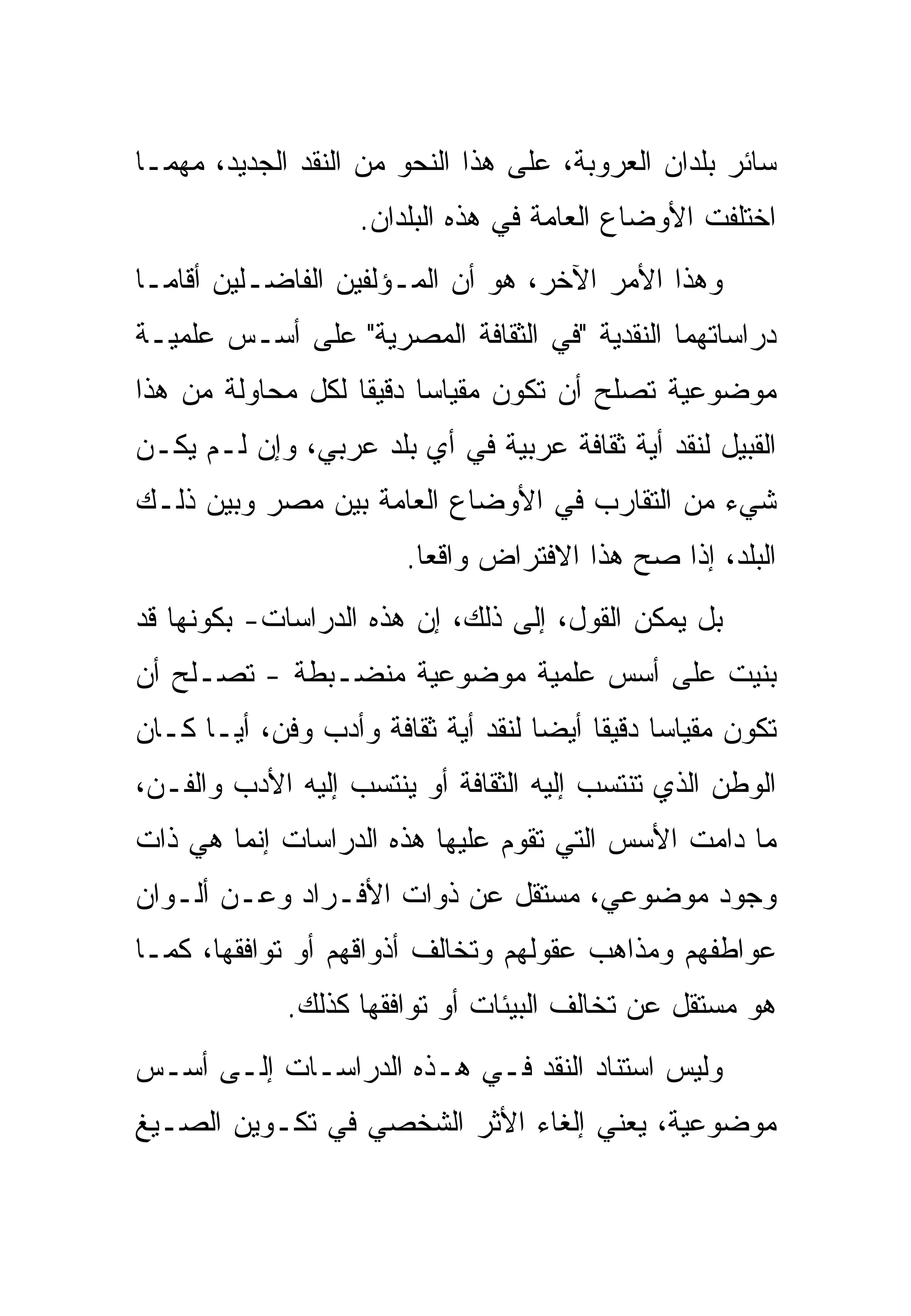‫ﺴﺎﺌﺭ ﺒﻠﺩﺍﻥ ﺍﻟﻌﺭﻭﺒﺔ، ﻋﻠﻰ ﻫﺫﺍ ﺍﻟﻨﺤﻭ ﻤﻥ ﺍﻟﻨﻘﺩ ﺍﻟﺠﺩﻴﺩ، ﻤﻬﻤـﺎ‬
                   ‫ﺍﺨﺘﻠﻔﺕ ﺍﻷﻭﻀﺎﻉ ﺍﻟﻌﺎﻤﺔ ﻓﻲ ﻫﺫﻩ ﺍﻟﺒﻠﺩﺍﻥ.‬
‫ﻭﻫﺫﺍ ﺍﻷﻤﺭ ﺍﻵﺨﺭ، ﻫﻭ ﺃﻥ ﺍﻟﻤـﺅﻟﻔﻴﻥ ﺍﻟﻔﺎﻀـﻠﻴﻥ ﺃﻗﺎﻤـﺎ‬
‫ﺩﺭﺍﺴﺎﺘﻬﻤﺎ ﺍﻟﻨﻘﺩﻴﺔ "ﻓﻲ ﺍﻟﺜﻘﺎﻓﺔ ﺍﻟﻤﺼﺭﻴﺔ" ﻋﻠﻰ ﺃﺴـﺱ ﻋﻠﻤﻴـﺔ‬
‫ﻤﻭﻀﻭﻋﻴﺔ ﺘﺼﻠﺢ ﺃﻥ ﺘﻜﻭﻥ ﻤﻘﻴﺎﺴﺎ ﺩﻗﻴﻘﺎ ﻟﻜل ﻤﺤﺎﻭﻟﺔ ﻤﻥ ﻫﺫﺍ‬
‫ﺍﻟﻘﺒﻴل ﻟﻨﻘﺩ ﺃﻴﺔ ﺜﻘﺎﻓﺔ ﻋﺭﺒﻴﺔ ﻓﻲ ﺃﻱ ﺒﻠﺩ ﻋﺭﺒﻲ، ﻭﺇﻥ ﻟـﻡ ﻴﻜـﻥ‬
‫ﺸﻲﺀ ﻤﻥ ﺍﻟﺘﻘﺎﺭﺏ ﻓﻲ ﺍﻷﻭﻀﺎﻉ ﺍﻟﻌﺎﻤﺔ ﺒﻴﻥ ﻤﺼﺭ ﻭﺒﻴﻥ ﺫﻟـﻙ‬
                        ‫ﺍﻟﺒﻠﺩ، ﺇﺫﺍ ﺼﺢ ﻫﺫﺍ ﺍﻻﻓﺘﺭﺍﺽ ﻭﺍﻗﻌﺎ.‬
‫ﺒل ﻴﻤﻜﻥ ﺍﻟﻘﻭل، ﺇﻟﻰ ﺫﻟﻙ، ﺇﻥ ﻫﺫﻩ ﺍﻟﺩﺭﺍﺴﺎﺕ- ﺒﻜﻭﻨﻬﺎ ﻗﺩ‬
‫ﺒﻨﻴﺕ ﻋﻠﻰ ﺃﺴﺱ ﻋﻠﻤﻴﺔ ﻤﻭﻀﻭﻋﻴﺔ ﻤﻨﻀـﺒﻁﺔ - ﺘﺼـﻠﺢ ﺃﻥ‬
‫ﺘﻜﻭﻥ ﻤﻘﻴﺎﺴﺎ ﺩﻗﻴﻘﺎ ﺃﻴﻀﺎ ﻟﻨﻘﺩ ﺃﻴﺔ ﺜﻘﺎﻓﺔ ﻭﺃﺩﺏ ﻭﻓﻥ، ﺃﻴـﺎ ﻜـﺎﻥ‬
‫ﺍﻟﻭﻁﻥ ﺍﻟﺫﻱ ﺘﻨﺘﺴﺏ ﺇﻟﻴﻪ ﺍﻟﺜﻘﺎﻓﺔ ﺃﻭ ﻴﻨﺘﺴﺏ ﺇﻟﻴﻪ ﺍﻷﺩﺏ ﻭﺍﻟﻔـﻥ،‬
‫ﻤﺎ ﺩﺍﻤﺕ ﺍﻷﺴﺱ ﺍﻟﺘﻲ ﺘﻘﻭﻡ ﻋﻠﻴﻬﺎ ﻫﺫﻩ ﺍﻟﺩﺭﺍﺴﺎﺕ ﺇﻨﻤﺎ ﻫﻲ ﺫﺍﺕ‬
‫ﻭﺠﻭﺩ ﻤﻭﻀﻭﻋﻲ، ﻤﺴﺘﻘل ﻋﻥ ﺫﻭﺍﺕ ﺍﻷﻓـﺭﺍﺩ ﻭﻋـﻥ ﺃﻟـﻭﺍﻥ‬
‫ﻋﻭﺍﻁﻔﻬﻡ ﻭﻤﺫﺍﻫﺏ ﻋﻘﻭﻟﻬﻡ ﻭﺘﺨﺎﻟﻑ ﺃﺫﻭﺍﻗﻬﻡ ﺃﻭ ﺘﻭﺍﻓﻘﻬﺎ، ﻜﻤـﺎ‬
             ‫ﻫﻭ ﻤﺴﺘﻘل ﻋﻥ ﺘﺨﺎﻟﻑ ﺍﻟﺒﻴﺌﺎﺕ ﺃﻭ ﺘﻭﺍﻓﻘﻬﺎ ﻜﺫﻟﻙ.‬
‫ﻭﻟﻴﺱ ﺍﺴﺘﻨﺎﺩ ﺍﻟﻨﻘﺩ ﻓـﻲ ﻫـﺫﻩ ﺍﻟﺩﺭﺍﺴـﺎﺕ ﺇﻟـﻰ ﺃﺴـﺱ‬
‫ﻤﻭﻀﻭﻋﻴﺔ، ﻴﻌﻨﻲ ﺇﻟﻐﺎﺀ ﺍﻷﺜﺭ ﺍﻟﺸﺨﺼﻲ ﻓﻲ ﺘﻜـﻭﻴﻥ ﺍﻟﺼـﻴﻎ‬
 