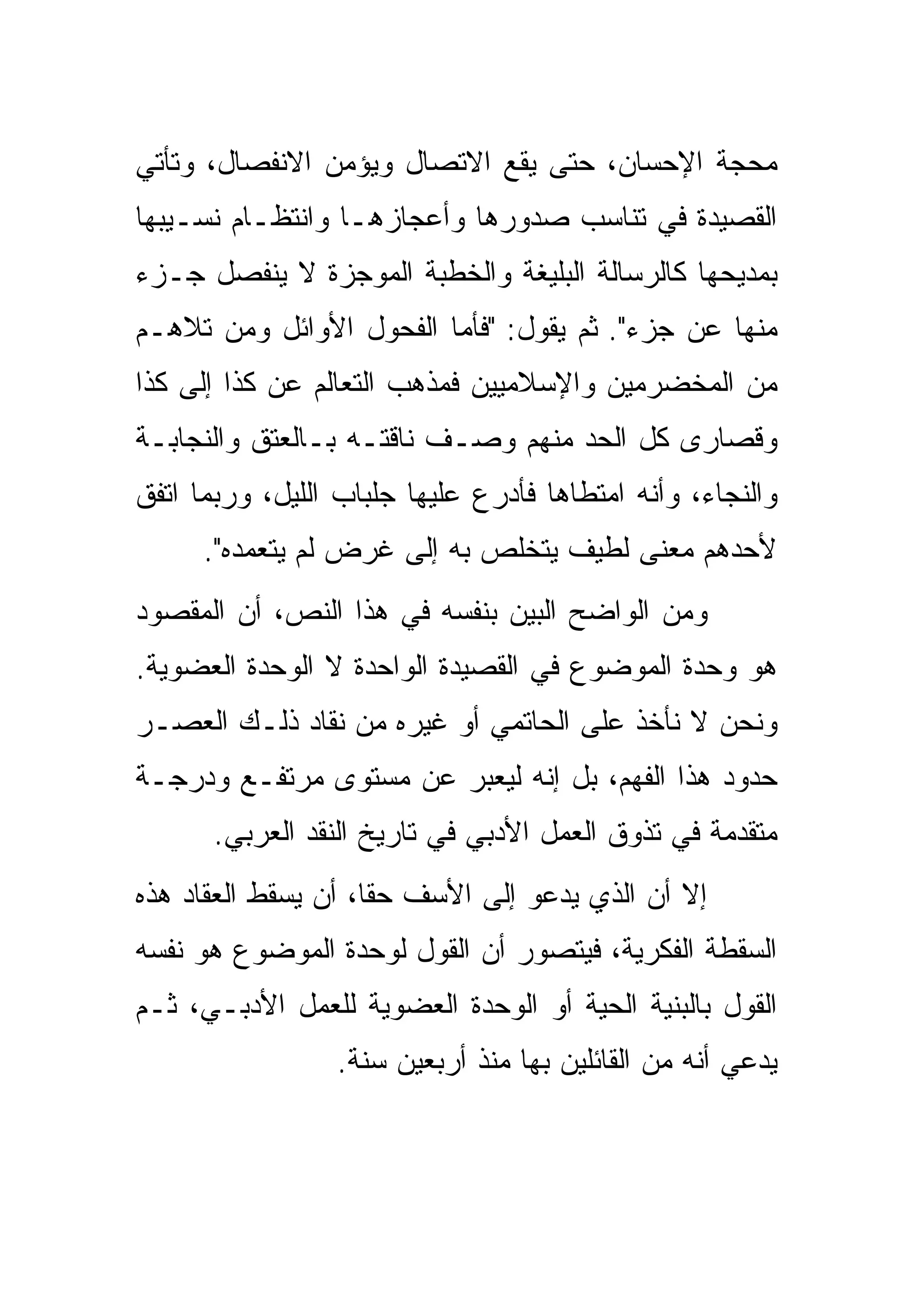 ‫ﻤﺤﺠﺔ ﺍﻹﺤﺴﺎﻥ، ﺤﺘﻰ ﻴﻘﻊ ﺍﻻﺘﺼﺎل ﻭﻴﺅﻤﻥ ﺍﻻﻨﻔﺼﺎل، ﻭﺘﺄﺘﻲ‬
‫ﺍﻟﻘﺼﻴﺩﺓ ﻓﻲ ﺘﻨﺎﺴﺏ ﺼﺩﻭﺭﻫﺎ ﻭﺃﻋﺠﺎﺯﻫـﺎ ﻭﺍﻨﺘﻅـﺎﻡ ﻨﺴـﻴﺒﻬﺎ‬
‫ﺒﻤﺩﻴﺤﻬﺎ ﻜﺎﻟﺭﺴﺎﻟﺔ ﺍﻟﺒﻠﻴﻐﺔ ﻭﺍﻟﺨﻁﺒﺔ ﺍﻟﻤﻭﺠﺯﺓ ﻻ ﻴﻨﻔﺼل ﺠـﺯﺀ‬
‫ﻤﻨﻬﺎ ﻋﻥ ﺠﺯﺀ". ﺜﻡ ﻴﻘﻭل: "ﻓﺄﻤﺎ ﺍﻟﻔﺤﻭل ﺍﻷﻭﺍﺌل ﻭﻤﻥ ﺘﻼﻫـﻡ‬
‫ﻤﻥ ﺍﻟﻤﺨﻀﺭﻤﻴﻥ ﻭﺍﻹﺴﻼﻤﻴﻴﻥ ﻓﻤﺫﻫﺏ ﺍﻟﺘﻌﺎﻟﻡ ﻋﻥ ﻜﺫﺍ ﺇﻟﻰ ﻜﺫﺍ‬
‫ﻭﻗﺼﺎﺭﻯ ﻜل ﺍﻟﺤﺩ ﻤﻨﻬﻡ ﻭﺼـﻑ ﻨﺎﻗﺘـﻪ ﺒـﺎﻟﻌﺘﻕ ﻭﺍﻟﻨﺠﺎﺒـﺔ‬
‫ﻭﺍﻟﻨﺠﺎﺀ، ﻭﺃﻨﻪ ﺍﻤﺘﻁﺎﻫﺎ ﻓﺄﺩﺭﻉ ﻋﻠﻴﻬﺎ ﺠﻠﺒﺎﺏ ﺍﻟﻠﻴل، ﻭﺭﺒﻤﺎ ﺍﺘﻔﻕ‬
      ‫ﻷﺤﺩﻫﻡ ﻤﻌﻨﻰ ﻟﻁﻴﻑ ﻴﺘﺨﻠﺹ ﺒﻪ ﺇﻟﻰ ﻏﺭﺽ ﻟﻡ ﻴﺘﻌﻤﺩﻩ".‬
‫ﻭﻤﻥ ﺍﻟﻭﺍﻀﺢ ﺍﻟﺒﻴﻥ ﺒﻨﻔﺴﻪ ﻓﻲ ﻫﺫﺍ ﺍﻟﻨﺹ، ﺃﻥ ﺍﻟﻤﻘﺼﻭﺩ‬
‫ﻫﻭ ﻭﺤﺩﺓ ﺍﻟﻤﻭﻀﻭﻉ ﻓﻲ ﺍﻟﻘﺼﻴﺩﺓ ﺍﻟﻭﺍﺤﺩﺓ ﻻ ﺍﻟﻭﺤﺩﺓ ﺍﻟﻌﻀﻭﻴﺔ.‬
‫ﻭﻨﺤﻥ ﻻ ﻨﺄﺨﺫ ﻋﻠﻰ ﺍﻟﺤﺎﺘﻤﻲ ﺃﻭ ﻏﻴﺭﻩ ﻤﻥ ﻨﻘﺎﺩ ﺫﻟـﻙ ﺍﻟﻌﺼـﺭ‬
‫ﺤﺩﻭﺩ ﻫﺫﺍ ﺍﻟﻔﻬﻡ، ﺒل ﺇﻨﻪ ﻟﻴﻌﺒﺭ ﻋﻥ ﻤﺴﺘﻭﻯ ﻤﺭﺘﻔـﻊ ﻭﺩﺭﺠـﺔ‬
      ‫ﻤﺘﻘﺩﻤﺔ ﻓﻲ ﺘﺫﻭﻕ ﺍﻟﻌﻤل ﺍﻷﺩﺒﻲ ﻓﻲ ﺘﺎﺭﻴﺦ ﺍﻟﻨﻘﺩ ﺍﻟﻌﺭﺒﻲ.‬
‫ﺇﻻ ﺃﻥ ﺍﻟﺫﻱ ﻴﺩﻋﻭ ﺇﻟﻰ ﺍﻷﺴﻑ ﺤﻘﺎ، ﺃﻥ ﻴﺴﻘﻁ ﺍﻟﻌﻘﺎﺩ ﻫﺫﻩ‬
‫ﺍﻟﺴﻘﻁﺔ ﺍﻟﻔﻜﺭﻴﺔ، ﻓﻴﺘﺼﻭﺭ ﺃﻥ ﺍﻟﻘﻭل ﻟﻭﺤﺩﺓ ﺍﻟﻤﻭﻀﻭﻉ ﻫﻭ ﻨﻔﺴﻪ‬
‫ﺍﻟﻘﻭل ﺒﺎﻟﺒﻨﻴﺔ ﺍﻟﺤﻴﺔ ﺃﻭ ﺍﻟﻭﺤﺩﺓ ﺍﻟﻌﻀﻭﻴﺔ ﻟﻠﻌﻤل ﺍﻷﺩﺒـﻲ، ﺜـﻡ‬
                 ‫ﻴﺩﻋﻲ ﺃﻨﻪ ﻤﻥ ﺍﻟﻘﺎﺌﻠﻴﻥ ﺒﻬﺎ ﻤﻨﺫ ﺃﺭﺒﻌﻴﻥ ﺴﻨﺔ.‬
 