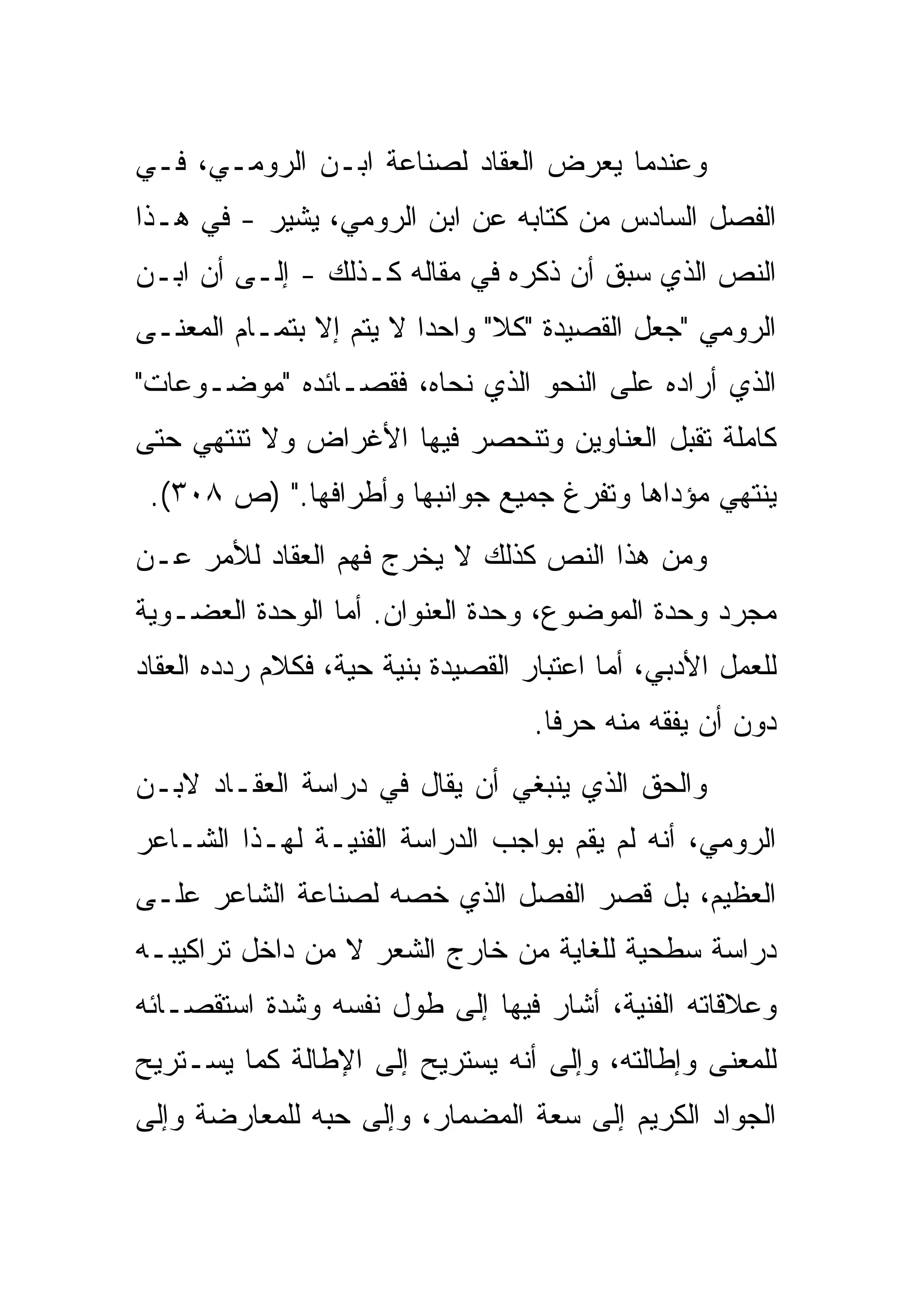 ‫ﻭﻋﻨﺩﻤﺎ ﻴﻌﺭﺽ ﺍﻟﻌﻘﺎﺩ ﻟﺼﻨﺎﻋﺔ ﺍﺒـﻥ ﺍﻟﺭﻭﻤـﻲ، ﻓـﻲ‬
‫ﺍﻟﻔﺼل ﺍﻟﺴﺎﺩﺱ ﻤﻥ ﻜﺘﺎﺒﻪ ﻋﻥ ﺍﺒﻥ ﺍﻟﺭﻭﻤﻲ، ﻴﺸﻴﺭ - ﻓﻲ ﻫـﺫﺍ‬
‫ﺍﻟﻨﺹ ﺍﻟﺫﻱ ﺴﺒﻕ ﺃﻥ ﺫﻜﺭﻩ ﻓﻲ ﻤﻘﺎﻟﻪ ﻜـﺫﻟﻙ - ﺇﻟـﻰ ﺃﻥ ﺍﺒـﻥ‬
‫ﺍﻟﺭﻭﻤﻲ "ﺠﻌل ﺍﻟﻘﺼﻴﺩﺓ "ﻜﻼ" ﻭﺍﺤﺩﺍ ﻻ ﻴﺘﻡ ﺇﻻ ﺒﺘﻤـﺎﻡ ﺍﻟﻤﻌﻨـﻰ‬
‫ﺍﻟﺫﻱ ﺃﺭﺍﺩﻩ ﻋﻠﻰ ﺍﻟﻨﺤﻭ ﺍﻟﺫﻱ ﻨﺤﺎﻩ، ﻓﻘﺼـﺎﺌﺩﻩ "ﻤﻭﻀـﻭﻋﺎﺕ"‬
‫ﻜﺎﻤﻠﺔ ﺘﻘﺒل ﺍﻟﻌﻨﺎﻭﻴﻥ ﻭﺘﻨﺤﺼﺭ ﻓﻴﻬﺎ ﺍﻷﻏﺭﺍﺽ ﻭﻻ ﺘﻨﺘﻬﻲ ﺤﺘﻰ‬
 ‫ﻴﻨﺘﻬﻲ ﻤﺅﺩﺍﻫﺎ ﻭﺘﻔﺭﻍ ﺠﻤﻴﻊ ﺠﻭﺍﻨﺒﻬﺎ ﻭﺃﻁﺭﺍﻓﻬﺎ." )ﺹ ٨٠٣(.‬
‫ﻭﻤﻥ ﻫﺫﺍ ﺍﻟﻨﺹ ﻜﺫﻟﻙ ﻻ ﻴﺨﺭﺝ ﻓﻬﻡ ﺍﻟﻌﻘﺎﺩ ﻟﻸﻤﺭ ﻋـﻥ‬
‫ﻤﺠﺭﺩ ﻭﺤﺩﺓ ﺍﻟﻤﻭﻀﻭﻉ، ﻭﺤﺩﺓ ﺍﻟﻌﻨﻭﺍﻥ. ﺃﻤﺎ ﺍﻟﻭﺤﺩﺓ ﺍﻟﻌﻀـﻭﻴﺔ‬
‫ﻟﻠﻌﻤل ﺍﻷﺩﺒﻲ، ﺃﻤﺎ ﺍﻋﺘﺒﺎﺭ ﺍﻟﻘﺼﻴﺩﺓ ﺒﻨﻴﺔ ﺤﻴﺔ، ﻓﻜﻼﻡ ﺭﺩﺩﻩ ﺍﻟﻌﻘﺎﺩ‬
                                    ‫ﺩﻭﻥ ﺃﻥ ﻴﻔﻘﻪ ﻤﻨﻪ ﺤﺭﻓﺎ.‬
‫ﻭﺍﻟﺤﻕ ﺍﻟﺫﻱ ﻴﻨﺒﻐﻲ ﺃﻥ ﻴﻘﺎل ﻓﻲ ﺩﺭﺍﺴﺔ ﺍﻟﻌﻘـﺎﺩ ﻻﺒـﻥ‬
‫ﺍﻟﺭﻭﻤﻲ، ﺃﻨﻪ ﻟﻡ ﻴﻘﻡ ﺒﻭﺍﺠﺏ ﺍﻟﺩﺭﺍﺴﺔ ﺍﻟﻔﻨﻴـﺔ ﻟﻬـﺫﺍ ﺍﻟﺸـﺎﻋﺭ‬
‫ﺍﻟﻌﻅﻴﻡ، ﺒل ﻗﺼﺭ ﺍﻟﻔﺼل ﺍﻟﺫﻱ ﺨﺼﻪ ﻟﺼﻨﺎﻋﺔ ﺍﻟﺸﺎﻋﺭ ﻋﻠـﻰ‬
‫ﺩﺭﺍﺴﺔ ﺴﻁﺤﻴﺔ ﻟﻠﻐﺎﻴﺔ ﻤﻥ ﺨﺎﺭﺝ ﺍﻟﺸﻌﺭ ﻻ ﻤﻥ ﺩﺍﺨل ﺘﺭﺍﻜﻴﺒـﻪ‬
‫ﻭﻋﻼﻗﺎﺘﻪ ﺍﻟﻔﻨﻴﺔ، ﺃﺸﺎﺭ ﻓﻴﻬﺎ ﺇﻟﻰ ﻁﻭل ﻨﻔﺴﻪ ﻭﺸﺩﺓ ﺍﺴﺘﻘﺼـﺎﺌﻪ‬
‫ﻟﻠﻤﻌﻨﻰ ﻭﺇﻁﺎﻟﺘﻪ، ﻭﺇﻟﻰ ﺃﻨﻪ ﻴﺴﺘﺭﻴﺢ ﺇﻟﻰ ﺍﻹﻁﺎﻟﺔ ﻜﻤﺎ ﻴﺴـﺘﺭﻴﺢ‬
‫ﺍﻟﺠﻭﺍﺩ ﺍﻟﻜﺭﻴﻡ ﺇﻟﻰ ﺴﻌﺔ ﺍﻟﻤﻀﻤﺎﺭ، ﻭﺇﻟﻰ ﺤﺒﻪ ﻟﻠﻤﻌﺎﺭﻀﺔ ﻭﺇﻟﻰ‬
 