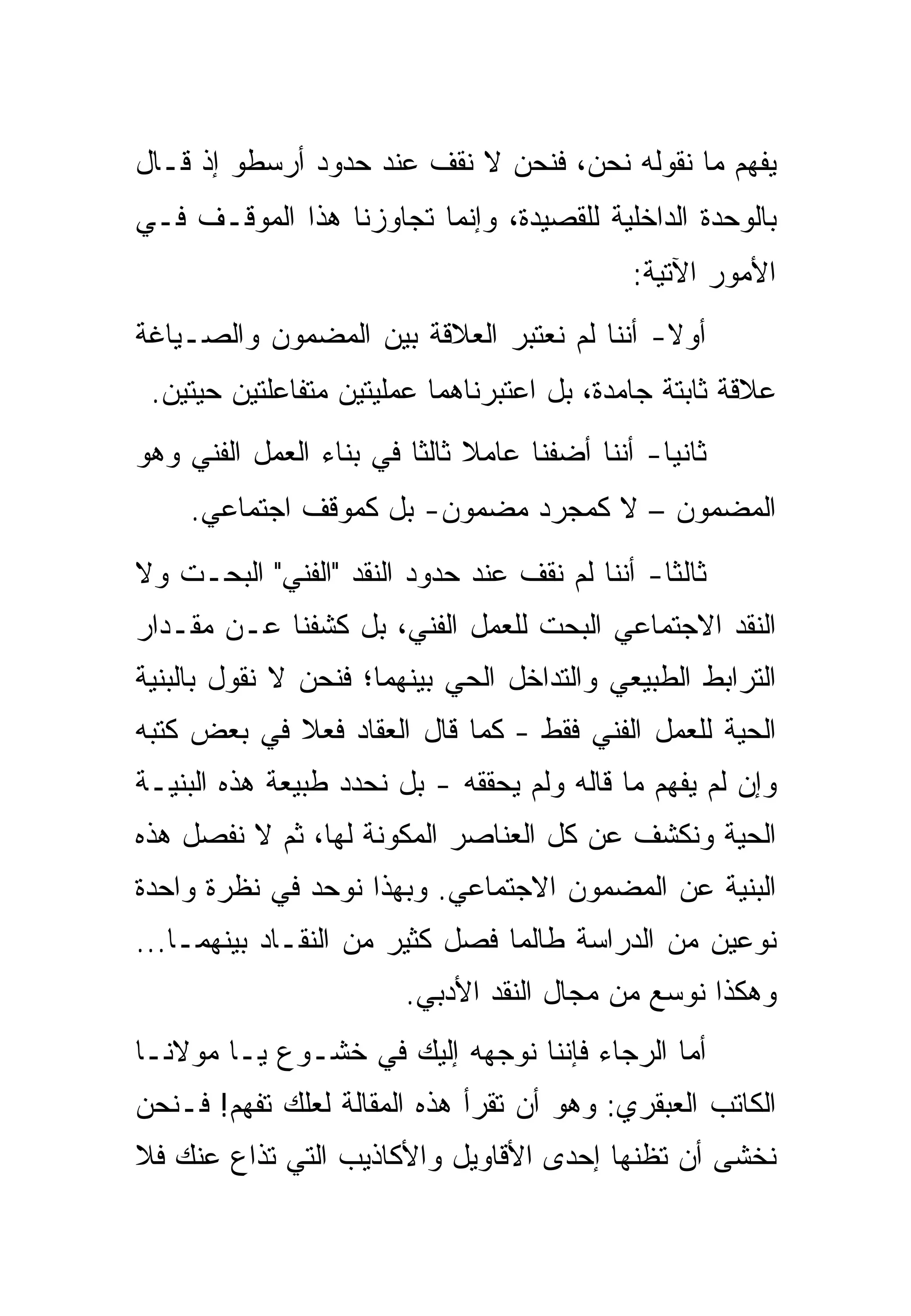 ‫ﻴﻔﻬﻡ ﻤﺎ ﻨﻘﻭﻟﻪ ﻨﺤﻥ، ﻓﻨﺤﻥ ﻻ ﻨﻘﻑ ﻋﻨﺩ ﺤﺩﻭﺩ ﺃﺭﺴﻁﻭ ﺇﺫ ﻗـﺎل‬
‫ﺒﺎﻟﻭﺤﺩﺓ ﺍﻟﺩﺍﺨﻠﻴﺔ ﻟﻠﻘﺼﻴﺩﺓ، ﻭﺇﻨﻤﺎ ﺘﺠﺎﻭﺯﻨﺎ ﻫﺫﺍ ﺍﻟﻤﻭﻗـﻑ ﻓـﻲ‬
                                             ‫ﺍﻷﻤﻭﺭ ﺍﻵﺘﻴﺔ:‬
‫ﺃﻭﻻ- ﺃﻨﻨﺎ ﻟﻡ ﻨﻌﺘﺒﺭ ﺍﻟﻌﻼﻗﺔ ﺒﻴﻥ ﺍﻟﻤﻀﻤﻭﻥ ﻭﺍﻟﺼـﻴﺎﻏﺔ‬
 ‫ﻋﻼﻗﺔ ﺜﺎﺒﺘﺔ ﺠﺎﻤﺩﺓ، ﺒل ﺍﻋﺘﺒﺭﻨﺎﻫﻤﺎ ﻋﻤﻠﻴﺘﻴﻥ ﻤﺘﻔﺎﻋﻠﺘﻴﻥ ﺤﻴﺘﻴﻥ.‬
‫ﺜﺎﻨﻴﺎ- ﺃﻨﻨﺎ ﺃﻀﻔﻨﺎ ﻋﺎﻤﻼ ﺜﺎﻟﺜﺎ ﻓﻲ ﺒﻨﺎﺀ ﺍﻟﻌﻤل ﺍﻟﻔﻨﻲ ﻭﻫﻭ‬
     ‫ﺍﻟﻤﻀﻤﻭﻥ – ﻻ ﻜﻤﺠﺭﺩ ﻤﻀﻤﻭﻥ- ﺒل ﻜﻤﻭﻗﻑ ﺍﺠﺘﻤﺎﻋﻲ.‬
‫ﺜﺎﻟﺜﺎ- ﺃﻨﻨﺎ ﻟﻡ ﻨﻘﻑ ﻋﻨﺩ ﺤﺩﻭﺩ ﺍﻟﻨﻘﺩ "ﺍﻟﻔﻨﻲ" ﺍﻟﺒﺤـﺕ ﻭﻻ‬
‫ﺍﻟﻨﻘﺩ ﺍﻻﺠﺘﻤﺎﻋﻲ ﺍﻟﺒﺤﺕ ﻟﻠﻌﻤل ﺍﻟﻔﻨﻲ، ﺒل ﻜﺸﻔﻨﺎ ﻋـﻥ ﻤﻘـﺩﺍﺭ‬
‫ﺍﻟﺘﺭﺍﺒﻁ ﺍﻟﻁﺒﻴﻌﻲ ﻭﺍﻟﺘﺩﺍﺨل ﺍﻟﺤﻲ ﺒﻴﻨﻬﻤﺎ؛ ﻓﻨﺤﻥ ﻻ ﻨﻘﻭل ﺒﺎﻟﺒﻨﻴﺔ‬
‫ﺍﻟﺤﻴﺔ ﻟﻠﻌﻤل ﺍﻟﻔﻨﻲ ﻓﻘﻁ - ﻜﻤﺎ ﻗﺎل ﺍﻟﻌﻘﺎﺩ ﻓﻌﻼ ﻓﻲ ﺒﻌﺽ ﻜﺘﺒﻪ‬
‫ﻭﺇﻥ ﻟﻡ ﻴﻔﻬﻡ ﻤﺎ ﻗﺎﻟﻪ ﻭﻟﻡ ﻴﺤﻘﻘﻪ - ﺒل ﻨﺤﺩﺩ ﻁﺒﻴﻌﺔ ﻫﺫﻩ ﺍﻟﺒﻨﻴـﺔ‬
‫ﺍﻟﺤﻴﺔ ﻭﻨﻜﺸﻑ ﻋﻥ ﻜل ﺍﻟﻌﻨﺎﺼﺭ ﺍﻟﻤﻜﻭﻨﺔ ﻟﻬﺎ، ﺜﻡ ﻻ ﻨﻔﺼل ﻫﺫﻩ‬
‫ﺍﻟﺒﻨﻴﺔ ﻋﻥ ﺍﻟﻤﻀﻤﻭﻥ ﺍﻻﺠﺘﻤﺎﻋﻲ. ﻭﺒﻬﺫﺍ ﻨﻭﺤﺩ ﻓﻲ ﻨﻅﺭﺓ ﻭﺍﺤﺩﺓ‬
‫ﻨﻭﻋﻴﻥ ﻤﻥ ﺍﻟﺩﺭﺍﺴﺔ ﻁﺎﻟﻤﺎ ﻓﺼل ﻜﺜﻴﺭ ﻤﻥ ﺍﻟﻨﻘـﺎﺩ ﺒﻴﻨﻬﻤـﺎ...‬
                        ‫ﻭﻫﻜﺫﺍ ﻨﻭﺴﻊ ﻤﻥ ﻤﺠﺎل ﺍﻟﻨﻘﺩ ﺍﻷﺩﺒﻲ.‬
‫ﺃﻤﺎ ﺍﻟﺭﺠﺎﺀ ﻓﺈﻨﻨﺎ ﻨﻭﺠﻬﻪ ﺇﻟﻴﻙ ﻓﻲ ﺨﺸـﻭﻉ ﻴـﺎ ﻤﻭﻻﻨـﺎ‬
‫ﺍﻟﻜﺎﺘﺏ ﺍﻟﻌﺒﻘﺭﻱ: ﻭﻫﻭ ﺃﻥ ﺘﻘﺭﺃ ﻫﺫﻩ ﺍﻟﻤﻘﺎﻟﺔ ﻟﻌﻠﻙ ﺘﻔﻬﻡ! ﻓـﻨﺤﻥ‬
‫ﻨﺨﺸﻰ ﺃﻥ ﺘﻅﻨﻬﺎ ﺇﺤﺩﻯ ﺍﻷﻗﺎﻭﻴل ﻭﺍﻷﻜﺎﺫﻴﺏ ﺍﻟﺘﻲ ﺘﺫﺍﻉ ﻋﻨﻙ ﻓﻼ‬
 