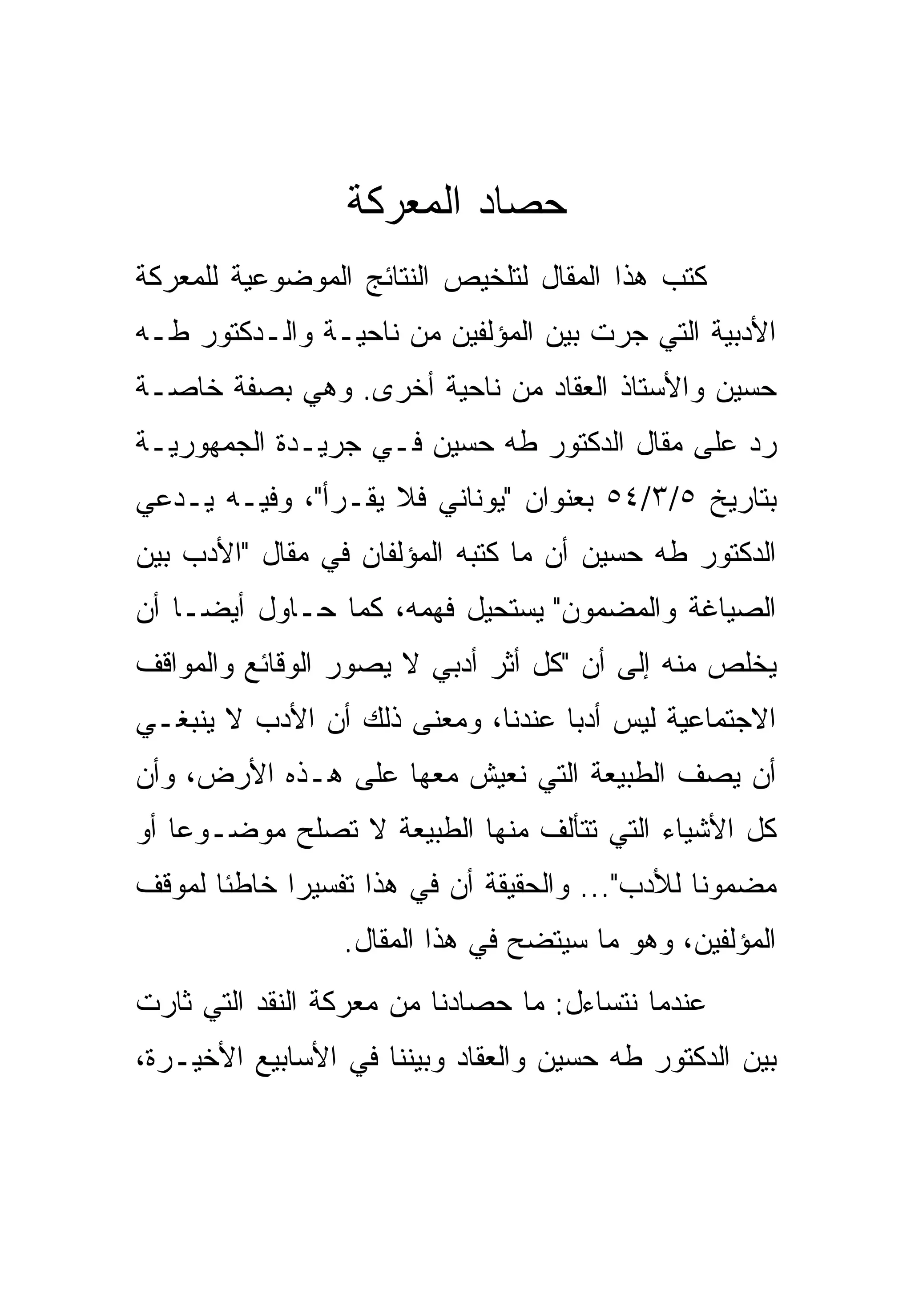 ‫ﺤﺼﺎﺩ ﺍﻟﻤﻌﺭﻜﺔ‬
‫ﻜﺘﺏ ﻫﺫﺍ ﺍﻟﻤﻘﺎل ﻟﺘﻠﺨﻴﺹ ﺍﻟﻨﺘﺎﺌﺞ ﺍﻟﻤﻭﻀﻭﻋﻴﺔ ﻟﻠﻤﻌﺭﻜﺔ‬
‫ﺍﻷﺩﺒﻴﺔ ﺍﻟﺘﻲ ﺠﺭﺕ ﺒﻴﻥ ﺍﻟﻤﺅﻟﻔﻴﻥ ﻤﻥ ﻨﺎﺤﻴـﺔ ﻭﺍﻟـﺩﻜﺘﻭﺭ ﻁـﻪ‬
‫ﺤﺴﻴﻥ ﻭﺍﻷﺴﺘﺎﺫ ﺍﻟﻌﻘﺎﺩ ﻤﻥ ﻨﺎﺤﻴﺔ ﺃﺨﺭﻯ. ﻭﻫﻲ ﺒﺼﻔﺔ ﺨﺎﺼـﺔ‬
‫ﺭﺩ ﻋﻠﻰ ﻤﻘﺎل ﺍﻟﺩﻜﺘﻭﺭ ﻁﻪ ﺤﺴﻴﻥ ﻓـﻲ ﺠﺭﻴـﺩﺓ ﺍﻟﺠﻤﻬﻭﺭﻴـﺔ‬
‫ﺒﺘﺎﺭﻴﺦ ٥/٣/٤٥ ﺒﻌﻨﻭﺍﻥ "ﻴﻭﻨﺎﻨﻲ ﻓﻼ ﻴﻘـﺭﺃ"، ﻭﻓﻴـﻪ ﻴـﺩﻋﻲ‬
‫ﺍﻟﺩﻜﺘﻭﺭ ﻁﻪ ﺤﺴﻴﻥ ﺃﻥ ﻤﺎ ﻜﺘﺒﻪ ﺍﻟﻤﺅﻟﻔﺎﻥ ﻓﻲ ﻤﻘﺎل "ﺍﻷﺩﺏ ﺒﻴﻥ‬
‫ﺍﻟﺼﻴﺎﻏﺔ ﻭﺍﻟﻤﻀﻤﻭﻥ" ﻴﺴﺘﺤﻴل ﻓﻬﻤﻪ، ﻜﻤﺎ ﺤـﺎﻭل ﺃﻴﻀـﺎ ﺃﻥ‬
‫ﻴﺨﻠﺹ ﻤﻨﻪ ﺇﻟﻰ ﺃﻥ "ﻜل ﺃﺜﺭ ﺃﺩﺒﻲ ﻻ ﻴﺼﻭﺭ ﺍﻟﻭﻗﺎﺌﻊ ﻭﺍﻟﻤﻭﺍﻗﻑ‬
‫ﺍﻻﺠﺘﻤﺎﻋﻴﺔ ﻟﻴﺱ ﺃﺩﺒﺎ ﻋﻨﺩﻨﺎ، ﻭﻤﻌﻨﻰ ﺫﻟﻙ ﺃﻥ ﺍﻷﺩﺏ ﻻ ﻴﻨﺒﻐـﻲ‬
‫ﺃﻥ ﻴﺼﻑ ﺍﻟﻁﺒﻴﻌﺔ ﺍﻟﺘﻲ ﻨﻌﻴﺵ ﻤﻌﻬﺎ ﻋﻠﻰ ﻫـﺫﻩ ﺍﻷﺭﺽ، ﻭﺃﻥ‬
‫ﻜل ﺍﻷﺸﻴﺎﺀ ﺍﻟﺘﻲ ﺘﺘﺄﻟﻑ ﻤﻨﻬﺎ ﺍﻟﻁﺒﻴﻌﺔ ﻻ ﺘﺼﻠﺢ ﻤﻭﻀـﻭﻋﺎ ﺃﻭ‬
‫ﻤﻀﻤﻭﻨﺎ ﻟﻸﺩﺏ"... ﻭﺍﻟﺤﻘﻴﻘﺔ ﺃﻥ ﻓﻲ ﻫﺫﺍ ﺘﻔﺴﻴﺭﺍ ﺨﺎﻁﺌﺎ ﻟﻤﻭﻗﻑ‬
                 ‫ﺍﻟﻤﺅﻟﻔﻴﻥ، ﻭﻫﻭ ﻤﺎ ﺴﻴﺘﻀﺢ ﻓﻲ ﻫﺫﺍ ﺍﻟﻤﻘﺎل.‬
‫ﻋﻨﺩﻤﺎ ﻨﺘﺴﺎﺀل: ﻤﺎ ﺤﺼﺎﺩﻨﺎ ﻤﻥ ﻤﻌﺭﻜﺔ ﺍﻟﻨﻘﺩ ﺍﻟﺘﻲ ﺜﺎﺭﺕ‬
‫ﺒﻴﻥ ﺍﻟﺩﻜﺘﻭﺭ ﻁﻪ ﺤﺴﻴﻥ ﻭﺍﻟﻌﻘﺎﺩ ﻭﺒﻴﻨﻨﺎ ﻓﻲ ﺍﻷﺴﺎﺒﻴﻊ ﺍﻷﺨﻴـﺭﺓ،‬
 