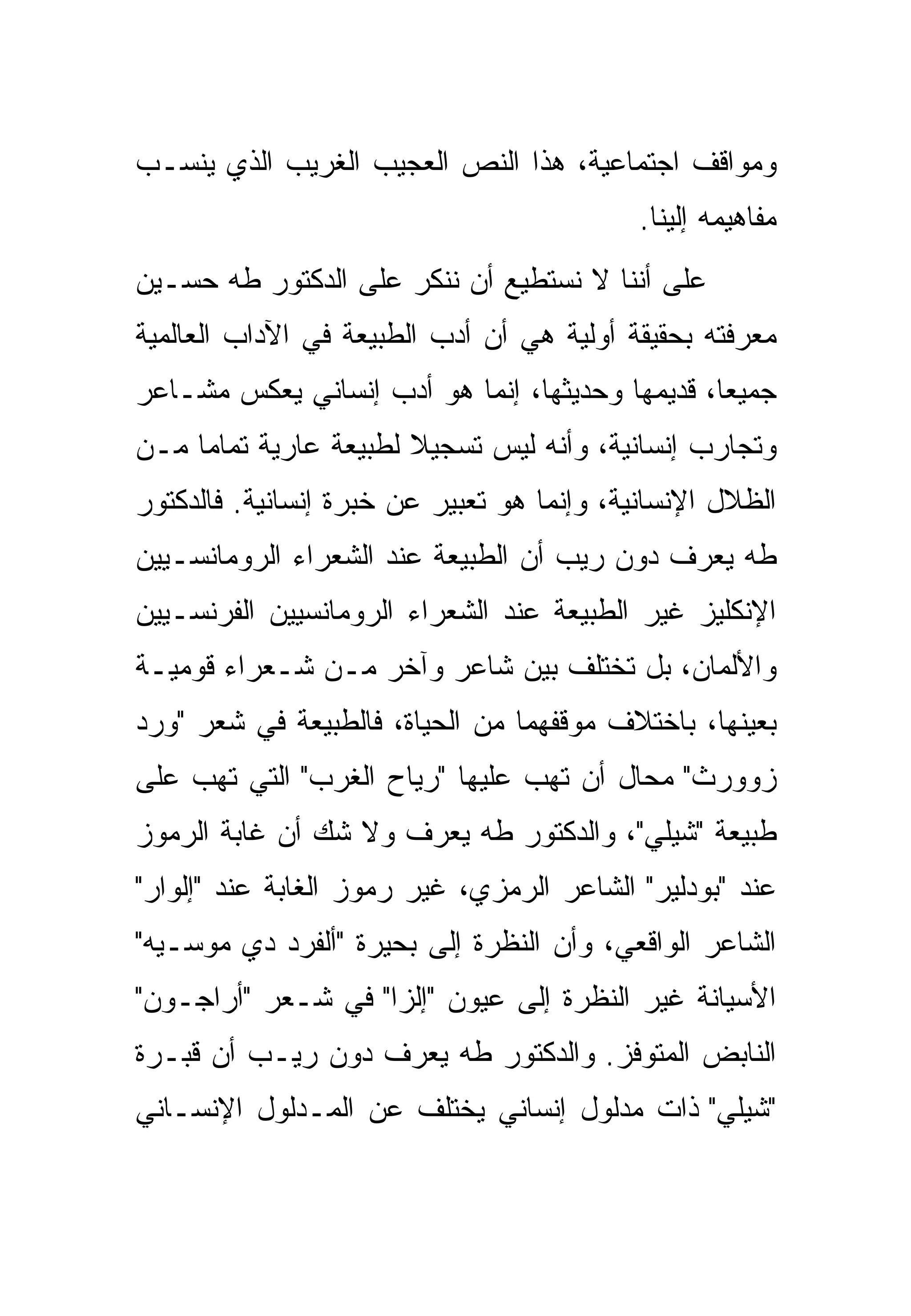 ‫ﻭﻤﻭﺍﻗﻑ ﺍﺠﺘﻤﺎﻋﻴﺔ، ﻫﺫﺍ ﺍﻟﻨﺹ ﺍﻟﻌﺠﻴﺏ ﺍﻟﻐﺭﻴﺏ ﺍﻟﺫﻱ ﻴﻨﺴـﺏ‬
                                            ‫ﻤﻔﺎﻫﻴﻤﻪ ﺇﻟﻴﻨﺎ.‬
‫ﻋﻠﻰ ﺃﻨﻨﺎ ﻻ ﻨﺴﺘﻁﻴﻊ ﺃﻥ ﻨﻨﻜﺭ ﻋﻠﻰ ﺍﻟﺩﻜﺘﻭﺭ ﻁﻪ ﺤﺴـﻴﻥ‬
‫ﻤﻌﺭﻓﺘﻪ ﺒﺤﻘﻴﻘﺔ ﺃﻭﻟﻴﺔ ﻫﻲ ﺃﻥ ﺃﺩﺏ ﺍﻟﻁﺒﻴﻌﺔ ﻓﻲ ﺍﻵﺩﺍﺏ ﺍﻟﻌﺎﻟﻤﻴﺔ‬
‫ﺠﻤﻴﻌﺎ، ﻗﺩﻴﻤﻬﺎ ﻭﺤﺩﻴﺜﻬﺎ، ﺇﻨﻤﺎ ﻫﻭ ﺃﺩﺏ ﺇﻨﺴﺎﻨﻲ ﻴﻌﻜﺱ ﻤﺸـﺎﻋﺭ‬
‫ﻭﺘﺠﺎﺭﺏ ﺇﻨﺴﺎﻨﻴﺔ، ﻭﺃﻨﻪ ﻟﻴﺱ ﺘﺴﺠﻴﻼ ﻟﻁﺒﻴﻌﺔ ﻋﺎﺭﻴﺔ ﺘﻤﺎﻤﺎ ﻤـﻥ‬
‫ﺍﻟﻅﻼل ﺍﻹﻨﺴﺎﻨﻴﺔ، ﻭﺇﻨﻤﺎ ﻫﻭ ﺘﻌﺒﻴﺭ ﻋﻥ ﺨﺒﺭﺓ ﺇﻨﺴﺎﻨﻴﺔ. ﻓﺎﻟﺩﻜﺘﻭﺭ‬
‫ﻁﻪ ﻴﻌﺭﻑ ﺩﻭﻥ ﺭﻴﺏ ﺃﻥ ﺍﻟﻁﺒﻴﻌﺔ ﻋﻨﺩ ﺍﻟﺸﻌﺭﺍﺀ ﺍﻟﺭﻭﻤﺎﻨﺴـﻴﻴﻥ‬
‫ﺍﻹﻨﻜﻠﻴﺯ ﻏﻴﺭ ﺍﻟﻁﺒﻴﻌﺔ ﻋﻨﺩ ﺍﻟﺸﻌﺭﺍﺀ ﺍﻟﺭﻭﻤﺎﻨﺴﻴﻴﻥ ﺍﻟﻔﺭﻨﺴـﻴﻴﻥ‬
‫ﻭﺍﻷﻟﻤﺎﻥ، ﺒل ﺘﺨﺘﻠﻑ ﺒﻴﻥ ﺸﺎﻋﺭ ﻭﺁﺨﺭ ﻤـﻥ ﺸـﻌﺭﺍﺀ ﻗﻭﻤﻴـﺔ‬
‫ﺒﻌﻴﻨﻬﺎ، ﺒﺎﺨﺘﻼﻑ ﻤﻭﻗﻔﻬﻤﺎ ﻤﻥ ﺍﻟﺤﻴﺎﺓ، ﻓﺎﻟﻁﺒﻴﻌﺔ ﻓﻲ ﺸﻌﺭ "ﻭﺭﺩ‬
‫ﺯﻭﻭﺭﺙ" ﻤﺤﺎل ﺃﻥ ﺘﻬﺏ ﻋﻠﻴﻬﺎ "ﺭﻴﺎﺡ ﺍﻟﻐﺭﺏ" ﺍﻟﺘﻲ ﺘﻬﺏ ﻋﻠﻰ‬
‫ﻁﺒﻴﻌﺔ "ﺸﻴﻠﻲ"، ﻭﺍﻟﺩﻜﺘﻭﺭ ﻁﻪ ﻴﻌﺭﻑ ﻭﻻ ﺸﻙ ﺃﻥ ﻏﺎﺒﺔ ﺍﻟﺭﻤﻭﺯ‬
‫ﻋﻨﺩ "ﺒﻭﺩﻟﻴﺭ" ﺍﻟﺸﺎﻋﺭ ﺍﻟﺭﻤﺯﻱ، ﻏﻴﺭ ﺭﻤﻭﺯ ﺍﻟﻐﺎﺒﺔ ﻋﻨﺩ "ﺇﻟﻭﺍﺭ"‬
‫ﺍﻟﺸﺎﻋﺭ ﺍﻟﻭﺍﻗﻌﻲ، ﻭﺃﻥ ﺍﻟﻨﻅﺭﺓ ﺇﻟﻰ ﺒﺤﻴﺭﺓ "ﺃﻟﻔﺭﺩ ﺩﻱ ﻤﻭﺴـﻴﻪ"‬
‫ﺍﻷﺴﻴﺎﻨﺔ ﻏﻴﺭ ﺍﻟﻨﻅﺭﺓ ﺇﻟﻰ ﻋﻴﻭﻥ "ﺇﻟﺯﺍ" ﻓﻲ ﺸـﻌﺭ "ﺃﺭﺍﺠـﻭﻥ"‬
‫ﺍﻟﻨﺎﺒﺽ ﺍﻟﻤﺘﻭﻓﺯ. ﻭﺍﻟﺩﻜﺘﻭﺭ ﻁﻪ ﻴﻌﺭﻑ ﺩﻭﻥ ﺭﻴـﺏ ﺃﻥ ﻗﺒـﺭﺓ‬
    ‫ﹸ‬
‫"ﺸﻴﻠﻲ" ﺫﺍﺕ ﻤﺩﻟﻭل ﺇﻨﺴﺎﻨﻲ ﻴﺨﺘﻠﻑ ﻋﻥ ﺍﻟﻤـﺩﻟﻭل ﺍﻹﻨﺴـﺎﻨﻲ‬
 