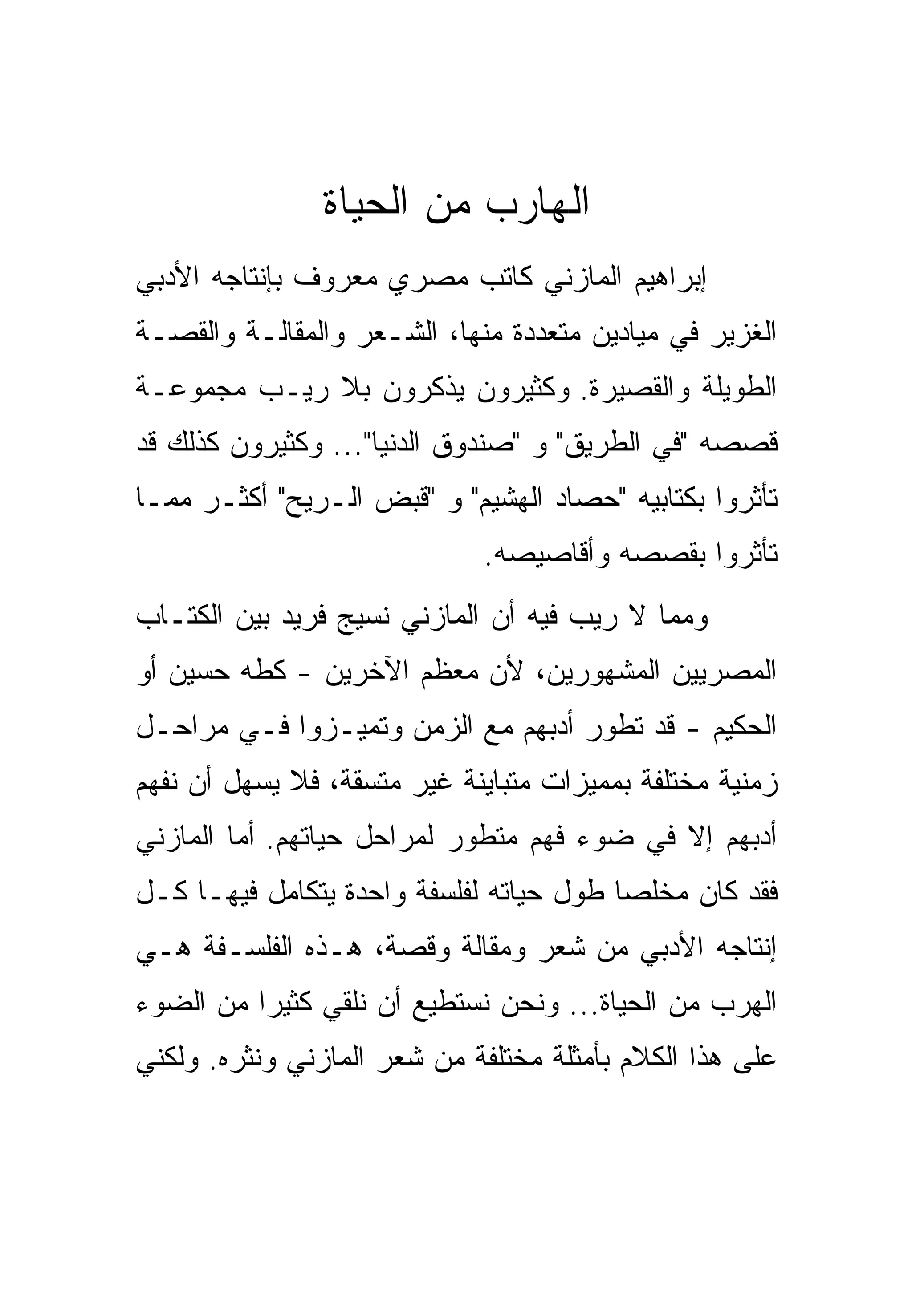 ‫ﺍﻟﻬﺎﺭﺏ ﻤﻥ ﺍﻟﺤﻴﺎﺓ‬
‫ﺇﺒﺭﺍﻫﻴﻡ ﺍﻟﻤﺎﺯﻨﻲ ﻜﺎﺘﺏ ﻤﺼﺭﻱ ﻤﻌﺭﻭﻑ ﺒﺈﻨﺘﺎﺠﻪ ﺍﻷﺩﺒﻲ‬
‫ﺍﻟﻐﺯﻴﺭ ﻓﻲ ﻤﻴﺎﺩﻴﻥ ﻤﺘﻌﺩﺩﺓ ﻤﻨﻬﺎ، ﺍﻟﺸـﻌﺭ ﻭﺍﻟﻤﻘﺎﻟـﺔ ﻭﺍﻟﻘﺼـﺔ‬
‫ﺍﻟﻁﻭﻴﻠﺔ ﻭﺍﻟﻘﺼﻴﺭﺓ. ﻭﻜﺜﻴﺭﻭﻥ ﻴﺫﻜﺭﻭﻥ ﺒﻼ ﺭﻴـﺏ ﻤﺠﻤﻭﻋـﺔ‬
‫ﻗﺼﺼﻪ "ﻓﻲ ﺍﻟﻁﺭﻴﻕ" ﻭ "ﺼﻨﺩﻭﻕ ﺍﻟﺩﻨﻴﺎ"... ﻭﻜﺜﻴﺭﻭﻥ ﻜﺫﻟﻙ ﻗﺩ‬
‫ﺘﺄﺜﺭﻭﺍ ﺒﻜﺘﺎﺒﻴﻪ "ﺤﺼﺎﺩ ﺍﻟﻬﺸﻴﻡ" ﻭ "ﻗﺒﺽ ﺍﻟـﺭﻴﺢ" ﺃﻜﺜـﺭ ﻤﻤـﺎ‬
                             ‫ﺘﺄﺜﺭﻭﺍ ﺒﻘﺼﺼﻪ ﻭﺃﻗﺎﺼﻴﺼﻪ.‬
‫ﻭﻤﻤﺎ ﻻ ﺭﻴﺏ ﻓﻴﻪ ﺃﻥ ﺍﻟﻤﺎﺯﻨﻲ ﻨﺴﻴﺞ ﻓﺭﻴﺩ ﺒﻴﻥ ﺍﻟﻜﺘـﺎﺏ‬
‫ﺍﻟﻤﺼﺭﻴﻴﻥ ﺍﻟﻤﺸﻬﻭﺭﻴﻥ، ﻷﻥ ﻤﻌﻅﻡ ﺍﻵﺨﺭﻴﻥ - ﻜﻁﻪ ﺤﺴﻴﻥ ﺃﻭ‬
‫ﺍﻟﺤﻜﻴﻡ - ﻗﺩ ﺘﻁﻭﺭ ﺃﺩﺒﻬﻡ ﻤﻊ ﺍﻟﺯﻤﻥ ﻭﺘﻤﻴـﺯﻭﺍ ﻓـﻲ ﻤﺭﺍﺤـل‬
‫ﺯﻤﻨﻴﺔ ﻤﺨﺘﻠﻔﺔ ﺒﻤﻤﻴﺯﺍﺕ ﻤﺘﺒﺎﻴﻨﺔ ﻏﻴﺭ ﻤﺘﺴﻘﺔ، ﻓﻼ ﻴﺴﻬل ﺃﻥ ﻨﻔﻬﻡ‬
‫ﺃﺩﺒﻬﻡ ﺇﻻ ﻓﻲ ﻀﻭﺀ ﻓﻬﻡ ﻤﺘﻁﻭﺭ ﻟﻤﺭﺍﺤل ﺤﻴﺎﺘﻬﻡ. ﺃﻤﺎ ﺍﻟﻤﺎﺯﻨﻲ‬
‫ﻓﻘﺩ ﻜﺎﻥ ﻤﺨﻠﺼﺎ ﻁﻭل ﺤﻴﺎﺘﻪ ﻟﻔﻠﺴﻔﺔ ﻭﺍﺤﺩﺓ ﻴﺘﻜﺎﻤل ﻓﻴﻬـﺎ ﻜـل‬
‫ﺇﻨﺘﺎﺠﻪ ﺍﻷﺩﺒﻲ ﻤﻥ ﺸﻌﺭ ﻭﻤﻘﺎﻟﺔ ﻭﻗﺼﺔ، ﻫـﺫﻩ ﺍﻟﻔﻠﺴـﻔﺔ ﻫـﻲ‬
‫ﺍﻟﻬﺭﺏ ﻤﻥ ﺍﻟﺤﻴﺎﺓ... ﻭﻨﺤﻥ ﻨﺴﺘﻁﻴﻊ ﺃﻥ ﻨﻠﻘﻲ ﻜﺜﻴﺭﺍ ﻤﻥ ﺍﻟﻀﻭﺀ‬
‫ﻋﻠﻰ ﻫﺫﺍ ﺍﻟﻜﻼﻡ ﺒﺄﻤﺜﻠﺔ ﻤﺨﺘﻠﻔﺔ ﻤﻥ ﺸﻌﺭ ﺍﻟﻤﺎﺯﻨﻲ ﻭﻨﺜﺭﻩ. ﻭﻟﻜﻨﻲ‬
 