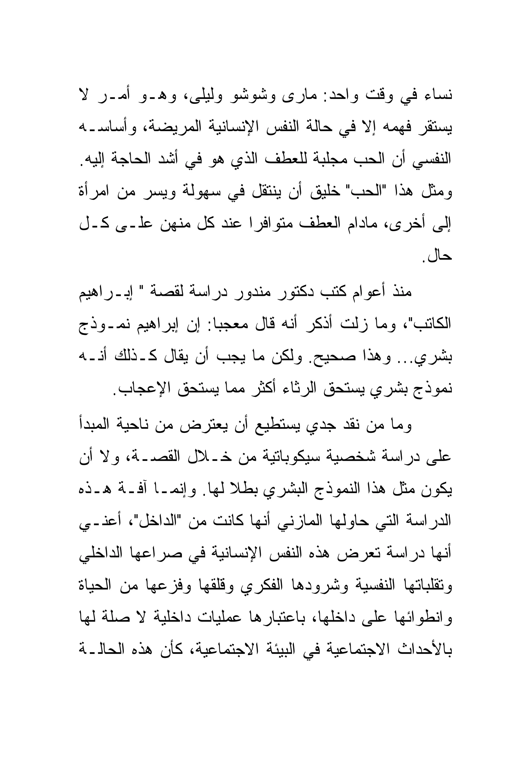 ‫ﻨﺴﺎﺀ ﻓﻲ ﻭﻗﺕ ﻭﺍﺤﺩ: ﻤﺎﺭﻯ ﻭﺸﻭﺸﻭ ﻭﻟﻴﻠﻰ، ﻭﻫـﻭ ﺃﻤـﺭ ﻻ‬
‫ﻴﺴﺘﻘﺭ ﻓﻬﻤﻪ ﺇﻻ ﻓﻲ ﺤﺎﻟﺔ ﺍﻟﻨﻔﺱ ﺍﻹﻨﺴﺎﻨﻴﺔ ﺍﻟﻤﺭﻴﻀﺔ، ﻭﺃﺴﺎﺴـﻪ‬
‫ﺍﻟﻨﻔﺴﻲ ﺃﻥ ﺍﻟﺤﺏ ﻤﺠﻠﺒﺔ ﻟﻠﻌﻁﻑ ﺍﻟﺫﻱ ﻫﻭ ﻓﻲ ﺃﺸﺩ ﺍﻟﺤﺎﺠﺔ ﺇﻟﻴﻪ.‬
‫ﻭﻤﺜل ﻫﺫﺍ "ﺍﻟﺤﺏ" ﺨﻠﻴﻕ ﺃﻥ ﻴﻨﺘﻘل ﻓﻲ ﺴﻬﻭﻟﺔ ﻭﻴﺴﺭ ﻤﻥ ﺍﻤﺭﺃﺓ‬
‫ﺇﻟﻰ ﺃﺨﺭﻯ، ﻤﺎﺩﺍﻡ ﺍﻟﻌﻁﻑ ﻤﺘﻭﺍﻓﺭﺍ ﻋﻨﺩ ﻜل ﻤﻨﻬﻥ ﻋﻠـﻰ ﻜـل‬
                                                   ‫ﺤﺎل.‬
‫ﻤﻨﺫ ﺃﻋﻭﺍﻡ ﻜﺘﺏ ﺩﻜﺘﻭﺭ ﻤﻨﺩﻭﺭ ﺩﺭﺍﺴﺔ ﻟﻘﺼﺔ " ﺇﺒـﺭﺍﻫﻴﻡ‬
‫ﺍﻟﻜﺎﺘﺏ"، ﻭﻤﺎ ﺯﻟﺕ ﺃﺫﻜﺭ ﺃﻨﻪ ﻗﺎل ﻤﻌﺠﺒﺎ: ﺇﻥ ﺇﺒﺭﺍﻫﻴﻡ ﻨﻤـﻭﺫﺝ‬
‫ﺒﺸﺭﻱ... ﻭﻫﺫﺍ ﺼﺤﻴﺢ. ﻭﻟﻜﻥ ﻤﺎ ﻴﺠﺏ ﺃﻥ ﻴﻘﺎل ﻜـﺫﻟﻙ ﺃﻨـﻪ‬
    ‫ﻨﻤﻭﺫﺝ ﺒﺸﺭﻱ ﻴﺴﺘﺤﻕ ﺍﻟﺭﺜﺎﺀ ﺃﻜﺜﺭ ﻤﻤﺎ ﻴﺴﺘﺤﻕ ﺍﻹﻋﺠﺎﺏ.‬
‫ﻭﻤﺎ ﻤﻥ ﻨﻘﺩ ﺠﺩﻱ ﻴﺴﺘﻁﻴﻊ ﺃﻥ ﻴﻌﺘﺭﺽ ﻤﻥ ﻨﺎﺤﻴﺔ ﺍﻟﻤﺒﺩﺃ‬
‫ﻋﻠﻰ ﺩﺭﺍﺴﺔ ﺸﺨﺼﻴﺔ ﺴﻴﻜﻭﺒﺎﺘﻴﺔ ﻤﻥ ﺨـﻼل ﺍﻟﻘﺼـﺔ، ﻭﻻ ﺃﻥ‬
‫ﻴﻜﻭﻥ ﻤﺜل ﻫﺫﺍ ﺍﻟﻨﻤﻭﺫﺝ ﺍﻟﺒﺸﺭﻱ ﺒﻁﻼ ﻟﻬﺎ. ﻭﺇﻨﻤـﺎ ﺁﻓـﺔ ﻫـﺫﻩ‬
‫ﺍﻟﺩﺭﺍﺴﺔ ﺍﻟﺘﻲ ﺤﺎﻭﻟﻬﺎ ﺍﻟﻤﺎﺯﻨﻲ ﺃﻨﻬﺎ ﻜﺎﻨﺕ ﻤﻥ "ﺍﻟﺩﺍﺨل"، ﺃﻋﻨـﻲ‬
‫ﺃﻨﻬﺎ ﺩﺭﺍﺴﺔ ﺘﻌﺭﺽ ﻫﺫﻩ ﺍﻟﻨﻔﺱ ﺍﻹﻨﺴﺎﻨﻴﺔ ﻓﻲ ﺼﺭﺍﻋﻬﺎ ﺍﻟﺩﺍﺨﻠﻲ‬
‫ﻭﺘﻘﻠﺒﺎﺘﻬﺎ ﺍﻟﻨﻔﺴﻴﺔ ﻭﺸﺭﻭﺩﻫﺎ ﺍﻟﻔﻜﺭﻱ ﻭﻗﻠﻘﻬﺎ ﻭﻓﺯﻋﻬﺎ ﻤﻥ ﺍﻟﺤﻴﺎﺓ‬
‫ﻭﺍﻨﻁﻭﺍﺌﻬﺎ ﻋﻠﻰ ﺩﺍﺨﻠﻬﺎ، ﺒﺎﻋﺘﺒﺎﺭﻫﺎ ﻋﻤﻠﻴﺎﺕ ﺩﺍﺨﻠﻴﺔ ﻻ ﺼﻠﺔ ﻟﻬﺎ‬
‫ﺒﺎﻷﺤﺩﺍﺙ ﺍﻻﺠﺘﻤﺎﻋﻴﺔ ﻓﻲ ﺍﻟﺒﻴﺌﺔ ﺍﻻﺠﺘﻤﺎﻋﻴﺔ، ﻜﺄﻥ ﻫﺫﻩ ﺍﻟﺤﺎﻟـﺔ‬
 