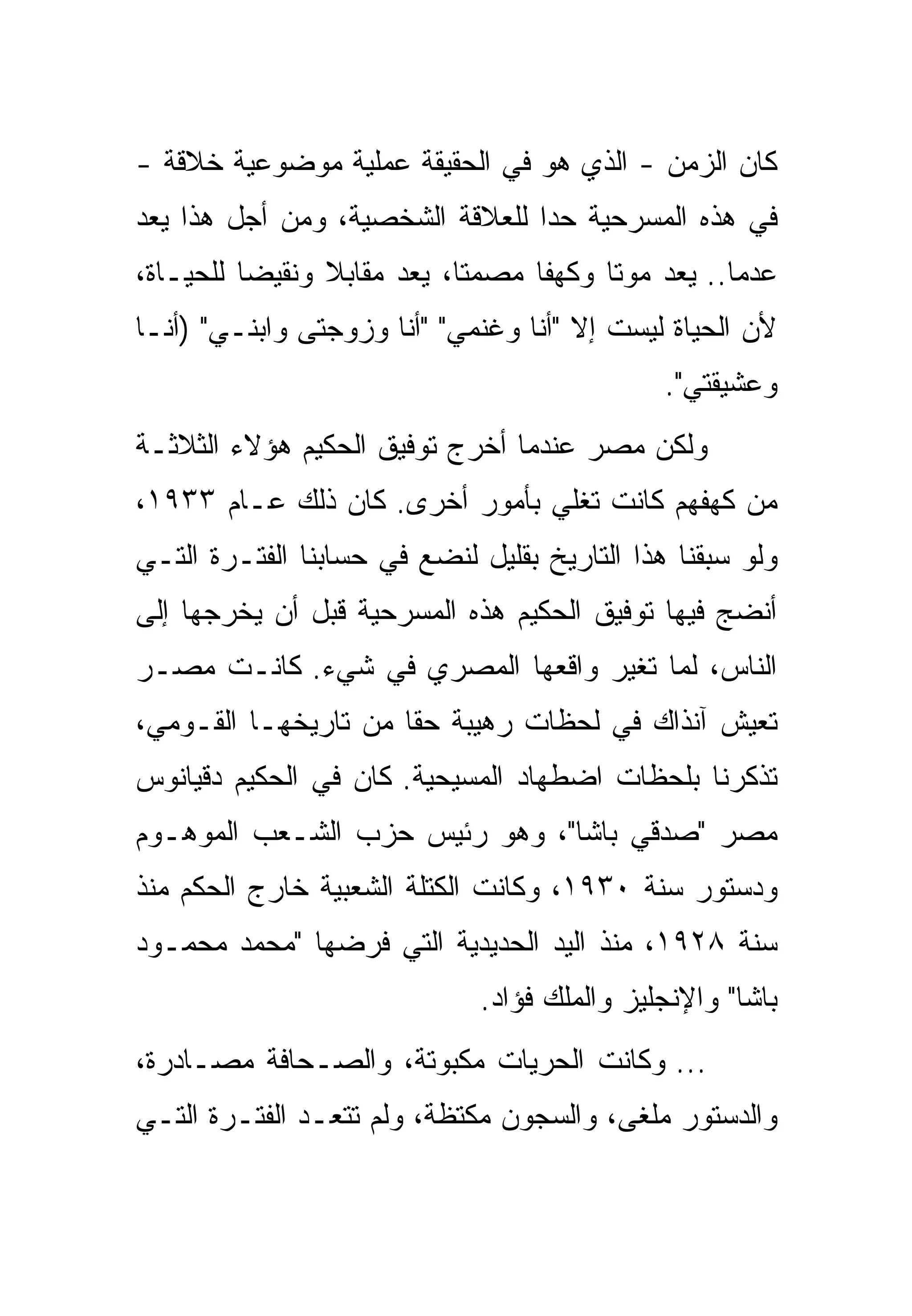 ‫ﻜﺎﻥ ﺍﻟﺯﻤﻥ - ﺍﻟﺫﻱ ﻫﻭ ﻓﻲ ﺍﻟﺤﻘﻴﻘﺔ ﻋﻤﻠﻴﺔ ﻤﻭﻀﻭﻋﻴﺔ ﺨﻼﻗﺔ -‬
‫ﻓﻲ ﻫﺫﻩ ﺍﻟﻤﺴﺭﺤﻴﺔ ﺤﺩﺍ ﻟﻠﻌﻼﻗﺔ ﺍﻟﺸﺨﺼﻴﺔ، ﻭﻤﻥ ﺃﺠل ﻫﺫﺍ ﻴﻌﺩ‬
                                 ‫‪‬‬
‫ﻋﺩﻤﺎ.. ﻴﻌﺩ ﻤﻭﺘﺎ ﻭﻜﻬﻔﺎ ﻤﺼﻤﺘﺎ، ﻴﻌﺩ ﻤﻘﺎﺒﻼ ﻭﻨﻘﻴﻀﺎ ﻟﻠﺤﻴـﺎﺓ،‬
‫ﻷﻥ ﺍﻟﺤﻴﺎﺓ ﻟﻴﺴﺕ ﺇﻻ "ﺃﻨﺎ ﻭﻏﻨﻤﻲ" "ﺃﻨﺎ ﻭﺯﻭﺠﺘﻰ ﻭﺍﺒﻨـﻲ" )ﺃﻨـﺎ‬
                                              ‫ﻭﻋﺸﻴﻘﺘﻲ".‬
‫ﻭﻟﻜﻥ ﻤﺼﺭ ﻋﻨﺩﻤﺎ ﺃﺨﺭﺝ ﺘﻭﻓﻴﻕ ﺍﻟﺤﻜﻴﻡ ﻫﺅﻻﺀ ﺍﻟﺜﻼﺜـﺔ‬
‫ﻤﻥ ﻜﻬﻔﻬﻡ ﻜﺎﻨﺕ ﺘﻐﻠﻲ ﺒﺄﻤﻭﺭ ﺃﺨﺭﻯ. ﻜﺎﻥ ﺫﻟﻙ ﻋـﺎﻡ ٣٣٩١،‬
‫ﻭﻟﻭ ﺴﺒﻘﻨﺎ ﻫﺫﺍ ﺍﻟﺘﺎﺭﻴﺦ ﺒﻘﻠﻴل ﻟﻨﻀﻊ ﻓﻲ ﺤﺴﺎﺒﻨﺎ ﺍﻟﻔﺘـﺭﺓ ﺍﻟﺘـﻲ‬
‫ﺃﻨﻀﺞ ﻓﻴﻬﺎ ﺘﻭﻓﻴﻕ ﺍﻟﺤﻜﻴﻡ ﻫﺫﻩ ﺍﻟﻤﺴﺭﺤﻴﺔ ﻗﺒل ﺃﻥ ﻴﺨﺭﺠﻬﺎ ﺇﻟﻰ‬
‫ﺍﻟﻨﺎﺱ، ﻟﻤﺎ ﺘﻐﻴﺭ ﻭﺍﻗﻌﻬﺎ ﺍﻟﻤﺼﺭﻱ ﻓﻲ ﺸﻲﺀ. ﻜﺎﻨـﺕ ﻤﺼـﺭ‬
‫ﺘﻌﻴﺵ ﺁﻨﺫﺍﻙ ﻓﻲ ﻟﺤﻅﺎﺕ ﺭﻫﻴﺒﺔ ﺤﻘﺎ ﻤﻥ ﺘﺎﺭﻴﺨﻬـﺎ ﺍﻟﻘـﻭﻤﻲ،‬
‫ﺘﺫﻜﺭﻨﺎ ﺒﻠﺤﻅﺎﺕ ﺍﻀﻁﻬﺎﺩ ﺍﻟﻤﺴﻴﺤﻴﺔ. ﻜﺎﻥ ﻓﻲ ﺍﻟﺤﻜﻴﻡ ﺩﻗﻴﺎﻨﻭﺱ‬
‫ﻤﺼﺭ "ﺼﺩﻗﻲ ﺒﺎﺸﺎ"، ﻭﻫﻭ ﺭﺌﻴﺱ ﺤﺯﺏ ﺍﻟﺸـﻌﺏ ﺍﻟﻤﻭﻫـﻭﻡ‬
‫ﻭﺩﺴﺘﻭﺭ ﺴﻨﺔ ٠٣٩١، ﻭﻜﺎﻨﺕ ﺍﻟﻜﺘﻠﺔ ﺍﻟﺸﻌﺒﻴﺔ ﺨﺎﺭﺝ ﺍﻟﺤﻜﻡ ﻤﻨﺫ‬
‫ﺴﻨﺔ ٨٢٩١، ﻤﻨﺫ ﺍﻟﻴﺩ ﺍﻟﺤﺩﻴﺩﻴﺔ ﺍﻟﺘﻲ ﻓﺭﻀﻬﺎ "ﻤﺤﻤﺩ ﻤﺤﻤـﻭﺩ‬
                              ‫ﺒﺎﺸﺎ" ﻭﺍﻹﻨﺠﻠﻴﺯ ﻭﺍﻟﻤﻠﻙ ﻓﺅﺍﺩ.‬
‫... ﻭﻜﺎﻨﺕ ﺍﻟﺤﺭﻴﺎﺕ ﻤﻜﺒﻭﺘﺔ، ﻭﺍﻟﺼـﺤﺎﻓﺔ ﻤﺼـﺎﺩﺭﺓ،‬
‫ﻭﺍﻟﺩﺴﺘﻭﺭ ﻤﻠﻐﻰ، ﻭﺍﻟﺴﺠﻭﻥ ﻤﻜﺘﻅﺔ، ﻭﻟﻡ ﺘﺘﻌـﺩ ﺍﻟﻔﺘـﺭﺓ ﺍﻟﺘـﻲ‬
 