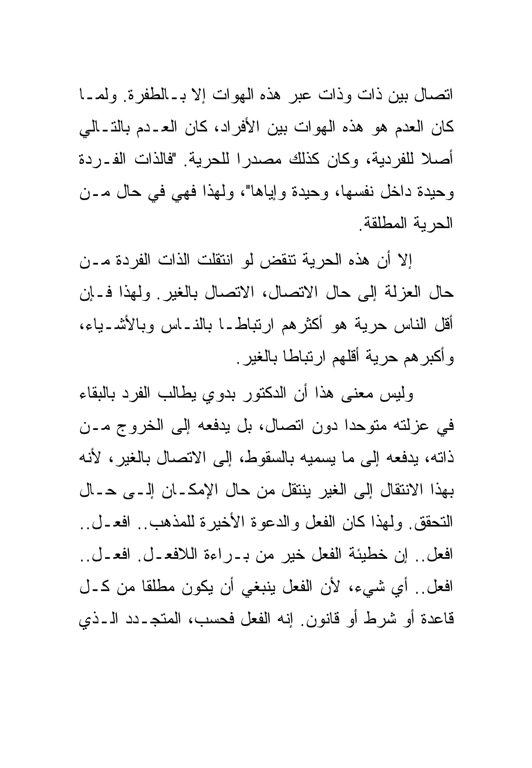 ‫ﺍﺘﺼﺎل ﺒﻴﻥ ﺫﺍﺕ ﻭﺫﺍﺕ ﻋﺒﺭ ﻫﺫﻩ ﺍﻟﻬﻭﺍﺕ ﺇﻻ ﺒـﺎﻟﻁﻔﺭﺓ. ﻭﻟﻤـﺎ‬
                     ‫‪‬‬
‫ﻜﺎﻥ ﺍﻟﻌﺩﻡ ﻫﻭ ﻫﺫﻩ ﺍﻟﻬﻭﺍﺕ ﺒﻴﻥ ﺍﻷﻓﺭﺍﺩ، ﻜﺎﻥ ﺍﻟﻌـﺩﻡ ﺒﺎﻟﺘـﺎﻟﻲ‬
                                  ‫‪‬‬
‫ﺃﺼﻼ ﻟﻠﻔﺭﺩﻴﺔ، ﻭﻜﺎﻥ ﻜﺫﻟﻙ ﻤﺼﺩﺭﺍ ﻟﻠﺤﺭﻴﺔ. "ﻓﺎﻟﺫﺍﺕ ﺍﻟﻔـﺭﺩﺓ‬
‫ﻭﺤﻴﺩﺓ ﺩﺍﺨل ﻨﻔﺴﻬﺎ، ﻭﺤﻴﺩﺓ ﻭﺇﻴﺎﻫﺎ"، ﻭﻟﻬﺫﺍ ﻓﻬﻲ ﻓﻲ ﺤﺎل ﻤـﻥ‬
                                          ‫ﺍﻟﺤﺭﻴﺔ ﺍﻟﻤﻁﻠﻘﺔ.‬
‫ﺇﻻ ﺃﻥ ﻫﺫﻩ ﺍﻟﺤﺭﻴﺔ ﺘﻨﻘﺽ ﻟﻭ ﺍﻨﺘﻘﻠﺕ ﺍﻟﺫﺍﺕ ﺍﻟﻔﺭﺩﺓ ﻤـﻥ‬
‫ﺤﺎل ﺍﻟﻌﺯﻟﺔ ﺇﻟﻰ ﺤﺎل ﺍﻻﺘﺼﺎل، ﺍﻻﺘﺼﺎل ﺒﺎﻟﻐﻴﺭ. ﻭﻟﻬﺫﺍ ﻓـﺈﻥ‬
‫ﺃﻗل ﺍﻟﻨﺎﺱ ﺤﺭﻴﺔ ﻫﻭ ﺃﻜﺜﺭﻫﻡ ﺍﺭﺘﺒﺎﻁـﺎ ﺒﺎﻟﻨـﺎﺱ ﻭﺒﺎﻷﺸـﻴﺎﺀ،‬
                       ‫ﻭﺃﻜﺒﺭﻫﻡ ﺤﺭﻴﺔ ﺃﻗﻠﻬﻡ ﺍﺭﺘﺒﺎﻁﺎ ﺒﺎﻟﻐﻴﺭ.‬
‫ﻭﻟﻴﺱ ﻤﻌﻨﻰ ﻫﺫﺍ ﺃﻥ ﺍﻟﺩﻜﺘﻭﺭ ﺒﺩﻭﻱ ﻴﻁﺎﻟﺏ ﺍﻟﻔﺭﺩ ﺒﺎﻟﺒﻘﺎﺀ‬
‫ﻓﻲ ﻋﺯﻟﺘﻪ ﻤﺘﻭﺤﺩﺍ ﺩﻭﻥ ﺍﺘﺼﺎل، ﺒل ﻴﺩﻓﻌﻪ ﺇﻟﻰ ﺍﻟﺨﺭﻭﺝ ﻤـﻥ‬
‫ﺫﺍﺘﻪ، ﻴﺩﻓﻌﻪ ﺇﻟﻰ ﻤﺎ ﻴﺴﻤﻴﻪ ﺒﺎﻟﺴﻘﻭﻁ، ﺇﻟﻰ ﺍﻻﺘﺼﺎل ﺒﺎﻟﻐﻴﺭ، ﻷﻨﻪ‬
‫ﺒﻬﺫﺍ ﺍﻻﻨﺘﻘﺎل ﺇﻟﻰ ﺍﻟﻐﻴﺭ ﻴﻨﺘﻘل ﻤﻥ ﺤﺎل ﺍﻹﻤﻜـﺎﻥ ﺇﻟـﻰ ﺤـﺎل‬
‫ﺍﻟﺘﺤﻘﻕ. ﻭﻟﻬﺫﺍ ﻜﺎﻥ ﺍﻟﻔﻌل ﻭﺍﻟﺩﻋﻭﺓ ﺍﻷﺨﻴﺭﺓ ﻟﻠﻤﺫﻫﺏ.. ﺍﻓﻌـل..‬
‫ﺍﻓﻌل.. ﺇﻥ ﺨﻁﻴﺌﺔ ﺍﻟﻔﻌل ﺨﻴﺭ ﻤﻥ ﺒـﺭﺍﺀﺓ ﺍﻟﻼﻓﻌـل. ﺍﻓﻌـل..‬
‫ﺍﻓﻌل.. ﺃﻱ ﺸﻲﺀ، ﻷﻥ ﺍﻟﻔﻌل ﻴﻨﺒﻐﻲ ﺃﻥ ﻴﻜﻭﻥ ﻤﻁﻠﻘﺎ ﻤﻥ ﻜـل‬
‫ﻗﺎﻋﺩﺓ ﺃﻭ ﺸﺭﻁ ﺃﻭ ﻗﺎﻨﻭﻥ. ﺇﻨﻪ ﺍﻟﻔﻌل ﻓﺤﺴﺏ، ﺍﻟﻤﺘﺠـﺩﺩ ﺍﻟـﺫﻱ‬
 