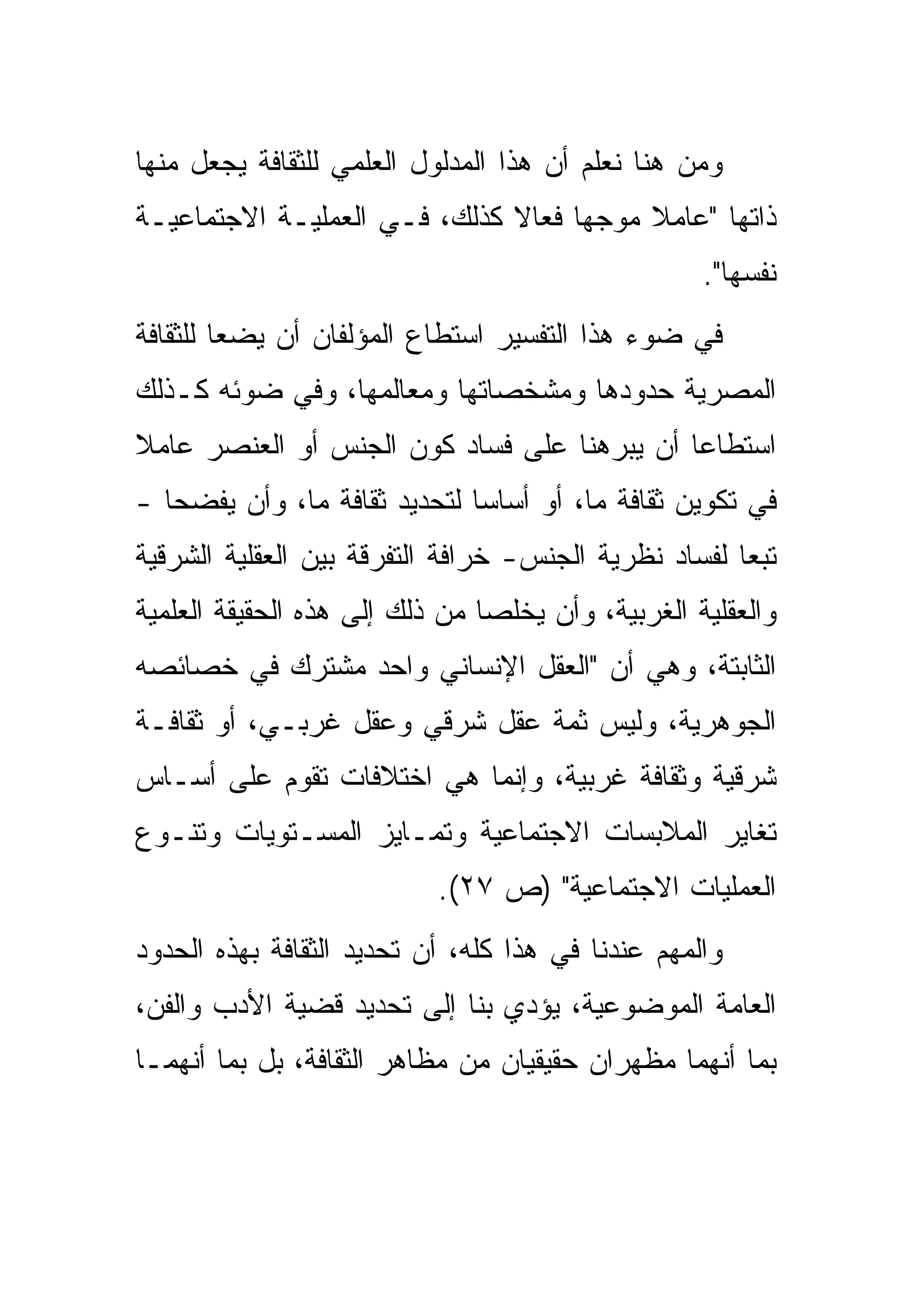 ‫ﻭﻤﻥ ﻫﻨﺎ ﻨﻌﻠﻡ ﺃﻥ ﻫﺫﺍ ﺍﻟﻤﺩﻟﻭل ﺍﻟﻌﻠﻤﻲ ﻟﻠﺜﻘﺎﻓﺔ ﻴﺠﻌل ﻤﻨﻬﺎ‬
‫ﺫﺍﺘﻬﺎ "ﻋﺎﻤﻼ ﻤﻭﺠﻬﺎ ﻓﻌﺎﻻ ﻜﺫﻟﻙ، ﻓـﻲ ﺍﻟﻌﻤﻠﻴـﺔ ﺍﻻﺠﺘﻤﺎﻋﻴـﺔ‬
                                                   ‫ﻨﻔﺴﻬﺎ".‬
‫ﻓﻲ ﻀﻭﺀ ﻫﺫﺍ ﺍﻟﺘﻔﺴﻴﺭ ﺍﺴﺘﻁﺎﻉ ﺍﻟﻤﺅﻟﻔﺎﻥ ﺃﻥ ﻴﻀﻌﺎ ﻟﻠﺜﻘﺎﻓﺔ‬
‫ﺍﻟﻤﺼﺭﻴﺔ ﺤﺩﻭﺩﻫﺎ ﻭﻤﺸﺨﺼﺎﺘﻬﺎ ﻭﻤﻌﺎﻟﻤﻬﺎ، ﻭﻓﻲ ﻀﻭﺌﻪ ﻜـﺫﻟﻙ‬
‫ﺍﺴﺘﻁﺎﻋﺎ ﺃﻥ ﻴﺒﺭﻫﻨﺎ ﻋﻠﻰ ﻓﺴﺎﺩ ﻜﻭﻥ ﺍﻟﺠﻨﺱ ﺃﻭ ﺍﻟﻌﻨﺼﺭ ﻋﺎﻤﻼ‬
‫ﻓﻲ ﺘﻜﻭﻴﻥ ﺜﻘﺎﻓﺔ ﻤﺎ، ﺃﻭ ﺃﺴﺎﺴﺎ ﻟﺘﺤﺩﻴﺩ ﺜﻘﺎﻓﺔ ﻤﺎ، ﻭﺃﻥ ﻴﻔﻀﺤﺎ -‬
‫ﺘﺒﻌﺎ ﻟﻔﺴﺎﺩ ﻨﻅﺭﻴﺔ ﺍﻟﺠﻨﺱ- ﺨﺭﺍﻓﺔ ﺍﻟﺘﻔﺭﻗﺔ ﺒﻴﻥ ﺍﻟﻌﻘﻠﻴﺔ ﺍﻟﺸﺭﻗﻴﺔ‬
‫ﻭﺍﻟﻌﻘﻠﻴﺔ ﺍﻟﻐﺭﺒﻴﺔ، ﻭﺃﻥ ﻴﺨﻠﺼﺎ ﻤﻥ ﺫﻟﻙ ﺇﻟﻰ ﻫﺫﻩ ﺍﻟﺤﻘﻴﻘﺔ ﺍﻟﻌﻠﻤﻴﺔ‬
‫ﺍﻟﺜﺎﺒﺘﺔ، ﻭﻫﻲ ﺃﻥ "ﺍﻟﻌﻘل ﺍﻹﻨﺴﺎﻨﻲ ﻭﺍﺤﺩ ﻤﺸﺘﺭﻙ ﻓﻲ ﺨﺼﺎﺌﺼﻪ‬
‫ﺍﻟﺠﻭﻫﺭﻴﺔ، ﻭﻟﻴﺱ ﺜﻤﺔ ﻋﻘل ﺸﺭﻗﻲ ﻭﻋﻘل ﻏﺭﺒـﻲ، ﺃﻭ ﺜﻘﺎﻓـﺔ‬
‫ﺸﺭﻗﻴﺔ ﻭﺜﻘﺎﻓﺔ ﻏﺭﺒﻴﺔ، ﻭﺇﻨﻤﺎ ﻫﻲ ﺍﺨﺘﻼﻓﺎﺕ ﺘﻘﻭﻡ ﻋﻠﻰ ﺃﺴـﺎﺱ‬
‫ﺘﻐﺎﻴﺭ ﺍﻟﻤﻼﺒﺴﺎﺕ ﺍﻻﺠﺘﻤﺎﻋﻴﺔ ﻭﺘﻤـﺎﻴﺯ ﺍﻟﻤﺴـﺘﻭﻴﺎﺕ ﻭﺘﻨـﻭﻉ‬
                           ‫ﺍﻟﻌﻤﻠﻴﺎﺕ ﺍﻻﺠﺘﻤﺎﻋﻴﺔ" )ﺹ ٧٢(.‬
‫ﻭﺍﻟﻤﻬﻡ ﻋﻨﺩﻨﺎ ﻓﻲ ﻫﺫﺍ ﻜﻠﻪ، ﺃﻥ ﺘﺤﺩﻴﺩ ﺍﻟﺜﻘﺎﻓﺔ ﺒﻬﺫﻩ ﺍﻟﺤﺩﻭﺩ‬
‫ﺍﻟﻌﺎﻤﺔ ﺍﻟﻤﻭﻀﻭﻋﻴﺔ، ﻴﺅﺩﻱ ﺒﻨﺎ ﺇﻟﻰ ﺘﺤﺩﻴﺩ ﻗﻀﻴﺔ ﺍﻷﺩﺏ ﻭﺍﻟﻔﻥ،‬
‫ﺒﻤﺎ ﺃﻨﻬﻤﺎ ﻤﻅﻬﺭﺍﻥ ﺤﻘﻴﻘﻴﺎﻥ ﻤﻥ ﻤﻅﺎﻫﺭ ﺍﻟﺜﻘﺎﻓﺔ، ﺒل ﺒﻤﺎ ﺃﻨﻬﻤـﺎ‬
 