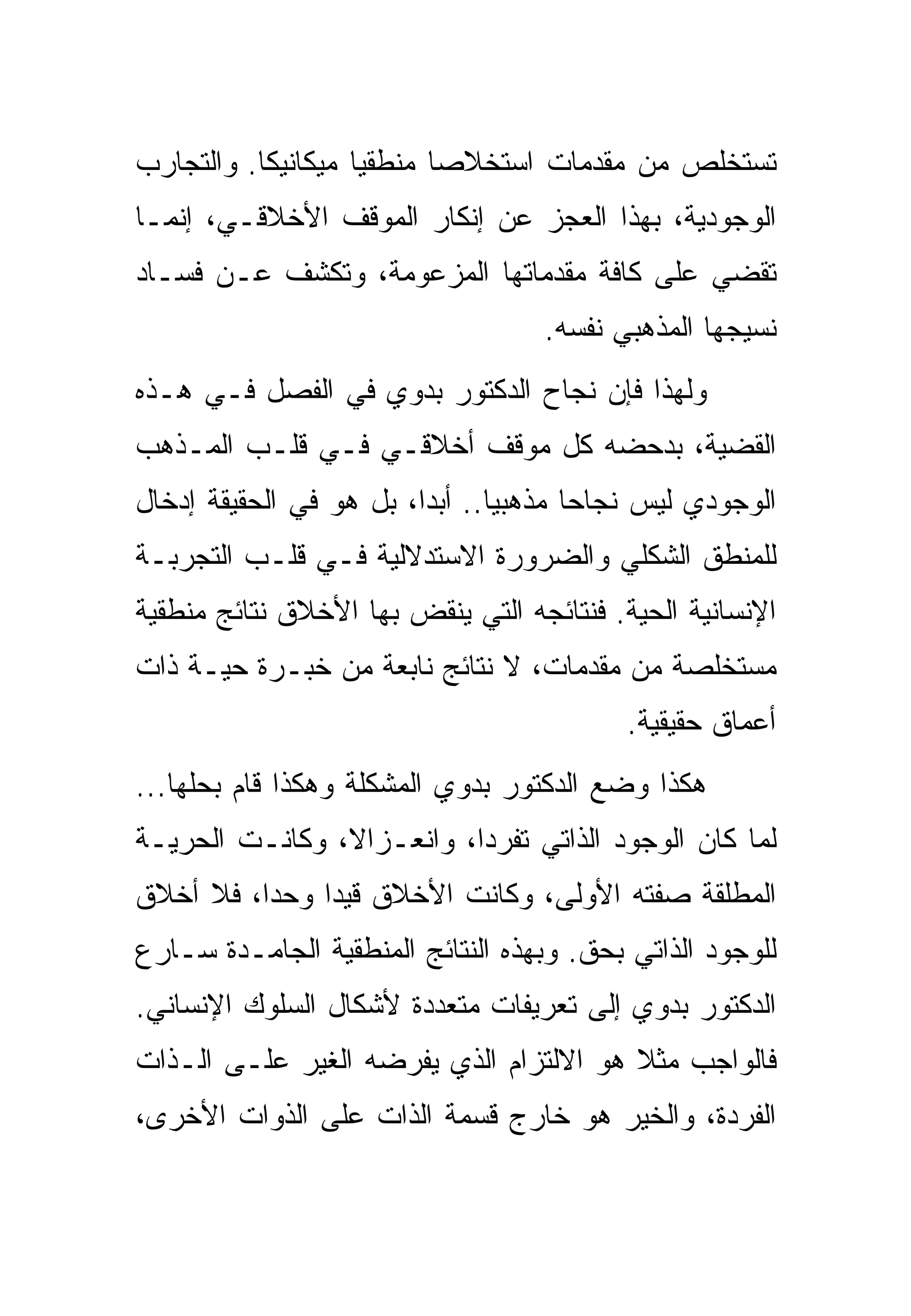 ‫ﺘﺴﺘﺨﻠﺹ ﻤﻥ ﻤﻘﺩﻤﺎﺕ ﺍﺴﺘﺨﻼﺼﺎ ﻤﻨﻁﻘﻴﺎ ﻤﻴﻜﺎﻨﻴﻜﺎ. ﻭﺍﻟﺘﺠﺎﺭﺏ‬
‫ﺍﻟﻭﺠﻭﺩﻴﺔ، ﺒﻬﺫﺍ ﺍﻟﻌﺠﺯ ﻋﻥ ﺇﻨﻜﺎﺭ ﺍﻟﻤﻭﻗﻑ ﺍﻷﺨﻼﻗـﻲ، ﺇﻨﻤـﺎ‬
‫ﺘﻘﻀﻲ ﻋﻠﻰ ﻜﺎﻓﺔ ﻤﻘﺩﻤﺎﺘﻬﺎ ﺍﻟﻤﺯﻋﻭﻤﺔ، ﻭﺘﻜﺸﻑ ﻋـﻥ ﻓﺴـﺎﺩ‬
                                   ‫ﻨﺴﻴﺠﻬﺎ ﺍﻟﻤﺫﻫﺒﻲ ﻨﻔﺴﻪ.‬
‫ﻭﻟﻬﺫﺍ ﻓﺈﻥ ﻨﺠﺎﺡ ﺍﻟﺩﻜﺘﻭﺭ ﺒﺩﻭﻱ ﻓﻲ ﺍﻟﻔﺼل ﻓـﻲ ﻫـﺫﻩ‬
‫ﺍﻟﻘﻀﻴﺔ، ﺒﺩﺤﻀﻪ ﻜل ﻤﻭﻗﻑ ﺃﺨﻼﻗـﻲ ﻓـﻲ ﻗﻠـﺏ ﺍﻟﻤـﺫﻫﺏ‬
‫ﺍﻟﻭﺠﻭﺩﻱ ﻟﻴﺱ ﻨﺠﺎﺤﺎ ﻤﺫﻫﺒﻴﺎ.. ﺃﺒﺩﺍ، ﺒل ﻫﻭ ﻓﻲ ﺍﻟﺤﻘﻴﻘﺔ ﺇﺩﺨﺎل‬
‫ﻟﻠﻤﻨﻁﻕ ﺍﻟﺸﻜﻠﻲ ﻭﺍﻟﻀﺭﻭﺭﺓ ﺍﻻﺴﺘﺩﻻﻟﻴﺔ ﻓـﻲ ﻗﻠـﺏ ﺍﻟﺘﺠﺭﺒـﺔ‬
‫ﺍﻹﻨﺴﺎﻨﻴﺔ ﺍﻟﺤﻴﺔ. ﻓﻨﺘﺎﺌﺠﻪ ﺍﻟﺘﻲ ﻴﻨﻘﺽ ﺒﻬﺎ ﺍﻷﺨﻼﻕ ﻨﺘﺎﺌﺞ ﻤﻨﻁﻘﻴﺔ‬
‫ﻤﺴﺘﺨﻠﺼﺔ ﻤﻥ ﻤﻘﺩﻤﺎﺕ، ﻻ ﻨﺘﺎﺌﺞ ﻨﺎﺒﻌﺔ ﻤﻥ ﺨﺒـﺭﺓ ﺤﻴـﺔ ﺫﺍﺕ‬
                                          ‫ﺃﻋﻤﺎﻕ ﺤﻘﻴﻘﻴﺔ.‬
‫ﻫﻜﺫﺍ ﻭﻀﻊ ﺍﻟﺩﻜﺘﻭﺭ ﺒﺩﻭﻱ ﺍﻟﻤﺸﻜﻠﺔ ﻭﻫﻜﺫﺍ ﻗﺎﻡ ﺒﺤﻠﻬﺎ...‬
‫ﻟﻤﺎ ﻜﺎﻥ ﺍﻟﻭﺠﻭﺩ ﺍﻟﺫﺍﺘﻲ ﺘﻔﺭﺩﺍ، ﻭﺍﻨﻌـﺯﺍﻻ، ﻭﻜﺎﻨـﺕ ﺍﻟﺤﺭﻴـﺔ‬
‫ﺍﻟﻤﻁﻠﻘﺔ ﺼﻔﺘﻪ ﺍﻷﻭﻟﻰ، ﻭﻜﺎﻨﺕ ﺍﻷﺨﻼﻕ ﻗﻴﺩﺍ ﻭﺤﺩﺍ، ﻓﻼ ﺃﺨﻼﻕ‬
          ‫‪‬‬
‫ﻟﻠﻭﺠﻭﺩ ﺍﻟﺫﺍﺘﻲ ﺒﺤﻕ. ﻭﺒﻬﺫﻩ ﺍﻟﻨﺘﺎﺌﺞ ﺍﻟﻤﻨﻁﻘﻴﺔ ﺍﻟﺠﺎﻤـﺩﺓ ﺴـﺎﺭﻉ‬
‫ﺍﻟﺩﻜﺘﻭﺭ ﺒﺩﻭﻱ ﺇﻟﻰ ﺘﻌﺭﻴﻔﺎﺕ ﻤﺘﻌﺩﺩﺓ ﻷﺸﻜﺎل ﺍﻟﺴﻠﻭﻙ ﺍﻹﻨﺴﺎﻨﻲ.‬
‫ﻓﺎﻟﻭﺍﺠﺏ ﻤﺜﻼ ﻫﻭ ﺍﻻﻟﺘﺯﺍﻡ ﺍﻟﺫﻱ ﻴﻔﺭﻀﻪ ﺍﻟﻐﻴﺭ ﻋﻠـﻰ ﺍﻟـﺫﺍﺕ‬
‫ﺍﻟﻔﺭﺩﺓ، ﻭﺍﻟﺨﻴﺭ ﻫﻭ ﺨﺎﺭﺝ ﻗﺴﻤﺔ ﺍﻟﺫﺍﺕ ﻋﻠﻰ ﺍﻟﺫﻭﺍﺕ ﺍﻷﺨﺭﻯ،‬
 