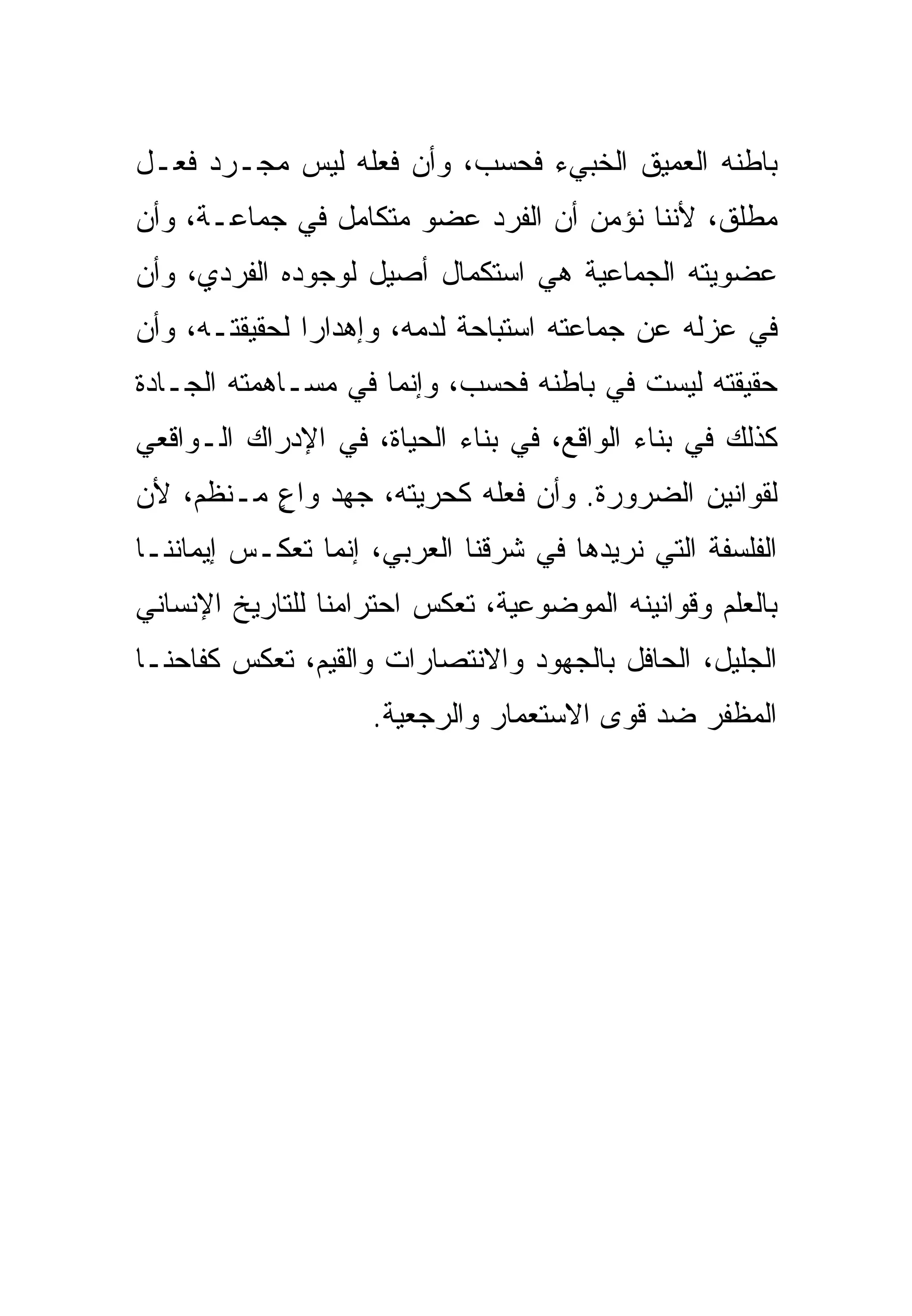 ‫ﺒﺎﻁﻨﻪ ﺍﻟﻌﻤﻴﻕ ﺍﻟﺨﺒﻲﺀ ﻓﺤﺴﺏ، ﻭﺃﻥ ﻓﻌﻠﻪ ﻟﻴﺱ ﻤﺠـﺭﺩ ﻓﻌـل‬
‫ﻤﻁﻠﻕ، ﻷﻨﻨﺎ ﻨﺅﻤﻥ ﺃﻥ ﺍﻟﻔﺭﺩ ﻋﻀﻭ ﻤﺘﻜﺎﻤل ﻓﻲ ﺠﻤﺎﻋـﺔ، ﻭﺃﻥ‬
‫ﻋﻀﻭﻴﺘﻪ ﺍﻟﺠﻤﺎﻋﻴﺔ ﻫﻲ ﺍﺴﺘﻜﻤﺎل ﺃﺼﻴل ﻟﻭﺠﻭﺩﻩ ﺍﻟﻔﺭﺩﻱ، ﻭﺃﻥ‬
‫ﻓﻲ ﻋﺯﻟﻪ ﻋﻥ ﺠﻤﺎﻋﺘﻪ ﺍﺴﺘﺒﺎﺤﺔ ﻟﺩﻤﻪ، ﻭﺇﻫﺩﺍ ‪‬ﺍ ﻟﺤﻘﻴﻘﺘـﻪ، ﻭﺃﻥ‬
               ‫ﺭ‬
‫ﺤﻘﻴﻘﺘﻪ ﻟﻴﺴﺕ ﻓﻲ ﺒﺎﻁﻨﻪ ﻓﺤﺴﺏ، ﻭﺇﻨﻤﺎ ﻓﻲ ﻤﺴـﺎﻫﻤﺘﻪ ﺍﻟﺠـﺎﺩﺓ‬
‫ﻜﺫﻟﻙ ﻓﻲ ﺒﻨﺎﺀ ﺍﻟﻭﺍﻗﻊ، ﻓﻲ ﺒﻨﺎﺀ ﺍﻟﺤﻴﺎﺓ، ﻓﻲ ﺍﻹﺩﺭﺍﻙ ﺍﻟـﻭﺍﻗﻌﻲ‬
‫ﻟﻘﻭﺍﻨﻴﻥ ﺍﻟﻀﺭﻭﺭﺓ. ﻭﺃﻥ ﻓﻌﻠﻪ ﻜﺤﺭﻴﺘﻪ، ﺠﻬﺩ ﻭﺍﻉ ﻤـﻨﻅﻡ، ﻷﻥ‬
          ‫ٍ‬
‫ﺍﻟﻔﻠﺴﻔﺔ ﺍﻟﺘﻲ ﻨﺭﻴﺩﻫﺎ ﻓﻲ ﺸﺭﻗﻨﺎ ﺍﻟﻌﺭﺒﻲ، ﺇﻨﻤﺎ ﺘﻌﻜـﺱ ﺇﻴﻤﺎﻨﻨـﺎ‬
‫ﺒﺎﻟﻌﻠﻡ ﻭﻗﻭﺍﻨﻴﻨﻪ ﺍﻟﻤﻭﻀﻭﻋﻴﺔ، ﺘﻌﻜﺱ ﺍﺤﺘﺭﺍﻤﻨﺎ ﻟﻠﺘﺎﺭﻴﺦ ﺍﻹﻨﺴﺎﻨﻲ‬
‫ﺍﻟﺠﻠﻴل، ﺍﻟﺤﺎﻓل ﺒﺎﻟﺠﻬﻭﺩ ﻭﺍﻻﻨﺘﺼﺎﺭﺍﺕ ﻭﺍﻟﻘﻴﻡ، ﺘﻌﻜﺱ ﻜﻔﺎﺤﻨـﺎ‬
                    ‫ﺍﻟﻤﻅﻔﺭ ﻀﺩ ﻗﻭﻯ ﺍﻻﺴﺘﻌﻤﺎﺭ ﻭﺍﻟﺭﺠﻌﻴﺔ.‬
 