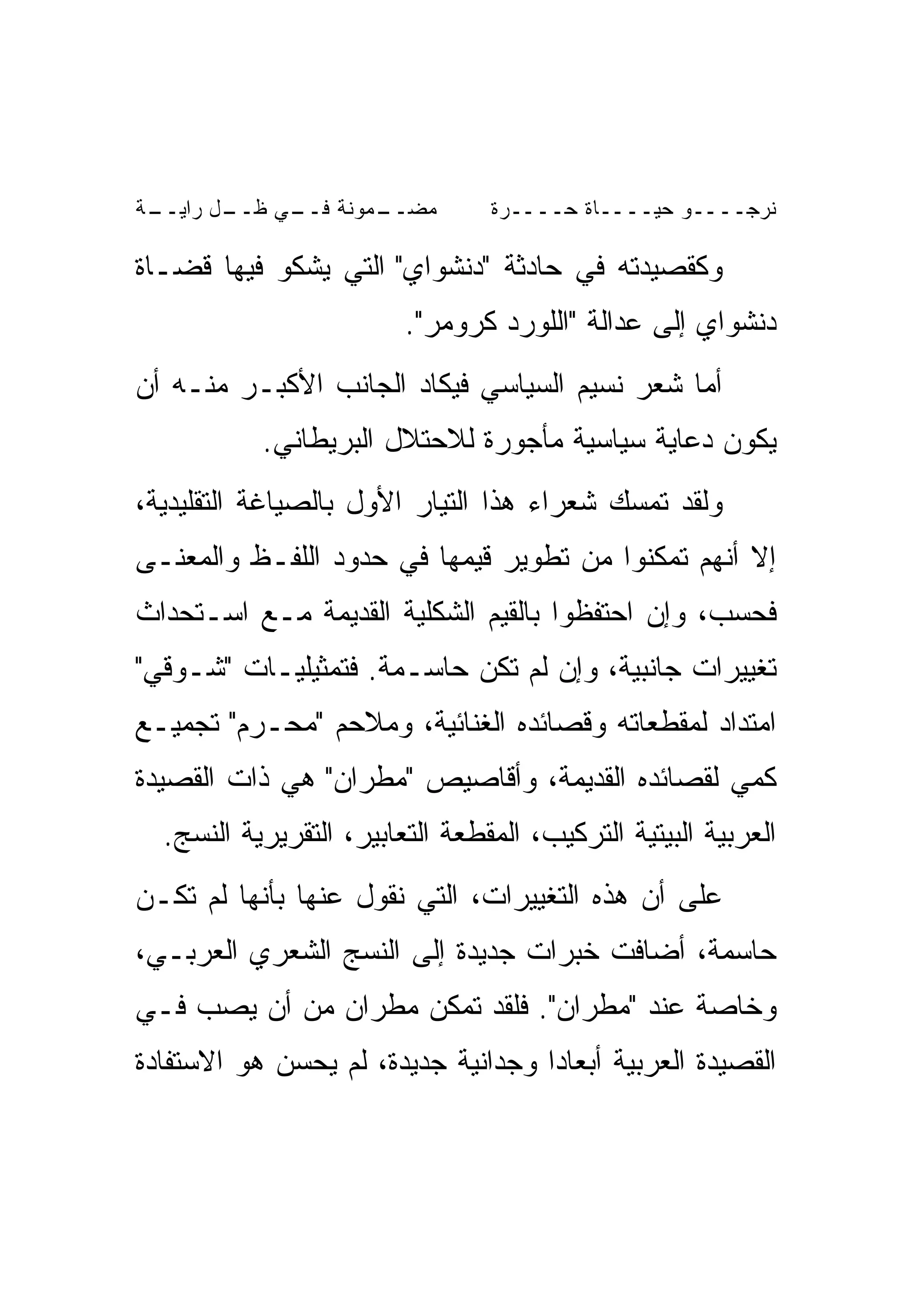 ‫ـﺔ‬
 ‫ـل ﺭﺍﻴــ‬
        ‫ـﻤﻭﻨﺔ ـﻲ ﻅــ‬
             ‫ﻓــ‬   ‫ﻤﻀــ‬          ‫ﻨﺭﺠــــﻭ ﺤﻴــــﺎﺓ ﺤــــﺭﺓ‬

‫ﻭﻜﻘﺼﻴﺩﺘﻪ ﻓﻲ ﺤﺎﺩﺜﺔ "ﺩﻨﺸﻭﺍﻱ" ﺍﻟﺘﻲ ﻴﺸﻜﻭ ﻓﻴﻬﺎ ﻗﻀـﺎﺓ‬
                         ‫ﺩﻨﺸﻭﺍﻱ ﺇﻟﻰ ﻋﺩﺍﻟﺔ "ﺍﻟﻠﻭﺭﺩ ﻜﺭﻭﻤﺭ".‬
‫ﺃﻤﺎ ﺸﻌﺭ ﻨﺴﻴﻡ ﺍﻟﺴﻴﺎﺴﻲ ﻓﻴﻜﺎﺩ ﺍﻟﺠﺎﻨﺏ ﺍﻷﻜﺒـﺭ ﻤﻨـﻪ ﺃﻥ‬
           ‫ﻴﻜﻭﻥ ﺩﻋﺎﻴﺔ ﺴﻴﺎﺴﻴﺔ ﻤﺄﺠﻭﺭﺓ ﻟﻼﺤﺘﻼل ﺍﻟﺒﺭﻴﻁﺎﻨﻲ.‬
‫ﻭﻟﻘﺩ ﺘﻤﺴﻙ ﺸﻌﺭﺍﺀ ﻫﺫﺍ ﺍﻟﺘﻴﺎﺭ ﺍﻷﻭل ﺒﺎﻟﺼﻴﺎﻏﺔ ﺍﻟﺘﻘﻠﻴﺩﻴﺔ،‬
‫ﺇﻻ ﺃﻨﻬﻡ ﺘﻤﻜﻨﻭﺍ ﻤﻥ ﺘﻁﻭﻴﺭ ﻗﻴﻤﻬﺎ ﻓﻲ ﺤﺩﻭﺩ ﺍﻟﻠﻔـﻅ ﻭﺍﻟﻤﻌﻨـﻰ‬
‫ﻓﺤﺴﺏ، ﻭﺇﻥ ﺍﺤﺘﻔﻅﻭﺍ ﺒﺎﻟﻘﻴﻡ ﺍﻟﺸﻜﻠﻴﺔ ﺍﻟﻘﺩﻴﻤﺔ ﻤـﻊ ﺍﺴـﺘﺤﺩﺍﺙ‬
‫ﺘﻐﻴﻴﺭﺍﺕ ﺠﺎﻨﺒﻴﺔ، ﻭﺇﻥ ﻟﻡ ﺘﻜﻥ ﺤﺎﺴـﻤﺔ. ﻓﺘﻤﺜﻴﻠﻴـﺎﺕ "ﺸـﻭﻗﻲ"‬
‫ﺍﻤﺘﺩﺍﺩ ﻟﻤﻘﻁﻌﺎﺘﻪ ﻭﻗﺼﺎﺌﺩﻩ ﺍﻟﻐﻨﺎﺌﻴﺔ، ﻭﻤﻼﺤﻡ "ﻤﺤـﺭﻡ" ﺘﺠﻤﻴـﻊ‬
‫ﻜﻤﻲ ﻟﻘﺼﺎﺌﺩﻩ ﺍﻟﻘﺩﻴﻤﺔ، ﻭﺃﻗﺎﺼﻴﺹ "ﻤﻁﺭﺍﻥ" ﻫﻲ ﺫﺍﺕ ﺍﻟﻘﺼﻴﺩﺓ‬
  ‫ﺍﻟﻌﺭﺒﻴﺔ ﺍﻟﺒﻴﺘﻴﺔ ﺍﻟﺘﺭﻜﻴﺏ، ﺍﻟﻤﻘﻁﻌﺔ ﺍﻟﺘﻌﺎﺒﻴﺭ، ﺍﻟﺘﻘﺭﻴﺭﻴﺔ ﺍﻟﻨﺴﺞ.‬
‫ﻋﻠﻰ ﺃﻥ ﻫﺫﻩ ﺍﻟﺘﻐﻴﻴﺭﺍﺕ، ﺍﻟﺘﻲ ﻨﻘﻭل ﻋﻨﻬﺎ ﺒﺄﻨﻬﺎ ﻟﻡ ﺘﻜـﻥ‬
‫ﺤﺎﺴﻤﺔ، ﺃﻀﺎﻓﺕ ﺨﺒﺭﺍﺕ ﺠﺩﻴﺩﺓ ﺇﻟﻰ ﺍﻟﻨﺴﺞ ﺍﻟﺸﻌﺭﻱ ﺍﻟﻌﺭﺒـﻲ،‬
‫ﻭﺨﺎﺼﺔ ﻋﻨﺩ "ﻤﻁﺭﺍﻥ". ﻓﻠﻘﺩ ﺘﻤﻜﻥ ﻤﻁﺭﺍﻥ ﻤﻥ ﺃﻥ ﻴﺼﺏ ﻓـﻲ‬
‫ﺍﻟﻘﺼﻴﺩﺓ ﺍﻟﻌﺭﺒﻴﺔ ﺃﺒﻌﺎ ‪‬ﺍ ﻭﺠﺩﺍﻨﻴﺔ ﺠﺩﻴﺩﺓ، ﻟﻡ ﻴﺤﺴﻥ ﻫﻭ ﺍﻻﺴﺘﻔﺎﺩﺓ‬
                                    ‫ﺩ‬
 