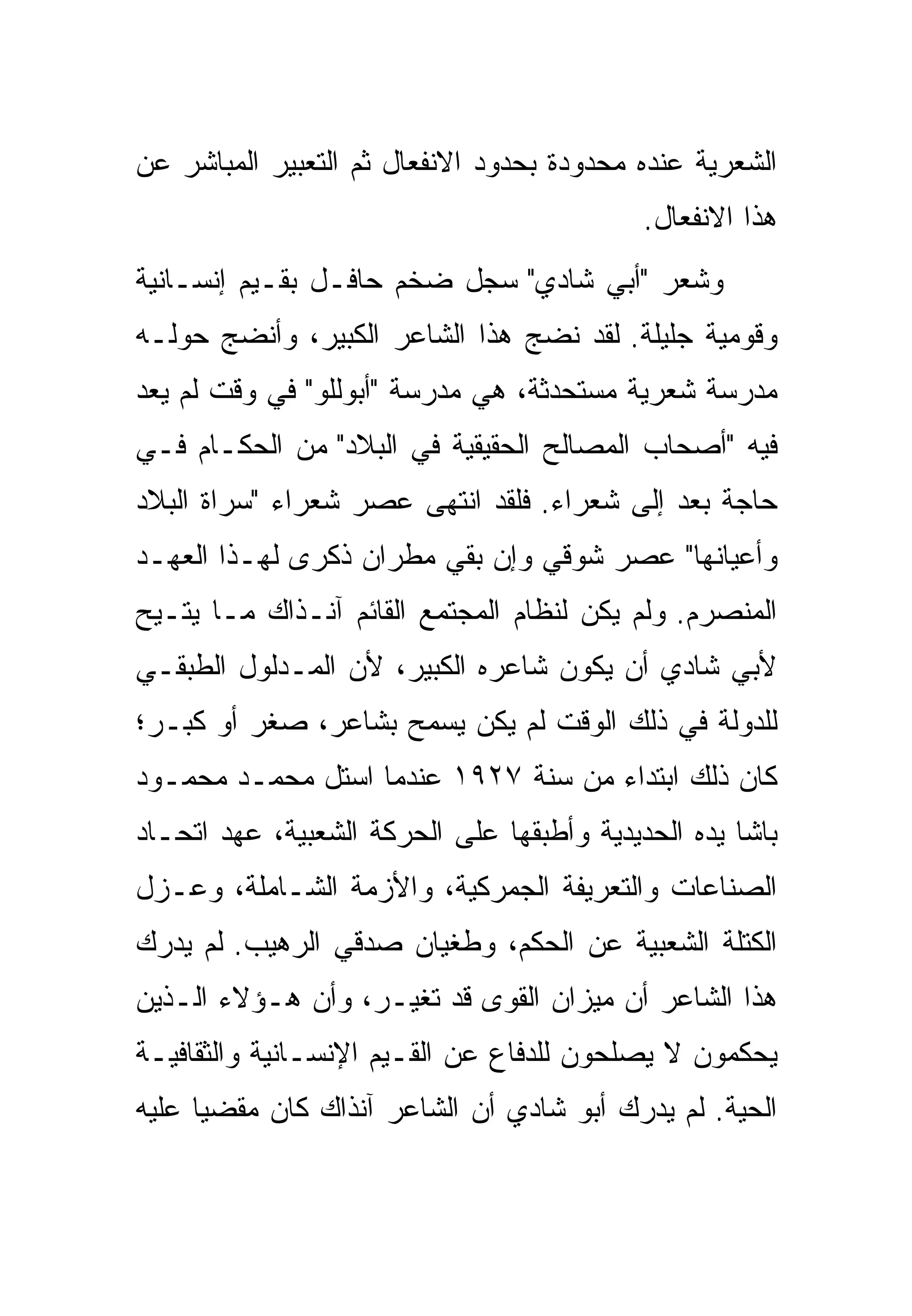 ‫ﺍﻟﺸﻌﺭﻴﺔ ﻋﻨﺩﻩ ﻤﺤﺩﻭﺩﺓ ﺒﺤﺩﻭﺩ ﺍﻻﻨﻔﻌﺎل ﺜﻡ ﺍﻟﺘﻌﺒﻴﺭ ﺍﻟﻤﺒﺎﺸﺭ ﻋﻥ‬
                                            ‫ﻫﺫﺍ ﺍﻻﻨﻔﻌﺎل.‬
‫ﻭﺸﻌﺭ "ﺃﺒﻲ ﺸﺎﺩﻱ" ﺴﺠل ﻀﺨﻡ ﺤﺎﻓـل ﺒﻘـﻴﻡ ﺇﻨﺴـﺎﻨﻴﺔ‬
‫ﻭﻗﻭﻤﻴﺔ ﺠﻠﻴﻠﺔ. ﻟﻘﺩ ﻨﻀﺞ ﻫﺫﺍ ﺍﻟﺸﺎﻋﺭ ﺍﻟﻜﺒﻴﺭ، ﻭﺃﻨﻀﺞ ﺤﻭﻟـﻪ‬
‫ﻤﺩﺭﺴﺔ ﺸﻌﺭﻴﺔ ﻤﺴﺘﺤﺩﺜﺔ، ﻫﻲ ﻤﺩﺭﺴﺔ "ﺃﺒﻭﻟﻠﻭ" ﻓﻲ ﻭﻗﺕ ﻟﻡ ﻴﻌﺩ‬
‫ﻓﻴﻪ "ﺃﺼﺤﺎﺏ ﺍﻟﻤﺼﺎﻟﺢ ﺍﻟﺤﻘﻴﻘﻴﺔ ﻓﻲ ﺍﻟﺒﻼﺩ" ﻤﻥ ﺍﻟﺤﻜـﺎﻡ ﻓـﻲ‬
‫ﺤﺎﺠﺔ ﺒﻌﺩ ﺇﻟﻰ ﺸﻌﺭﺍﺀ. ﻓﻠﻘﺩ ﺍﻨﺘﻬﻰ ﻋﺼﺭ ﺸﻌﺭﺍﺀ "ﺴﺭﺍﺓ ﺍﻟﺒﻼﺩ‬
‫ﻭﺃﻋﻴﺎﻨﻬﺎ" ﻋﺼﺭ ﺸﻭﻗﻲ ﻭﺇﻥ ﺒﻘﻲ ﻤﻁﺭﺍﻥ ﺫﻜﺭﻯ ﻟﻬـﺫﺍ ﺍﻟﻌﻬـﺩ‬
‫ﺍﻟﻤﻨﺼﺭﻡ. ﻭﻟﻡ ﻴﻜﻥ ﻟﻨﻅﺎﻡ ﺍﻟﻤﺠﺘﻤﻊ ﺍﻟﻘﺎﺌﻡ ﺁﻨـﺫﺍﻙ ﻤـﺎ ﻴﺘـﻴﺢ‬
‫ﻷﺒﻲ ﺸﺎﺩﻱ ﺃﻥ ﻴﻜﻭﻥ ﺸﺎﻋﺭﻩ ﺍﻟﻜﺒﻴﺭ، ﻷﻥ ﺍﻟﻤـﺩﻟﻭل ﺍﻟﻁﺒﻘـﻲ‬
‫ﻟﻠﺩﻭﻟﺔ ﻓﻲ ﺫﻟﻙ ﺍﻟﻭﻗﺕ ﻟﻡ ﻴﻜﻥ ﻴﺴﻤﺢ ﺒﺸﺎﻋﺭ، ﺼﻐﺭ ﺃﻭ ﻜﺒـﺭ؛‬
‫ﻜﺎﻥ ﺫﻟﻙ ﺍﺒﺘﺩﺍﺀ ﻤﻥ ﺴﻨﺔ ٧٢٩١ ﻋﻨﺩﻤﺎ ﺍﺴﺘل ﻤﺤﻤـﺩ ﻤﺤﻤـﻭﺩ‬
‫ﺒﺎﺸﺎ ﻴﺩﻩ ﺍﻟﺤﺩﻴﺩﻴﺔ ﻭﺃﻁﺒﻘﻬﺎ ﻋﻠﻰ ﺍﻟﺤﺭﻜﺔ ﺍﻟﺸﻌﺒﻴﺔ، ﻋﻬﺩ ﺍﺘﺤـﺎﺩ‬
‫ﺍﻟﺼﻨﺎﻋﺎﺕ ﻭﺍﻟﺘﻌﺭﻴﻔﺔ ﺍﻟﺠﻤﺭﻜﻴﺔ، ﻭﺍﻷﺯﻤﺔ ﺍﻟﺸـﺎﻤﻠﺔ، ﻭﻋـﺯل‬
‫ﺍﻟﻜﺘﻠﺔ ﺍﻟﺸﻌﺒﻴﺔ ﻋﻥ ﺍﻟﺤﻜﻡ، ﻭﻁﻐﻴﺎﻥ ﺼﺩﻗﻲ ﺍﻟﺭﻫﻴﺏ. ﻟﻡ ﻴﺩﺭﻙ‬
‫ﻫﺫﺍ ﺍﻟﺸﺎﻋﺭ ﺃﻥ ﻤﻴﺯﺍﻥ ﺍﻟﻘﻭﻯ ﻗﺩ ﺘﻐﻴـﺭ، ﻭﺃﻥ ﻫـﺅﻻﺀ ﺍﻟـﺫﻴﻥ‬
‫ﻴﺤﻜﻤﻭﻥ ﻻ ﻴﺼﻠﺤﻭﻥ ﻟﻠﺩﻓﺎﻉ ﻋﻥ ﺍﻟﻘـﻴﻡ ﺍﻹﻨﺴـﺎﻨﻴﺔ ﻭﺍﻟﺜﻘﺎﻓﻴـﺔ‬
‫ﺍﻟﺤﻴﺔ. ﻟﻡ ﻴﺩﺭﻙ ﺃﺒﻭ ﺸﺎﺩﻱ ﺃﻥ ﺍﻟﺸﺎﻋﺭ ﺁﻨﺫﺍﻙ ﻜﺎﻥ ﻤﻘﻀ ‪‬ﺎ ﻋﻠﻴﻪ‬
      ‫ﻴ‬
 