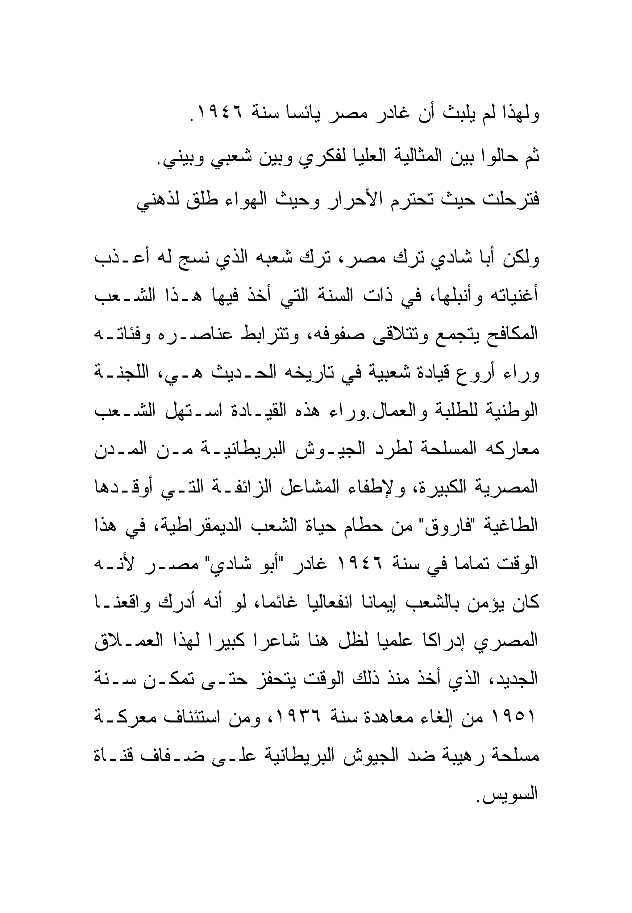 ‫ﻭﻟﻬﺫﺍ ﻟﻡ ﻴﻠﺒﺙ ﺃﻥ ﻏﺎﺩﺭ ﻤﺼﺭ ﻴﺎﺌ ‪‬ﺎ ﺴﻨﺔ ٦٤٩١.‬
                       ‫ﺴ‬
        ‫ﺜﻡ ﺤﺎﻟﻭﺍ ﺒﻴﻥ ﺍﻟﻤﺜﺎﻟﻴﺔ ﺍﻟﻌﻠﻴﺎ ﻟﻔﻜﺭﻱ ﻭﺒﻴﻥ ﺸﻌﺒﻲ ﻭﺒﻴﻨﻲ.‬
     ‫ﻓﺘﺭﺤﻠﺕ ﺤﻴﺙ ﺘﺤﺘﺭﻡ ﺍﻷﺤﺭﺍﺭ ﻭﺤﻴﺙ ﺍﻟﻬﻭﺍﺀ ﻁﻠﻕ ﻟﺫﻫﻨﻲ‬

‫ﻭﻟﻜﻥ ﺃﺒﺎ ﺸﺎﺩﻱ ﺘﺭﻙ ﻤﺼﺭ، ﺘﺭﻙ ﺸﻌﺒﻪ ﺍﻟﺫﻱ ﻨﺴﺞ ﻟﻪ ﺃﻋـﺫﺏ‬
‫ﺃﻏﻨﻴﺎﺘﻪ ﻭﺃﻨﺒﻠﻬﺎ، ﻓﻲ ﺫﺍﺕ ﺍﻟﺴﻨﺔ ﺍﻟﺘﻲ ﺃﺨﺫ ﻓﻴﻬﺎ ﻫـﺫﺍ ﺍﻟﺸـﻌﺏ‬
‫ﺍﻟﻤﻜﺎﻓﺢ ﻴﺘﺠﻤﻊ ﻭﺘﺘﻼﻗﻰ ﺼﻔﻭﻓﻪ، ﻭﺘﺘﺭﺍﺒﻁ ﻋﻨﺎﺼـﺭﻩ ﻭﻓﺌﺎﺘـﻪ‬
‫ﻭﺭﺍﺀ ﺃﺭﻭﻉ ﻗﻴﺎﺩﺓ ﺸﻌﺒﻴﺔ ﻓﻲ ﺘﺎﺭﻴﺨﻪ ﺍﻟﺤـﺩﻴﺙ ﻫـﻲ، ﺍﻟﻠﺠﻨـﺔ‬
‫ﺍﻟﻭﻁﻨﻴﺔ ﻟﻠﻁﻠﺒﺔ ﻭﺍﻟﻌﻤﺎل.ﻭﺭﺍﺀ ﻫﺫﻩ ﺍﻟﻘﻴـﺎﺩﺓ ﺍﺴـﺘﻬل ﺍﻟﺸـﻌﺏ‬
‫ﻤﻌﺎﺭﻜﻪ ﺍﻟﻤﺴﻠﺤﺔ ﻟﻁﺭﺩ ﺍﻟﺠﻴـﻭﺵ ﺍﻟﺒﺭﻴﻁﺎﻨﻴـﺔ ﻤـﻥ ﺍﻟﻤـﺩﻥ‬
‫ﺍﻟﻤﺼﺭﻴﺔ ﺍﻟﻜﺒﻴﺭﺓ، ﻭﻹﻁﻔﺎﺀ ﺍﻟﻤﺸﺎﻋل ﺍﻟﺯﺍﺌﻔـﺔ ﺍﻟﺘـﻲ ﺃﻭﻗـﺩﻫﺎ‬
‫ﺍﻟﻁﺎﻏﻴﺔ "ﻓﺎﺭﻭﻕ" ﻤﻥ ﺤﻁﺎﻡ ﺤﻴﺎﺓ ﺍﻟﺸﻌﺏ ﺍﻟﺩﻴﻤﻘﺭﺍﻁﻴﺔ، ﻓﻲ ﻫﺫﺍ‬
‫ﺍﻟﻭﻗﺕ ﺘﻤﺎ ‪‬ﺎ ﻓﻲ ﺴﻨﺔ ٦٤٩١ ﻏﺎﺩﺭ "ﺃﺒﻭ ﺸﺎﺩﻱ" ﻤﺼـﺭ ﻷﻨـﻪ‬
                                       ‫ﻤ‬
‫ﻜﺎﻥ ﻴﺅﻤﻥ ﺒﺎﻟﺸﻌﺏ ﺇﻴﻤﺎ ﹰﺎ ﺍﻨﻔﻌﺎﻟ ‪‬ﺎ ﻏﺎﺌ ‪‬ﺎ، ﻟﻭ ﺃﻨﻪ ﺃﺩﺭﻙ ﻭﺍﻗﻌﻨـﺎ‬
                      ‫ﻤ‬      ‫ﻴ‬         ‫ﻨ‬
‫ﺍﻟﻤﺼﺭﻱ ﺇﺩﺭﺍ ﹰﺎ ﻋﻠﻤ ‪‬ﺎ ﻟﻅل ﻫﻨﺎ ﺸﺎﻋ ‪‬ﺍ ﻜﺒﻴ ‪‬ﺍ ﻟﻬﺫﺍ ﺍﻟﻌﻤـﻼﻕ‬
              ‫ﺭ ﺭ‬                   ‫ﻴ‬      ‫ﻜ‬
‫ﺍﻟﺠﺩﻴﺩ، ﺍﻟﺫﻱ ﺃﺨﺫ ﻤﻨﺫ ﺫﻟﻙ ﺍﻟﻭﻗﺕ ﻴﺘﺤﻔﺯ ﺤﺘـﻰ ﺘﻤﻜـﻥ ﺴـﻨﺔ‬
‫١٥٩١ ﻤﻥ ﺇﻟﻐﺎﺀ ﻤﻌﺎﻫﺩﺓ ﺴﻨﺔ ٦٣٩١، ﻭﻤﻥ ﺍﺴﺘﺌﻨﺎﻑ ﻤﻌﺭﻜـﺔ‬
‫ﻤﺴﻠﺤﺔ ﺭﻫﻴﺒﺔ ﻀﺩ ﺍﻟﺠﻴﻭﺵ ﺍﻟﺒﺭﻴﻁﺎﻨﻴﺔ ﻋﻠـﻰ ﻀـﻔﺎﻑ ﻗﻨـﺎﺓ‬
                                                    ‫ﺍﻟﺴﻭﻴﺱ.‬
 