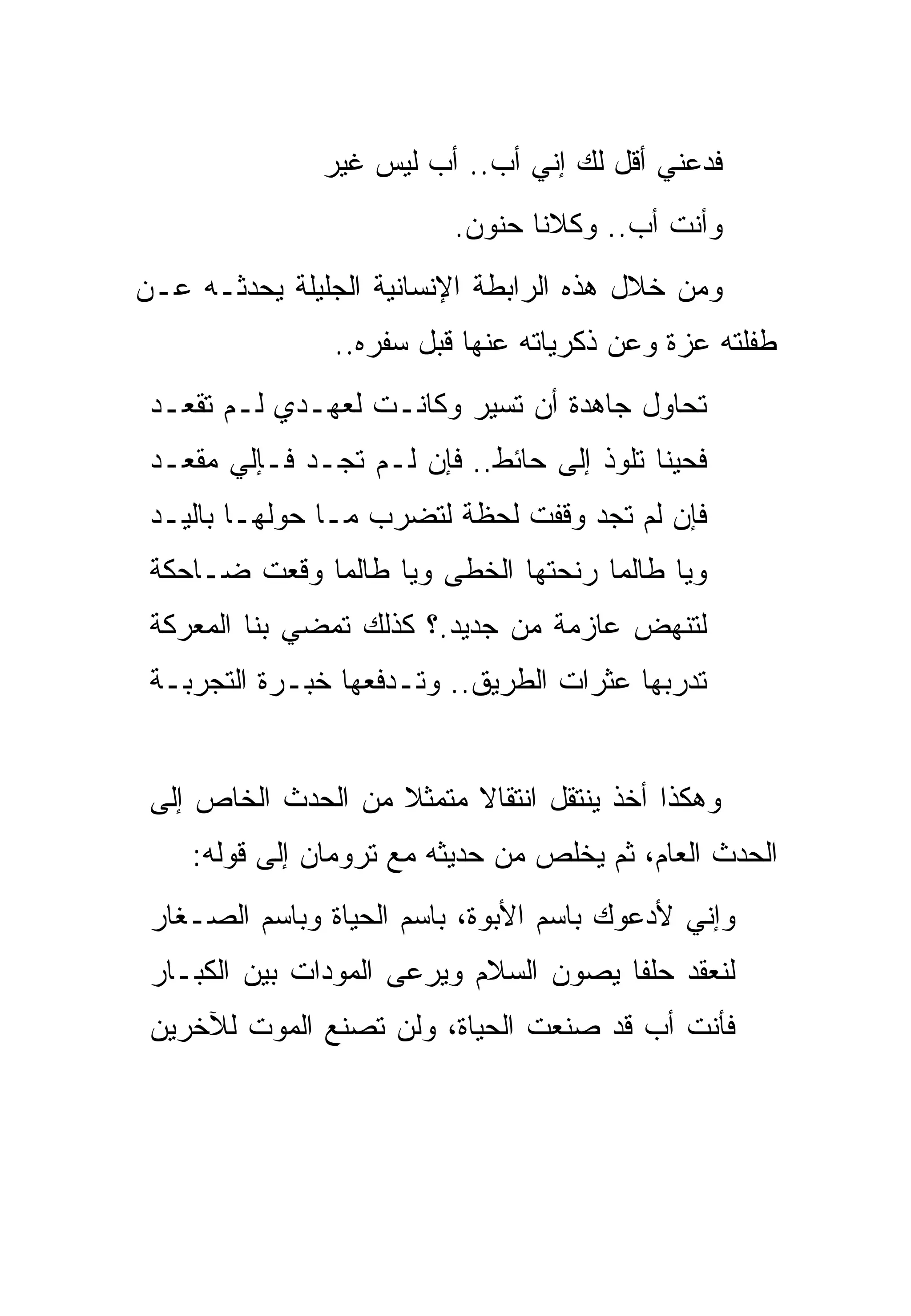‫ﻓﺩﻋﻨﻲ ﺃﻗل ﻟﻙ ﺇﻨﻲ ﺃﺏ.. ﺃﺏ ﻟﻴﺱ ﻏﻴﺭ‬
                          ‫ﻭﺃﻨﺕ ﺃﺏ.. ﻭﻜﻼﻨﺎ ﺤﻨﻭﻥ.‬
‫ﻭﻤﻥ ﺨﻼل ﻫﺫﻩ ﺍﻟﺭﺍﺒﻁﺔ ﺍﻹﻨﺴﺎﻨﻴﺔ ﺍﻟﺠﻠﻴﻠﺔ ﻴﺤﺩﺜـﻪ ﻋـﻥ‬
                ‫ﻁﻔﻠﺘﻪ ﻋﺯﺓ ﻭﻋﻥ ﺫﻜﺭﻴﺎﺘﻪ ﻋﻨﻬﺎ ﻗﺒل ﺴﻔﺭﻩ..‬
 ‫ﺘﺤﺎﻭل ﺠﺎﻫﺩﺓ ﺃﻥ ﺘﺴﻴﺭ ﻭﻜﺎﻨـﺕ ﻟﻌﻬـﺩﻱ ﻟـﻡ ﺘﻘﻌـﺩ‬
 ‫ﻓﺤﻴ ﹰﺎ ﺘﻠﻭﺫ ﺇﻟﻰ ﺤﺎﺌﻁ.. ﻓﺈﻥ ﻟـﻡ ﺘﺠـﺩ ﻓـﺈﻟﻲ ﻤﻘﻌـﺩ‬
                                           ‫ﻨ‬
 ‫ﻓﺈﻥ ﻟﻡ ﺘﺠﺩ ﻭﻗﻔﺕ ﻟﺤﻅﺔ ﻟﺘﻀﺭﺏ ﻤـﺎ ﺤﻭﻟﻬـﺎ ﺒﺎﻟﻴـﺩ‬
 ‫ﻭﻴﺎ ﻁﺎﻟﻤﺎ ﺭﻨﺤﺘﻬﺎ ﺍﻟﺨﻁﻰ ﻭﻴﺎ ﻁﺎﻟﻤﺎ ﻭﻗﻌﺕ ﻀـﺎﺤﻜﺔ‬
 ‫ﻟﺘﻨﻬﺽ ﻋﺎﺯﻤﺔ ﻤﻥ ﺠﺩﻴﺩ.؟ ﻜﺫﻟﻙ ﺘﻤﻀﻲ ﺒﻨﺎ ﺍﻟﻤﻌﺭﻜﺔ‬
 ‫ﺘﺩﺭﺒﻬﺎ ﻋﺜﺭﺍﺕ ﺍﻟﻁﺭﻴﻕ.. ﻭﺘـﺩﻓﻌﻬﺎ ﺨﺒـﺭﺓ ﺍﻟﺘﺠﺭﺒـﺔ‬


 ‫ﻭﻫﻜﺫﺍ ﺃﺨﺫ ﻴﻨﺘﻘل ﺍﻨﺘﻘﺎﻻ ﻤﺘﻤﺜﻼ ﻤﻥ ﺍﻟﺤﺩﺙ ﺍﻟﺨﺎﺹ ﺇﻟﻰ‬
                     ‫ﹼ‬
    ‫ﺍﻟﺤﺩﺙ ﺍﻟﻌﺎﻡ، ﺜﻡ ﻴﺨﻠﺹ ﻤﻥ ﺤﺩﻴﺜﻪ ﻤﻊ ﺘﺭﻭﻤﺎﻥ ﺇﻟﻰ ﻗﻭﻟﻪ:‬
 ‫ﻭﺇﻨﻲ ﻷﺩﻋﻭﻙ ﺒﺎﺴﻡ ﺍﻷﺒﻭﺓ، ﺒﺎﺴﻡ ﺍﻟﺤﻴﺎﺓ ﻭﺒﺎﺴﻡ ﺍﻟﺼـﻐﺎﺭ‬
 ‫ﻟﻨﻌﻘﺩ ﺤﻠ ﹰﺎ ﻴﺼﻭﻥ ﺍﻟﺴﻼﻡ ﻭﻴﺭﻋﻰ ﺍﻟﻤﻭﺩﺍﺕ ﺒﻴﻥ ﺍﻟﻜﺒـﺎﺭ‬
                                       ‫ﻔ‬
 ‫ﻓﺄﻨﺕ ﺃﺏ ﻗﺩ ﺼﻨﻌﺕ ﺍﻟﺤﻴﺎﺓ، ﻭﻟﻥ ﺘﺼﻨﻊ ﺍﻟﻤﻭﺕ ﻟﻶﺨﺭﻴﻥ‬
 