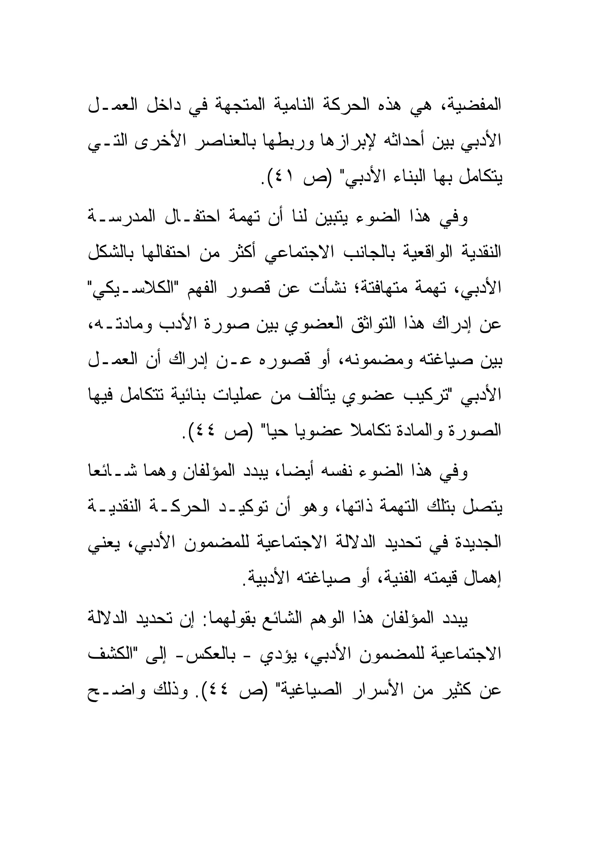 ‫ﺍﻟﻤﻔﻀﻴﺔ، ﻫﻲ ﻫﺫﻩ ﺍﻟﺤﺭﻜﺔ ﺍﻟﻨﺎﻤﻴﺔ ﺍﻟﻤﺘﺠﻬﺔ ﻓﻲ ﺩﺍﺨل ﺍﻟﻌﻤـل‬
‫ﺍﻷﺩﺒﻲ ﺒﻴﻥ ﺃﺤﺩﺍﺜﻪ ﻹﺒﺭﺍﺯﻫﺎ ﻭﺭﺒﻁﻬﺎ ﺒﺎﻟﻌﻨﺎﺼﺭ ﺍﻷﺨﺭﻯ ﺍﻟﺘـﻲ‬
                        ‫ﻴﺘﻜﺎﻤل ﺒﻬﺎ ﺍﻟﺒﻨﺎﺀ ﺍﻷﺩﺒﻲ" )ﺹ ١٤(.‬
‫ﻭﻓﻲ ﻫﺫﺍ ﺍﻟﻀﻭﺀ ﻴﺘﺒﻴﻥ ﻟﻨﺎ ﺃﻥ ﺘﻬﻤﺔ ﺍﺤﺘﻔـﺎل ﺍﻟﻤﺩﺭﺴـﺔ‬
‫ﺍﻟﻨﻘﺩﻴﺔ ﺍﻟﻭﺍﻗﻌﻴﺔ ﺒﺎﻟﺠﺎﻨﺏ ﺍﻻﺠﺘﻤﺎﻋﻲ ﺃﻜﺜﺭ ﻤﻥ ﺍﺤﺘﻔﺎﻟﻬﺎ ﺒﺎﻟﺸﻜل‬
‫ﺍﻷﺩﺒﻲ، ﺘﻬﻤﺔ ﻤﺘﻬﺎﻓﺘﺔ؛ ﻨﺸﺄﺕ ﻋﻥ ﻗﺼﻭﺭ ﺍﻟﻔﻬﻡ "ﺍﻟﻜﻼﺴـﻴﻜﻲ"‬
‫ﻋﻥ ﺇﺩﺭﺍﻙ ﻫﺫﺍ ﺍﻟﺘﻭﺍﺜﻕ ﺍﻟﻌﻀﻭﻱ ﺒﻴﻥ ﺼﻭﺭﺓ ﺍﻷﺩﺏ ﻭﻤﺎﺩﺘـﻪ،‬
‫ﺒﻴﻥ ﺼﻴﺎﻏﺘﻪ ﻭﻤﻀﻤﻭﻨﻪ، ﺃﻭ ﻗﺼﻭﺭﻩ ﻋـﻥ ﺇﺩﺭﺍﻙ ﺃﻥ ﺍﻟﻌﻤـل‬
‫ﺍﻷﺩﺒﻲ "ﺘﺭﻜﻴﺏ ﻋﻀﻭﻱ ﻴﺘﺄﻟﻑ ﻤﻥ ﻋﻤﻠﻴﺎﺕ ﺒﻨﺎﺌﻴﺔ ﺘﺘﻜﺎﻤل ﻓﻴﻬﺎ‬
             ‫ﺍﻟﺼﻭﺭﺓ ﻭﺍﻟﻤﺎﺩﺓ ﺘﻜﺎﻤﻼ ﻋﻀﻭﻴﺎ ﺤﻴﺎ" )ﺹ ٤٤(.‬
                       ‫‪‬‬
‫ﻭﻓﻲ ﻫﺫﺍ ﺍﻟﻀﻭﺀ ﻨﻔﺴﻪ ﺃﻴﻀﺎ، ﻴﺒﺩﺩ ﺍﻟﻤﺅﻟﻔﺎﻥ ﻭﻫﻤﺎ ﺸـﺎﺌﻌﺎ‬
‫ﻴﺘﺼل ﺒﺘﻠﻙ ﺍﻟﺘﻬﻤﺔ ﺫﺍﺘﻬﺎ، ﻭﻫﻭ ﺃﻥ ﺘﻭﻜﻴـﺩ ﺍﻟﺤﺭﻜـﺔ ﺍﻟﻨﻘﺩﻴـﺔ‬
‫ﺍﻟﺠﺩﻴﺩﺓ ﻓﻲ ﺘﺤﺩﻴﺩ ﺍﻟﺩﻻﻟﺔ ﺍﻻﺠﺘﻤﺎﻋﻴﺔ ﻟﻠﻤﻀﻤﻭﻥ ﺍﻷﺩﺒﻲ، ﻴﻌﻨﻲ‬
                      ‫ﺇﻫﻤﺎل ﻗﻴﻤﺘﻪ ﺍﻟﻔﻨﻴﺔ، ﺃﻭ ﺼﻴﺎﻏﺘﻪ ﺍﻷﺩﺒﻴﺔ.‬
‫ﻴﺒﺩﺩ ﺍﻟﻤﺅﻟﻔﺎﻥ ﻫﺫﺍ ﺍﻟﻭﻫﻡ ﺍﻟﺸﺎﺌﻊ ﺒﻘﻭﻟﻬﻤﺎ: ﺇﻥ ﺘﺤﺩﻴﺩ ﺍﻟﺩﻻﻟﺔ‬
‫ﺍﻻﺠﺘﻤﺎﻋﻴﺔ ﻟﻠﻤﻀﻤﻭﻥ ﺍﻷﺩﺒﻲ، ﻴﺅﺩﻱ - ﺒﺎﻟﻌﻜﺱ- ﺇﻟﻰ "ﺍﻟﻜﺸﻑ‬
‫ﻋﻥ ﻜﺜﻴﺭ ﻤﻥ ﺍﻷﺴﺭﺍﺭ ﺍﻟﺼﻴﺎﻏﻴﺔ" )ﺹ ٤٤(. ﻭﺫﻟﻙ ﻭﺍﻀـﺢ‬
 