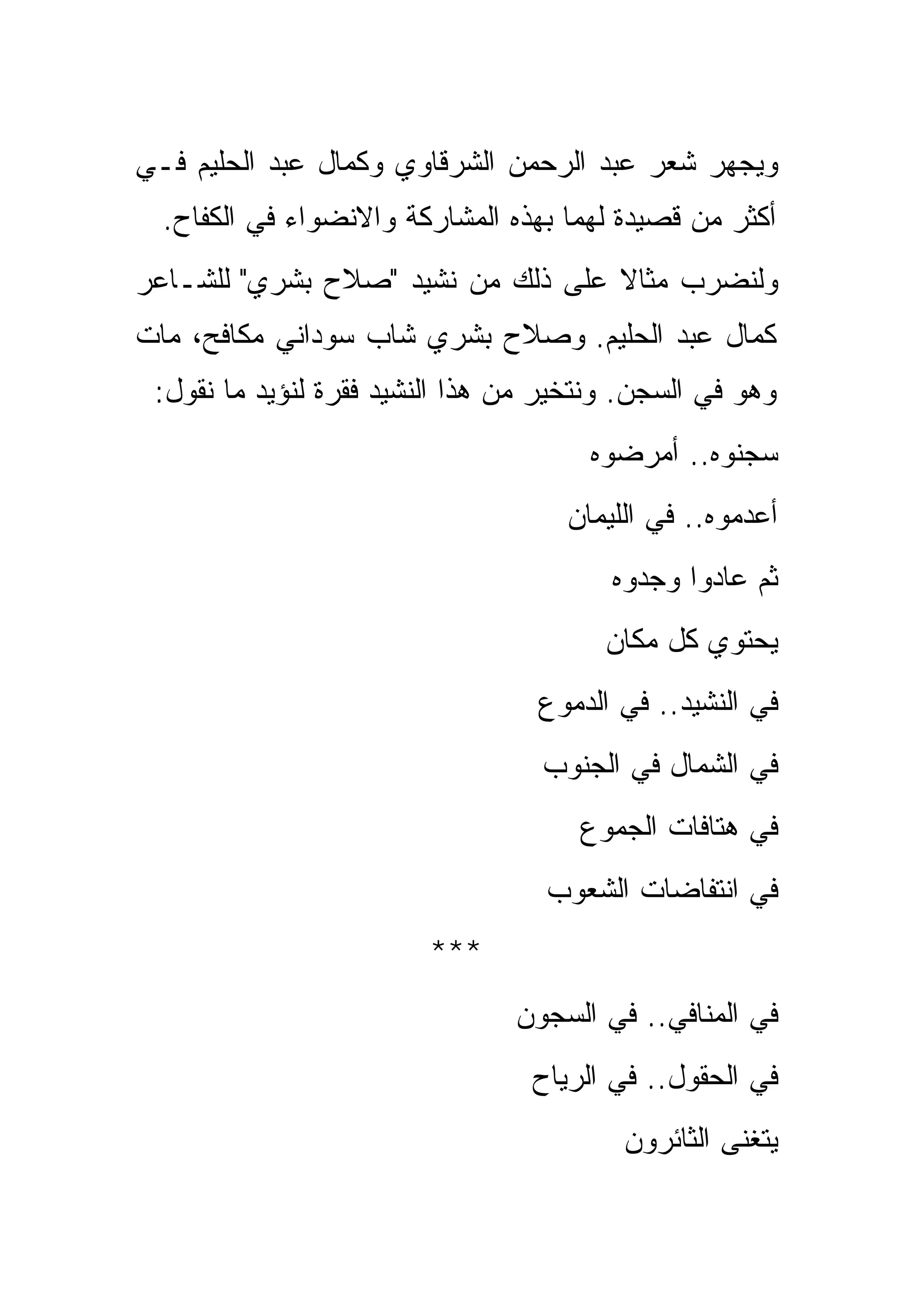 ‫ﻭﻴﺠﻬﺭ ﺸﻌﺭ ﻋﺒﺩ ﺍﻟﺭﺤﻤﻥ ﺍﻟﺸﺭﻗﺎﻭﻱ ﻭﻜﻤﺎل ﻋﺒﺩ ﺍﻟﺤﻠﻴﻡ ﻓـﻲ‬
  ‫ﺃﻜﺜﺭ ﻤﻥ ﻗﺼﻴﺩﺓ ﻟﻬﻤﺎ ﺒﻬﺫﻩ ﺍﻟﻤﺸﺎﺭﻜﺔ ﻭﺍﻻﻨﻀﻭﺍﺀ ﻓﻲ ﺍﻟﻜﻔﺎﺡ.‬
‫ﻭﻟﻨﻀﺭﺏ ﻤﺜﺎﻻ ﻋﻠﻰ ﺫﻟﻙ ﻤﻥ ﻨﺸﻴﺩ "ﺼﻼﺡ ﺒﺸﺭﻱ" ﻟﻠﺸـﺎﻋﺭ‬
‫ﻜﻤﺎل ﻋﺒﺩ ﺍﻟﺤﻠﻴﻡ. ﻭﺼﻼﺡ ﺒﺸﺭﻱ ﺸﺎﺏ ﺴﻭﺩﺍﻨﻲ ﻤﻜﺎﻓﺢ، ﻤﺎﺕ‬
 ‫ﻭﻫﻭ ﻓﻲ ﺍﻟﺴﺠﻥ. ﻭﻨﺘﺨﻴﺭ ﻤﻥ ﻫﺫﺍ ﺍﻟﻨﺸﻴﺩ ﻓﻘﺭﺓ ﻟﻨﺅﻴﺩ ﻤﺎ ﻨﻘﻭل:‬
                                      ‫ﺴﺠﻨﻭﻩ.. ﺃﻤﺭﻀﻭﻩ‬
                                    ‫ﺃﻋﺩﻤﻭﻩ.. ﻓﻲ ﺍﻟﻠﻴﻤﺎﻥ‬
                                        ‫ﺜﻡ ﻋﺎﺩﻭﺍ ﻭﺠﺩﻭﻩ‬
                                        ‫ﻴﺤﺘﻭﻱ ﻜل ﻤﻜﺎﻥ‬
                                  ‫ﻓﻲ ﺍﻟﻨﺸﻴﺩ.. ﻓﻲ ﺍﻟﺩﻤﻭﻉ‬
                                  ‫ﻓﻲ ﺍﻟﺸﻤﺎل ﻓﻲ ﺍﻟﺠﻨﻭﺏ‬
                                      ‫ﻓﻲ ﻫﺘﺎﻓﺎﺕ ﺍﻟﺠﻤﻭﻉ‬
                                   ‫ﻓﻲ ﺍﻨﺘﻔﺎﻀﺎﺕ ﺍﻟﺸﻌﻭﺏ‬
                        ‫***‬
                                ‫ﻓﻲ ﺍﻟﻤﻨﺎﻓﻲ.. ﻓﻲ ﺍﻟﺴﺠﻭﻥ‬
                                 ‫ﻓﻲ ﺍﻟﺤﻘﻭل.. ﻓﻲ ﺍﻟﺭﻴﺎﺡ‬
                                         ‫ﻴﺘﻐﻨﻰ ﺍﻟﺜﺎﺌﺭﻭﻥ‬
 