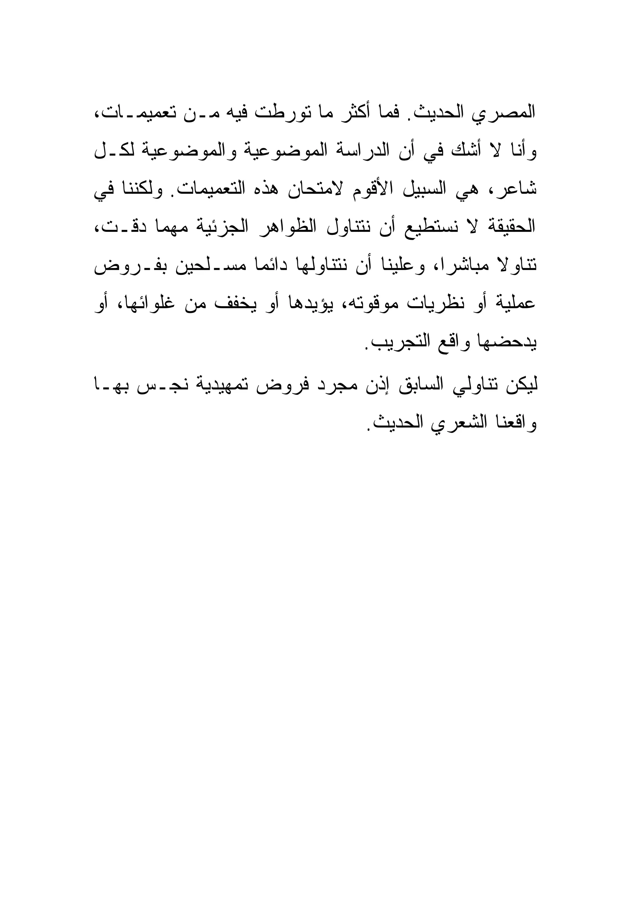 ‫ﺍﻟﻤﺼﺭﻱ ﺍﻟﺤﺩﻴﺙ. ﻓﻤﺎ ﺃﻜﺜﺭ ﻤﺎ ﺘﻭﺭﻁﺕ ﻓﻴﻪ ﻤـﻥ ﺘﻌﻤﻴﻤـﺎﺕ،‬
‫ﻭﺃﻨﺎ ﻻ ﺃﺸﻙ ﻓﻲ ﺃﻥ ﺍﻟﺩﺭﺍﺴﺔ ﺍﻟﻤﻭﻀﻭﻋﻴﺔ ﻭﺍﻟﻤﻭﻀﻭﻋﻴﺔ ﻟﻜـل‬
‫ﺸﺎﻋﺭ، ﻫﻲ ﺍﻟﺴﺒﻴل ﺍﻷﻗﻭﻡ ﻻﻤﺘﺤﺎﻥ ﻫﺫﻩ ﺍﻟﺘﻌﻤﻴﻤﺎﺕ. ﻭﻟﻜﻨﻨﺎ ﻓﻲ‬
‫ﺍﻟﺤﻘﻴﻘﺔ ﻻ ﻨﺴﺘﻁﻴﻊ ﺃﻥ ﻨﺘﻨﺎﻭل ﺍﻟﻅﻭﺍﻫﺭ ﺍﻟﺠﺯﺌﻴﺔ ﻤﻬﻤﺎ ﺩﻗـﺕ،‬
‫ﺘﻨﺎﻭﻻ ﻤﺒﺎﺸ ‪‬ﺍ، ﻭﻋﻠﻴﻨﺎ ﺃﻥ ﻨﺘﻨﺎﻭﻟﻬﺎ ﺩﺍﺌ ‪‬ﺎ ﻤﺴـﻠﺤﻴﻥ ﺒﻔـﺭﻭﺽ‬
                ‫ﻤ‬                          ‫ﺭ‬
‫ﻋﻤﻠﻴﺔ ﺃﻭ ﻨﻅﺭﻴﺎﺕ ﻤﻭﻗﻭﺘﻪ، ﻴﺅﻴﺩﻫﺎ ﺃﻭ ﻴﺨﻔﻑ ﻤﻥ ﻏﻠﻭﺍﺌﻬﺎ، ﺃﻭ‬
                                 ‫ﻴﺩﺤﻀﻬﺎ ﻭﺍﻗﻊ ﺍﻟﺘﺠﺭﻴﺏ.‬
‫ﻟﻴﻜﻥ ﺘﻨﺎﻭﻟﻲ ﺍﻟﺴﺎﺒﻕ ﺇﺫﻥ ﻤﺠﺭﺩ ﻓﺭﻭﺽ ﺘﻤﻬﻴﺩﻴﺔ ﹶﺠـﺱ ﺒﻬـﺎ‬
     ‫‪‬‬  ‫ﻨ‬
                                 ‫ﻭﺍﻗﻌﻨﺎ ﺍﻟﺸﻌﺭﻱ ﺍﻟﺤﺩﻴﺙ.‬
 
