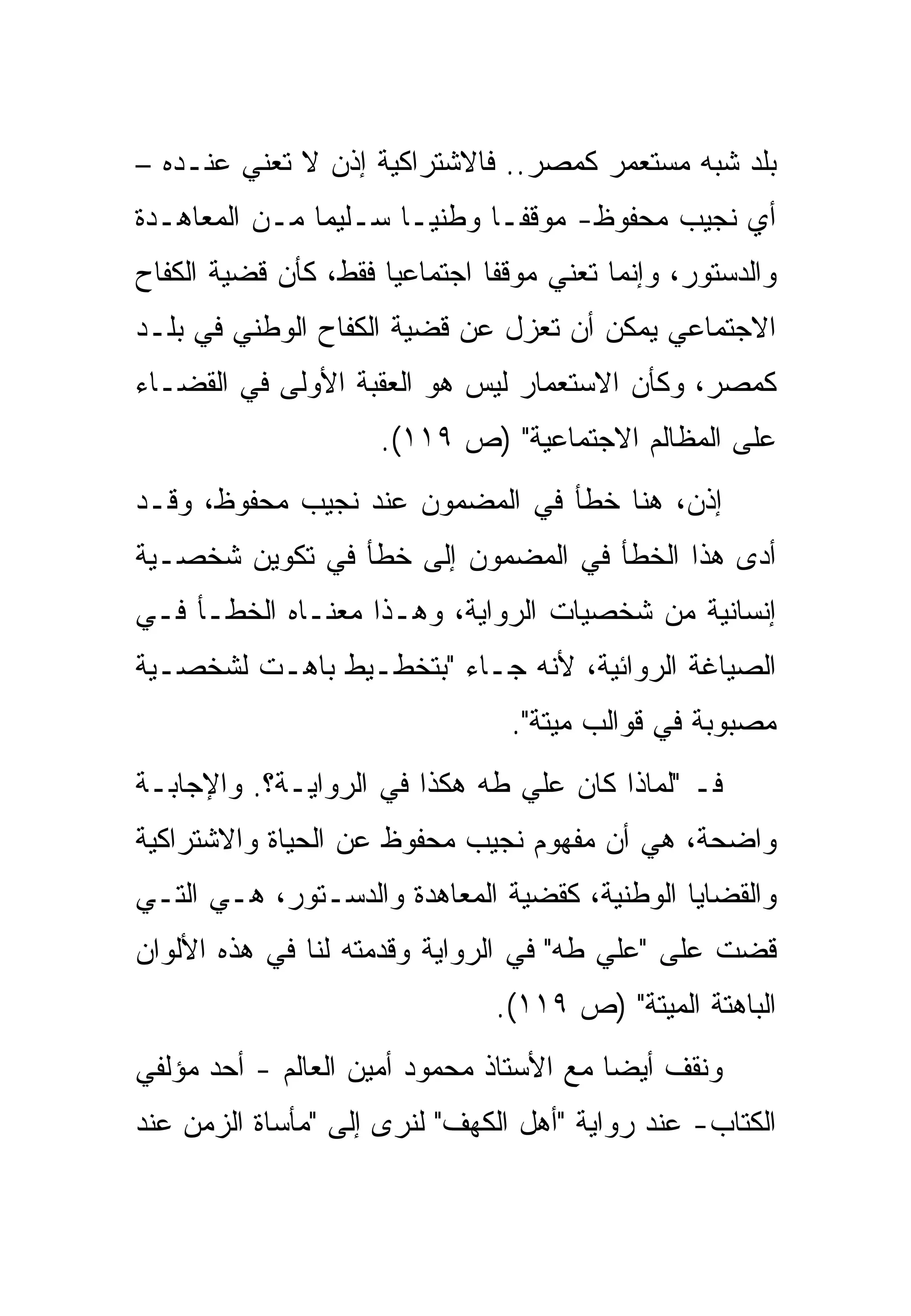 ‫ﺒﻠﺩ ﺸﺒﻪ ﻤﺴﺘﻌﻤﺭ ﻜﻤﺼﺭ.. ﻓﺎﻻﺸﺘﺭﺍﻜﻴﺔ ﺇﺫﻥ ﻻ ﺘﻌﻨﻲ ﻋﻨـﺩﻩ –‬
                                      ‫‪‬‬
‫ﺃﻱ ﻨﺠﻴﺏ ﻤﺤﻔﻭﻅ- ﻤﻭﻗﻔـﺎ ﻭﻁﻨﻴـﺎ ﺴـﻠﻴﻤﺎ ﻤـﻥ ﺍﻟﻤﻌﺎﻫـﺩﺓ‬
‫ﻭﺍﻟﺩﺴﺘﻭﺭ، ﻭﺇﻨﻤﺎ ﺘﻌﻨﻲ ﻤﻭﻗﻔﺎ ﺍﺠﺘﻤﺎﻋﻴﺎ ﻓﻘﻁ، ﻜﺄﻥ ﻗﻀﻴﺔ ﺍﻟﻜﻔﺎﺡ‬
‫ﺍﻻﺠﺘﻤﺎﻋﻲ ﻴﻤﻜﻥ ﺃﻥ ﺘﻌﺯل ﻋﻥ ﻗﻀﻴﺔ ﺍﻟﻜﻔﺎﺡ ﺍﻟﻭﻁﻨﻲ ﻓﻲ ﺒﻠـﺩ‬
‫ﻜﻤﺼﺭ، ﻭﻜﺄﻥ ﺍﻻﺴﺘﻌﻤﺎﺭ ﻟﻴﺱ ﻫﻭ ﺍﻟﻌﻘﺒﺔ ﺍﻷﻭﻟﻰ ﻓﻲ ﺍﻟﻘﻀـﺎﺀ‬
                     ‫ﻋﻠﻰ ﺍﻟﻤﻅﺎﻟﻡ ﺍﻻﺠﺘﻤﺎﻋﻴﺔ" )ﺹ ٩١١(.‬
‫ﺇﺫﻥ، ﻫﻨﺎ ﺨﻁﺄ ﻓﻲ ﺍﻟﻤﻀﻤﻭﻥ ﻋﻨﺩ ﻨﺠﻴﺏ ﻤﺤﻔﻭﻅ، ﻭﻗـﺩ‬
‫ﺃﺩﻯ ﻫﺫﺍ ﺍﻟﺨﻁﺄ ﻓﻲ ﺍﻟﻤﻀﻤﻭﻥ ﺇﻟﻰ ﺨﻁﺄ ﻓﻲ ﺘﻜﻭﻴﻥ ﺸﺨﺼـﻴﺔ‬
‫ﺇﻨﺴﺎﻨﻴﺔ ﻤﻥ ﺸﺨﺼﻴﺎﺕ ﺍﻟﺭﻭﺍﻴﺔ، ﻭﻫـﺫﺍ ﻤﻌﻨـﺎﻩ ﺍﻟﺨﻁـﺄ ﻓـﻲ‬
‫ﺍﻟﺼﻴﺎﻏﺔ ﺍﻟﺭﻭﺍﺌﻴﺔ، ﻷﻨﻪ ﺠـﺎﺀ "ﺒﺘﺨﻁـﻴﻁ ﺒﺎﻫـﺕ ﻟﺸﺨﺼـﻴﺔ‬
                                ‫ﻤﺼﺒﻭﺒﺔ ﻓﻲ ﻗﻭﺍﻟﺏ ﻤﻴﺘﺔ".‬
‫ﻓـ "ﻟﻤﺎﺫﺍ ﻜﺎﻥ ﻋﻠﻲ ﻁﻪ ﻫﻜﺫﺍ ﻓﻲ ﺍﻟﺭﻭﺍﻴـﺔ؟. ﻭﺍﻹﺠﺎﺒـﺔ‬
‫ﻭﺍﻀﺤﺔ، ﻫﻲ ﺃﻥ ﻤﻔﻬﻭﻡ ﻨﺠﻴﺏ ﻤﺤﻔﻭﻅ ﻋﻥ ﺍﻟﺤﻴﺎﺓ ﻭﺍﻻﺸﺘﺭﺍﻜﻴﺔ‬
‫ﻭﺍﻟﻘﻀﺎﻴﺎ ﺍﻟﻭﻁﻨﻴﺔ، ﻜﻘﻀﻴﺔ ﺍﻟﻤﻌﺎﻫﺩﺓ ﻭﺍﻟﺩﺴـﺘﻭﺭ، ﻫـﻲ ﺍﻟﺘـﻲ‬
‫ﻗﻀﺕ ﻋﻠﻰ "ﻋﻠﻲ ﻁﻪ" ﻓﻲ ﺍﻟﺭﻭﺍﻴﺔ ﻭﻗﺩﻤﺘﻪ ﻟﻨﺎ ﻓﻲ ﻫﺫﻩ ﺍﻷﻟﻭﺍﻥ‬
                               ‫ﺍﻟﺒﺎﻫﺘﺔ ﺍﻟﻤﻴﺘﺔ" )ﺹ ٩١١(.‬
‫ﻭﻨﻘﻑ ﺃﻴﻀﺎ ﻤﻊ ﺍﻷﺴﺘﺎﺫ ﻤﺤﻤﻭﺩ ﺃﻤﻴﻥ ﺍﻟﻌﺎﻟﻡ - ﺃﺤﺩ ﻤﺅﻟﻔﻲ‬
 ‫ﹶ‬
‫ﺍﻟﻜﺘﺎﺏ- ﻋﻨﺩ ﺭﻭﺍﻴﺔ "ﺃﻫل ﺍﻟﻜﻬﻑ" ﻟﻨﺭﻯ ﺇﻟﻰ "ﻤﺄﺴﺎﺓ ﺍﻟﺯﻤﻥ ﻋﻨﺩ‬
 