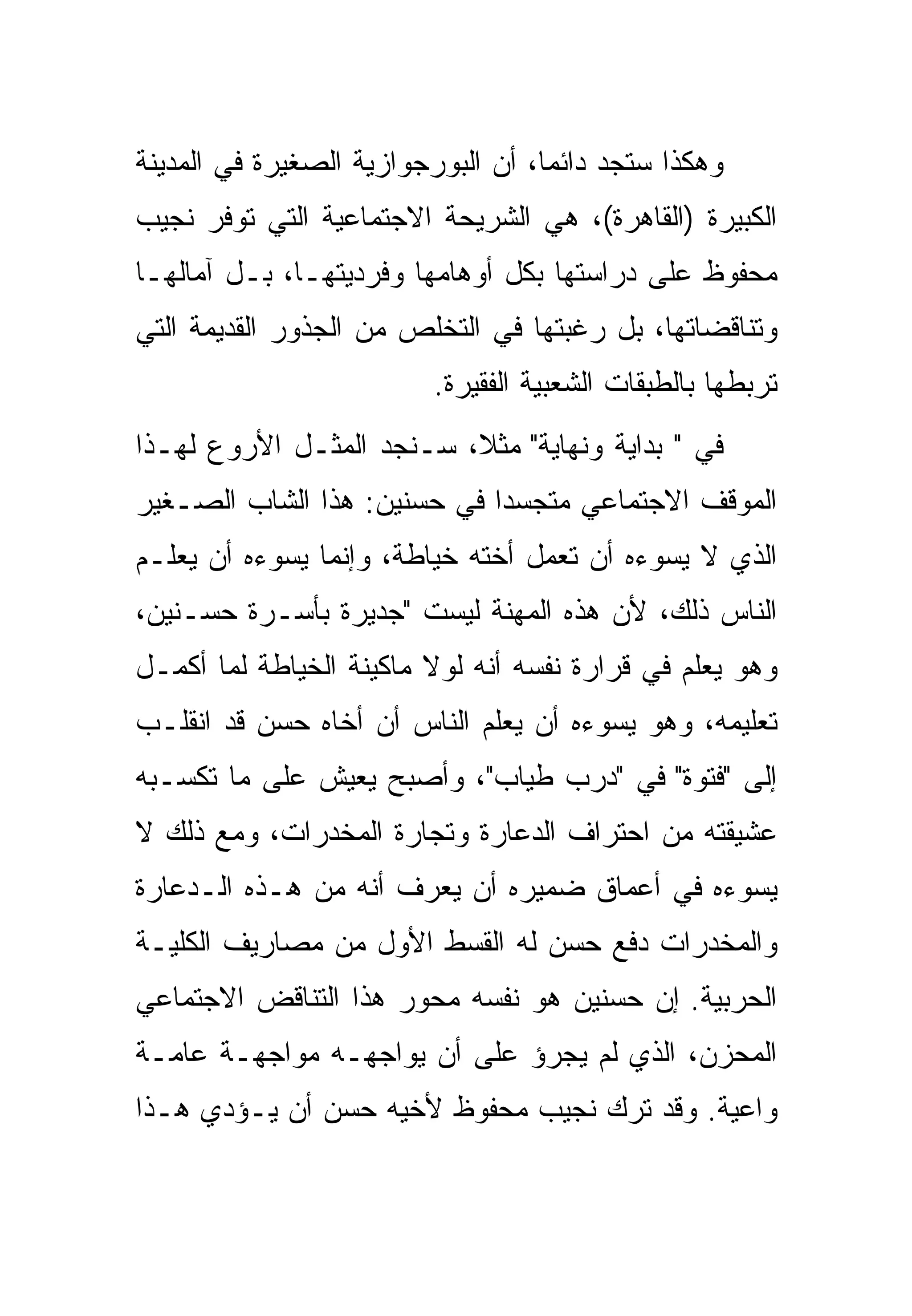‫ﻭﻫﻜﺫﺍ ﺴﺘﺠﺩ ﺩﺍﺌ ‪‬ﺎ، ﺃﻥ ﺍﻟﺒﻭﺭﺠﻭﺍﺯﻴﺔ ﺍﻟﺼﻐﻴﺭﺓ ﻓﻲ ﺍﻟﻤﺩﻴﻨﺔ‬
                                    ‫ﻤ‬
‫ﺍﻟﻜﺒﻴﺭﺓ )ﺍﻟﻘﺎﻫﺭﺓ(، ﻫﻲ ﺍﻟﺸﺭﻴﺤﺔ ﺍﻻﺠﺘﻤﺎﻋﻴﺔ ﺍﻟﺘﻲ ﺘﻭﻓﺭ ﻨﺠﻴﺏ‬
‫ﻤﺤﻔﻭﻅ ﻋﻠﻰ ﺩﺭﺍﺴﺘﻬﺎ ﺒﻜل ﺃﻭﻫﺎﻤﻬﺎ ﻭﻓﺭﺩﻴﺘﻬـﺎ، ﺒـل ﺁﻤﺎﻟﻬـﺎ‬
‫ﻭﺘﻨﺎﻗﻀﺎﺘﻬﺎ، ﺒل ﺭﻏﺒﺘﻬﺎ ﻓﻲ ﺍﻟﺘﺨﻠﺹ ﻤﻥ ﺍﻟﺠﺫﻭﺭ ﺍﻟﻘﺩﻴﻤﺔ ﺍﻟﺘﻲ‬
                          ‫ﺘﺭﺒﻁﻬﺎ ﺒﺎﻟﻁﺒﻘﺎﺕ ﺍﻟﺸﻌﺒﻴﺔ ﺍﻟﻔﻘﻴﺭﺓ.‬
‫ﻓﻲ " ﺒﺩﺍﻴﺔ ﻭﻨﻬﺎﻴﺔ" ﻤﺜ ﹰ، ﺴـﻨﺠﺩ ﺍﻟﻤﺜـل ﺍﻷﺭﻭﻉ ﻟﻬـﺫﺍ‬
                          ‫ﻼ‬
‫ﺍﻟﻤﻭﻗﻑ ﺍﻻﺠﺘﻤﺎﻋﻲ ﻤﺘﺠﺴ ‪‬ﺍ ﻓﻲ ﺤﺴﻨﻴﻥ: ﻫﺫﺍ ﺍﻟﺸﺎﺏ ﺍﻟﺼـﻐﻴﺭ‬
                             ‫ﺩ‬
‫ﺍﻟﺫﻱ ﻻ ﻴﺴﻭﺀﻩ ﺃﻥ ﺘﻌﻤل ﺃﺨﺘﻪ ﺨﻴﺎﻁﺔ، ﻭﺇﻨﻤﺎ ﻴﺴﻭﺀﻩ ﺃﻥ ﻴﻌﻠـﻡ‬
‫ﺍﻟﻨﺎﺱ ﺫﻟﻙ، ﻷﻥ ﻫﺫﻩ ﺍﻟﻤﻬﻨﺔ ﻟﻴﺴﺕ "ﺠﺩﻴﺭﺓ ﺒﺄﺴـﺭﺓ ﺤﺴـﻨﻴﻥ،‬
‫ﻭﻫﻭ ﻴﻌﻠﻡ ﻓﻲ ﻗﺭﺍﺭﺓ ﻨﻔﺴﻪ ﺃﻨﻪ ﻟﻭﻻ ﻤﺎﻜﻴﻨﺔ ﺍﻟﺨﻴﺎﻁﺔ ﻟﻤﺎ ﺃﻜﻤـل‬
‫ﺘﻌﻠﻴﻤﻪ، ﻭﻫﻭ ﻴﺴﻭﺀﻩ ﺃﻥ ﻴﻌﻠﻡ ﺍﻟﻨﺎﺱ ﺃﻥ ﺃﺨﺎﻩ ﺤﺴﻥ ﻗﺩ ﺍﻨﻘﻠـﺏ‬
‫ﺇﻟﻰ "ﻓﺘﻭﺓ" ﻓﻲ "ﺩﺭﺏ ﻁﻴﺎﺏ"، ﻭﺃﺼﺒﺢ ﻴﻌﻴﺵ ﻋﻠﻰ ﻤﺎ ﺘﻜﺴـﺒﻪ‬
‫ﻋﺸﻴﻘﺘﻪ ﻤﻥ ﺍﺤﺘﺭﺍﻑ ﺍﻟﺩﻋﺎﺭﺓ ﻭﺘﺠﺎﺭﺓ ﺍﻟﻤﺨﺩﺭﺍﺕ، ﻭﻤﻊ ﺫﻟﻙ ﻻ‬
‫ﻴﺴﻭﺀﻩ ﻓﻲ ﺃﻋﻤﺎﻕ ﻀﻤﻴﺭﻩ ﺃﻥ ﻴﻌﺭﻑ ﺃﻨﻪ ﻤﻥ ﻫـﺫﻩ ﺍﻟـﺩﻋﺎﺭﺓ‬
‫ﻭﺍﻟﻤﺨﺩﺭﺍﺕ ﺩﻓﻊ ﺤﺴﻥ ﻟﻪ ﺍﻟﻘﺴﻁ ﺍﻷﻭل ﻤﻥ ﻤﺼﺎﺭﻴﻑ ﺍﻟﻜﻠﻴـﺔ‬
‫ﺍﻟﺤﺭﺒﻴﺔ. ﺇﻥ ﺤﺴﻨﻴﻥ ﻫﻭ ﻨﻔﺴﻪ ﻤﺤﻭﺭ ﻫﺫﺍ ﺍﻟﺘﻨﺎﻗﺽ ﺍﻻﺠﺘﻤﺎﻋﻲ‬
‫ﺍﻟﻤﺤﺯﻥ، ﺍﻟﺫﻱ ﻟﻡ ﻴﺠﺭﺅ ﻋﻠﻰ ﺃﻥ ﻴﻭﺍﺠﻬـﻪ ﻤﻭﺍﺠﻬـﺔ ﻋﺎﻤـﺔ‬
‫ﻭﺍﻋﻴﺔ. ﻭﻗﺩ ﺘﺭﻙ ﻨﺠﻴﺏ ﻤﺤﻔﻭﻅ ﻷﺨﻴﻪ ﺤﺴﻥ ﺃﻥ ﻴـﺅﺩﻱ ﻫـﺫﺍ‬
 