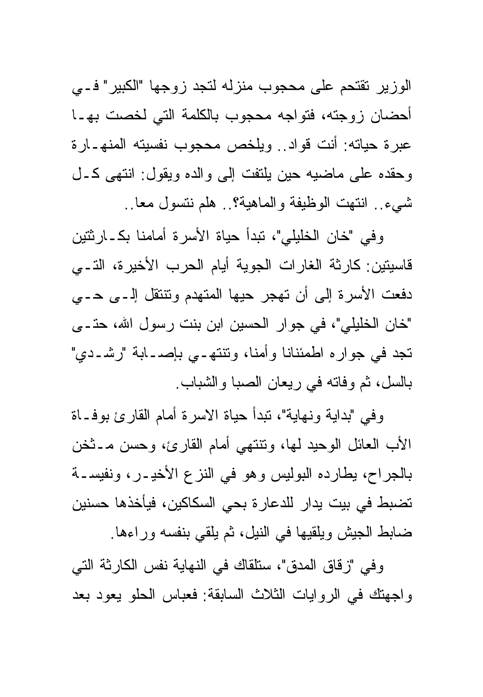 ‫ﺍﻟﻭﺯﻴﺭ ﺘﻘﺘﺤﻡ ﻋﻠﻰ ﻤﺤﺠﻭﺏ ﻤﻨﺯﻟﻪ ﻟﺘﺠﺩ ﺯﻭﺠﻬﺎ "ﺍﻟﻜﺒﻴﺭ" ﻓـﻲ‬
‫ﺃﺤﻀﺎﻥ ﺯﻭﺠﺘﻪ، ﻓﺘﻭﺍﺠﻪ ﻤﺤﺠﻭﺏ ﺒﺎﻟﻜﻠﻤﺔ ﺍﻟﺘﻲ ﻟﺨﺼﺕ ﺒﻬـﺎ‬
‫ﻋﺒﺭﺓ ﺤﻴﺎﺘﻪ: ﺃﻨﺕ ﻗ ‪‬ﺍﺩ.. ﻭﻴﻠﺨﺹ ﻤﺤﺠﻭﺏ ﻨﻔﺴﻴﺘﻪ ﺍﻟﻤﻨﻬـﺎﺭﺓ‬
                                 ‫ﻭ‬
‫ﻭﺤﻘﺩﻩ ﻋﻠﻰ ﻤﺎﻀﻴﻪ ﺤﻴﻥ ﻴﻠﺘﻔﺕ ﺇﻟﻰ ﻭﺍﻟﺩﻩ ﻭﻴﻘﻭل: ﺍﻨﺘﻬﻰ ﻜـل‬
         ‫ﺸﻲﺀ.. ﺍﻨﺘﻬﺕ ﺍﻟﻭﻅﻴﻔﺔ ﻭﺍﻟﻤﺎﻫﻴﺔ؟.. ﻫﻠﻡ ﻨﺘﺴﻭل ﻤ ‪‬ﺎ..‬
            ‫ﻌ‬         ‫‪‬‬
‫ﻭﻓﻲ "ﺨﺎﻥ ﺍﻟﺨﻠﻴﻠﻲ"، ﺘﺒﺩﺃ ﺤﻴﺎﺓ ﺍﻷﺴﺭﺓ ﺃﻤﺎﻤﻨﺎ ﺒﻜـﺎﺭﺜﺘﻴﻥ‬
‫ﻗﺎﺴﻴﺘﻴﻥ: ﻜﺎﺭﺜﺔ ﺍﻟﻐﺎﺭﺍﺕ ﺍﻟﺠﻭﻴﺔ ﺃﻴﺎﻡ ﺍﻟﺤﺭﺏ ﺍﻷﺨﻴﺭﺓ، ﺍﻟﺘـﻲ‬
‫ﺩﻓﻌﺕ ﺍﻷﺴﺭﺓ ﺇﻟﻰ ﺃﻥ ﺘﻬﺠﺭ ﺤ ‪‬ﻬﺎ ﺍﻟﻤﺘﻬﺩﻡ ﻭﺘﻨﺘﻘل ﺇﻟـﻰ ﺤـﻲ‬
                          ‫ﻴ‬
‫"ﺨﺎﻥ ﺍﻟﺨﻠﻴﻠﻲ"، ﻓﻲ ﺠﻭﺍﺭ ﺍﻟﺤﺴﻴﻥ ﺍﺒﻥ ﺒﻨﺕ ﺭﺴﻭل ﺍﷲ، ﺤﺘـﻰ‬
‫ﺘﺠﺩ ﻓﻲ ﺠﻭﺍﺭﻩ ﺍﻁﻤﺌﻨﺎ ﹰﺎ ﻭﺃﻤ ﹰﺎ، ﻭﺘﻨﺘﻬـﻲ ﺒﺈﺼـﺎﺒﺔ "ﺭﺸـﺩﻱ"‬
                          ‫ﻨ‬      ‫ﻨ‬
                 ‫ﺒﺎﻟﺴل، ﺜﻡ ﻭﻓﺎﺘﻪ ﻓﻲ ﺭﻴﻌﺎﻥ ﺍﻟﺼﺒﺎ ﻭﺍﻟﺸﺒﺎﺏ.‬
‫ﻭﻓﻲ "ﺒﺩﺍﻴﺔ ﻭﻨﻬﺎﻴﺔ"، ﺘﺒﺩﺃ ﺤﻴﺎﺓ ﺍﻻﺴﺭﺓ ﺃﻤﺎﻡ ﺍﻟﻘﺎﺭﺉ ﺒﻭﻓـﺎﺓ‬
‫ﺍﻷﺏ ﺍﻟﻌﺎﺌل ﺍﻟﻭﺤﻴﺩ ﻟﻬﺎ، ﻭﺘﻨﺘﻬﻲ ﺃﻤﺎﻡ ﺍﻟﻘﺎﺭﺉ، ﻭﺤﺴﻥ ﻤـﺜﺨﻥ‬
‫ﺒﺎﻟﺠﺭﺍﺡ، ﻴﻁﺎﺭﺩﻩ ﺍﻟﺒﻭﻟﻴﺱ ﻭﻫﻭ ﻓﻲ ﺍﻟﻨﺯﻉ ﺍﻷﺨﻴـﺭ، ﻭﻨﻔﻴﺴـﺔ‬
‫ﺘﻀﺒﻁ ﻓﻲ ﺒﻴﺕ ‪‬ﺩﺍﺭ ﻟﻠﺩﻋﺎﺭﺓ ﺒﺤﻲ ﺍﻟﺴﻜﺎﻜﻴﻥ، ﻓﻴﺄﺨﺫﻫﺎ ﺤﺴﻨﻴﻥ‬
                                       ‫ﻴ‬
      ‫ﻀﺎﺒﻁ ﺍﻟﺠﻴﺵ ﻭﻴﻠﻘﻴﻬﺎ ﻓﻲ ﺍﻟﻨﻴل، ﺜﻡ ﻴﻠﻘﻲ ﺒﻨﻔﺴﻪ ﻭﺭﺍﺀﻫﺎ.‬
‫ﻭﻓﻲ "ﺯﻗﺎﻕ ﺍﻟﻤﺩﻕ"، ﺴﺘﻠﻘﺎﻙ ﻓﻲ ﺍﻟﻨﻬﺎﻴﺔ ﻨﻔﺱ ﺍﻟﻜﺎﺭﺜﺔ ﺍﻟﺘﻲ‬
‫ﻭﺍﺠﻬﺘﻙ ﻓﻲ ﺍﻟﺭﻭﺍﻴﺎﺕ ﺍﻟﺜﻼﺙ ﺍﻟﺴﺎﺒﻘﺔ: ﻓﻌﺒﺎﺱ ﺍﻟﺤﻠﻭ ﻴﻌﻭﺩ ﺒﻌﺩ‬
 