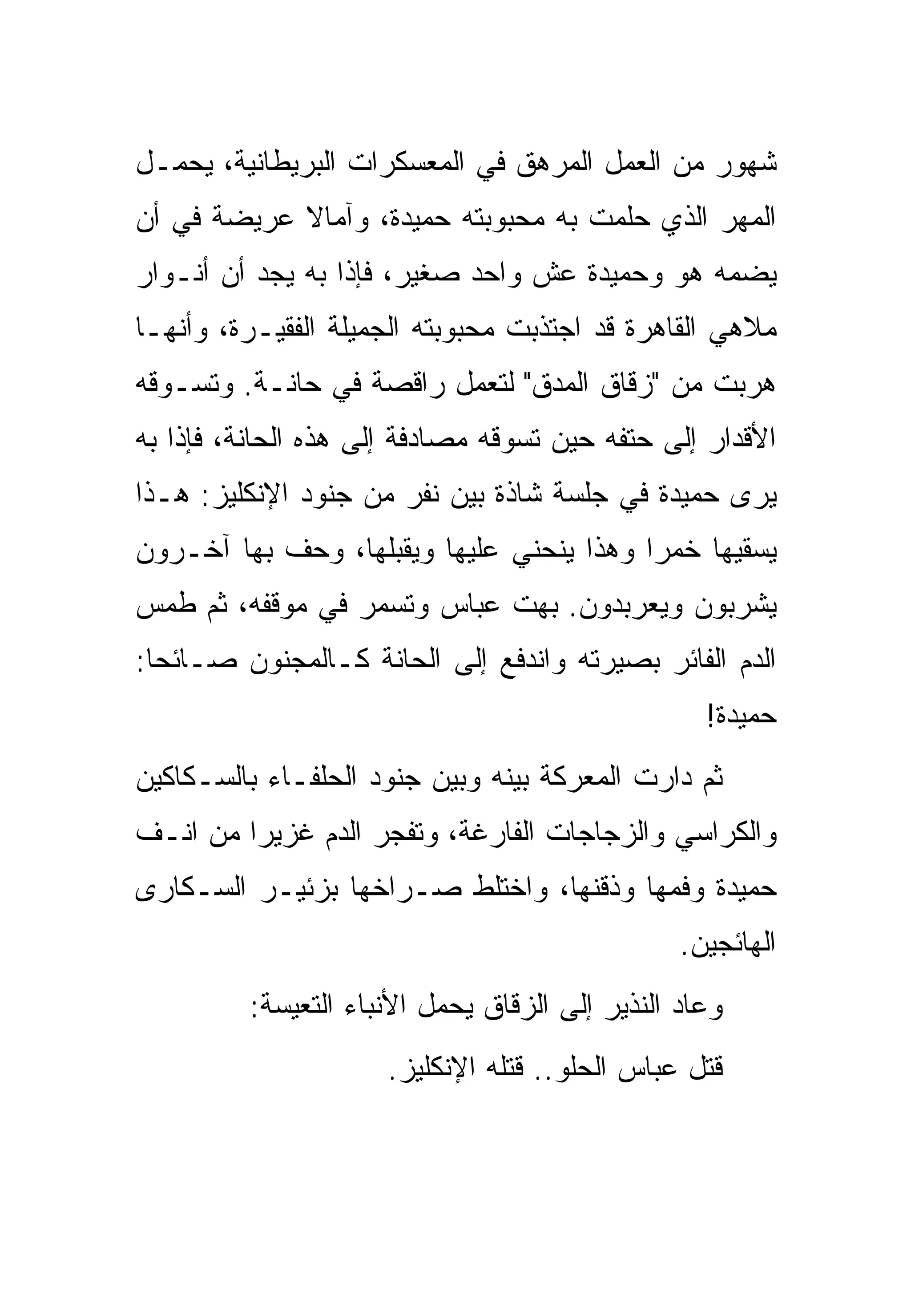 ‫ﺸﻬﻭﺭ ﻤﻥ ﺍﻟﻌﻤل ﺍﻟﻤﺭﻫﻕ ﻓﻲ ﺍﻟﻤﻌﺴﻜﺭﺍﺕ ﺍﻟﺒﺭﻴﻁﺎﻨﻴﺔ، ﻴﺤﻤـل‬
‫ﺍﻟﻤﻬﺭ ﺍﻟﺫﻱ ﺤﻠﻤﺕ ﺒﻪ ﻤﺤﺒﻭﺒﺘﻪ ﺤﻤﻴﺩﺓ، ﻭﺁﻤﺎﻻ ﻋﺭﻴﻀﺔ ﻓﻲ ﺃﻥ‬
‫ﻴﻀﻤﻪ ﻫﻭ ﻭﺤﻤﻴﺩﺓ ﻋﺵ ﻭﺍﺤﺩ ﺼﻐﻴﺭ، ﻓﺈﺫﺍ ﺒﻪ ﻴﺠﺩ ﺃﻥ ﺃﻨـﻭﺍﺭ‬
‫ﻤﻼﻫﻲ ﺍﻟﻘﺎﻫﺭﺓ ﻗﺩ ﺍﺠﺘﺫﺒﺕ ﻤﺤﺒﻭﺒﺘﻪ ﺍﻟﺠﻤﻴﻠﺔ ﺍﻟﻔﻘﻴـﺭﺓ، ﻭﺃﻨﻬـﺎ‬
‫ﻫﺭﺒﺕ ﻤﻥ "ﺯﻗﺎﻕ ﺍﻟﻤﺩﻕ" ﻟﺘﻌﻤل ﺭﺍﻗﺼﺔ ﻓﻲ ﺤﺎﻨـﺔ. ﻭﺘﺴـﻭﻗﻪ‬
‫ﺍﻷﻗﺩﺍﺭ ﺇﻟﻰ ﺤﺘﻔﻪ ﺤﻴﻥ ﺘﺴﻭﻗﻪ ﻤﺼﺎﺩﻓﺔ ﺇﻟﻰ ﻫﺫﻩ ﺍﻟﺤﺎﻨﺔ، ﻓﺈﺫﺍ ﺒﻪ‬
‫ﻴﺭﻯ ﺤﻤﻴﺩﺓ ﻓﻲ ﺠﻠﺴﺔ ﺸﺎﺫﺓ ﺒﻴﻥ ﻨﻔﺭ ﻤﻥ ﺠﻨﻭﺩ ﺍﻹﻨﻜﻠﻴﺯ: ﻫـﺫﺍ‬
‫ﻴﺴﻘﻴﻬﺎ ﺨﻤ ‪‬ﺍ ﻭﻫﺫﺍ ﻴﻨﺤﻨﻲ ﻋﻠﻴﻬﺎ ﻭﻴﻘﺒﻠﻬﺎ، ﻭﺤﻑ ﺒﻬﺎ ﺁﺨـﺭﻭﻥ‬
                                          ‫ﺭ‬
‫ﻴﺸﺭﺒﻭﻥ ﻭﻴﻌﺭﺒﺩﻭﻥ. ﺒﻬﺕ ﻋﺒﺎﺱ ﻭﺘﺴﻤﺭ ﻓﻲ ﻤﻭﻗﻔﻪ، ﺜﻡ ﻁﻤﺱ‬
‫ﺍﻟﺩﻡ ﺍﻟﻔﺎﺌﺭ ﺒﺼﻴﺭﺘﻪ ﻭﺍﻨﺩﻓﻊ ﺇﻟﻰ ﺍﻟﺤﺎﻨﺔ ﻜـﺎﻟﻤﺠﻨﻭﻥ ﺼـﺎﺌ ‪‬ﺎ:‬
  ‫ﺤ‬
                                                  ‫ﺤﻤﻴﺩﺓ!‬
‫ﺜﻡ ﺩﺍﺭﺕ ﺍﻟﻤﻌﺭﻜﺔ ﺒﻴﻨﻪ ﻭﺒﻴﻥ ﺠﻨﻭﺩ ﺍﻟﺤﻠﻔـﺎﺀ ﺒﺎﻟﺴـﻜﺎﻜﻴﻥ‬
‫ﻭﺍﻟﻜﺭﺍﺴﻲ ﻭﺍﻟﺯﺠﺎﺠﺎﺕ ﺍﻟﻔﺎﺭﻏﺔ، ﻭﺘﻔﺠﺭ ﺍﻟﺩﻡ ﻏﺯﻴ ‪‬ﺍ ﻤﻥ ﺍﻨـﻑ‬
         ‫ﺭ‬
‫ﺤﻤﻴﺩﺓ ﻭﻓﻤﻬﺎ ﻭﺫﻗﻨﻬﺎ، ﻭﺍﺨﺘﻠﻁ ﺼـﺭﺍﺨﻬﺎ ﺒﺯﺌﻴـﺭ ﺍﻟﺴـﻜﺎﺭﻯ‬
                                                ‫ﺍﻟﻬﺎﺌﺠﻴﻥ.‬
         ‫ﻭﻋﺎﺩ ﺍﻟﻨﺫﻴﺭ ﺇﻟﻰ ﺍﻟﺯﻗﺎﻕ ﻴﺤﻤل ﺍﻷﻨﺒﺎﺀ ﺍﻟﺘﻌﻴﺴﺔ:‬
                      ‫ﻗﺘل ﻋﺒﺎﺱ ﺍﻟﺤﻠﻭ.. ﻗﺘﻠﻪ ﺍﻹﻨﻜﻠﻴﺯ.‬
 