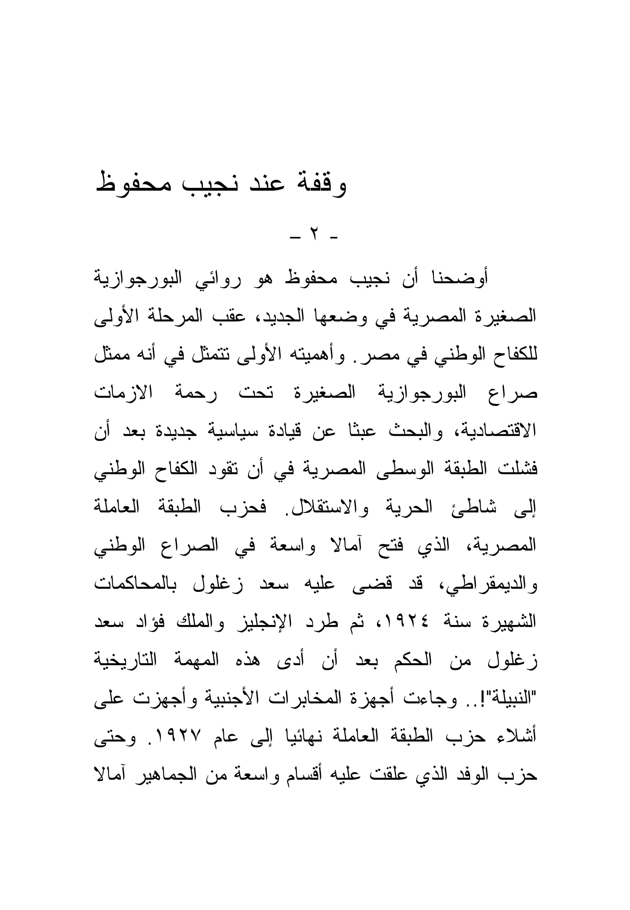 ‫ﻭﻗﻔﺔ ﻋﻨﺩ ﻨﺠﻴﺏ ﻤﺤﻔﻭﻅ‬
                       ‫-٢–‬
‫ﺃﻭﻀﺤﻨﺎ ﺃﻥ ﻨﺠﻴﺏ ﻤﺤﻔﻭﻅ ﻫﻭ ﺭﻭﺍﺌﻲ ﺍﻟﺒﻭﺭﺠﻭﺍﺯﻴﺔ‬
‫ﺍﻟﺼﻐﻴﺭﺓ ﺍﻟﻤﺼﺭﻴﺔ ﻓﻲ ﻭﻀﻌﻬﺎ ﺍﻟﺠﺩﻴﺩ، ﻋﻘﺏ ﺍﻟﻤﺭﺤﻠﺔ ﺍﻷﻭﻟﻰ‬
‫ﻟﻠﻜﻔﺎﺡ ﺍﻟﻭﻁﻨﻲ ﻓﻲ ﻤﺼﺭ. ﻭﺃﻫﻤﻴﺘﻪ ﺍﻷﻭﻟﻰ ﺘﺘﻤﺜل ﻓﻲ ﺃﻨﻪ ﻤﻤﺜل‬
‫ﺼﺭﺍﻉ ﺍﻟﺒﻭﺭﺠﻭﺍﺯﻴﺔ ﺍﻟﺼﻐﻴﺭﺓ ﺘﺤﺕ ﺭﺤﻤﺔ ﺍﻻﺯﻤﺎﺕ‬
‫ﺍﻻﻗﺘﺼﺎﺩﻴﺔ، ﻭﺍﻟﺒﺤﺙ ﻋﺒ ﹰﺎ ﻋﻥ ﻗﻴﺎﺩﺓ ﺴﻴﺎﺴﻴﺔ ﺠﺩﻴﺩﺓ ﺒﻌﺩ ﺃﻥ‬
                              ‫ﺜ‬
‫ﻓﺸﻠﺕ ﺍﻟﻁﺒﻘﺔ ﺍﻟﻭﺴﻁﻰ ﺍﻟﻤﺼﺭﻴﺔ ﻓﻲ ﺃﻥ ﺘﻘﻭﺩ ﺍﻟﻜﻔﺎﺡ ﺍﻟﻭﻁﻨﻲ‬
‫ﺇﻟﻰ ﺸﺎﻁﺊ ﺍﻟﺤﺭﻴﺔ ﻭﺍﻻﺴﺘﻘﻼل. ﻓﺤﺯﺏ ﺍﻟﻁﺒﻘﺔ ﺍﻟﻌﺎﻤﻠﺔ‬
‫ﺍﻟﻤﺼﺭﻴﺔ، ﺍﻟﺫﻱ ﻓﺘﺢ ﺁﻤﺎﻻ ﻭﺍﺴﻌﺔ ﻓﻲ ﺍﻟﺼﺭﺍﻉ ﺍﻟﻭﻁﻨﻲ‬
‫ﻭﺍﻟﺩﻴﻤﻘﺭﺍﻁﻲ، ﻗﺩ ﻗﻀﻰ ﻋﻠﻴﻪ ﺴﻌﺩ ﺯﻏﻠﻭل ﺒﺎﻟﻤﺤﺎﻜﻤﺎﺕ‬
‫ﺍﻟﺸﻬﻴﺭﺓ ﺴﻨﺔ ٤٢٩١، ﺜﻡ ﻁﺭﺩ ﺍﻹﻨﺠﻠﻴﺯ ﻭﺍﻟﻤﻠﻙ ﻓﺅﺍﺩ ﺴﻌﺩ‬
‫ﺯﻏﻠﻭل ﻤﻥ ﺍﻟﺤﻜﻡ ﺒﻌﺩ ﺃﻥ ﺃﺩﻯ ﻫﺫﻩ ﺍﻟﻤﻬﻤﺔ ﺍﻟﺘﺎﺭﻴﺨﻴﺔ‬
‫"ﺍﻟﻨﺒﻴﻠﺔ"!.. ﻭﺠﺎﺀﺕ ﺃﺠﻬﺯﺓ ﺍﻟﻤﺨﺎﺒﺭﺍﺕ ﺍﻷﺠﻨﺒﻴﺔ ﻭﺃﺠﻬﺯﺕ ﻋﻠﻰ‬
‫ﺃﺸﻼﺀ ﺤﺯﺏ ﺍﻟﻁﺒﻘﺔ ﺍﻟﻌﺎﻤﻠﺔ ﻨﻬﺎﺌ ‪‬ﺎ ﺇﻟﻰ ﻋﺎﻡ ٧٢٩١. ﻭﺤﺘﻰ‬
                    ‫ﻴ‬
‫ﺤﺯﺏ ﺍﻟﻭﻓﺩ ﺍﻟﺫﻱ ﻋﻠﻘﺕ ﻋﻠﻴﻪ ﺃﻗﺴﺎﻡ ﻭﺍﺴﻌﺔ ﻤﻥ ﺍﻟﺠﻤﺎﻫﻴﺭ ﺁﻤﺎﻻ‬
 