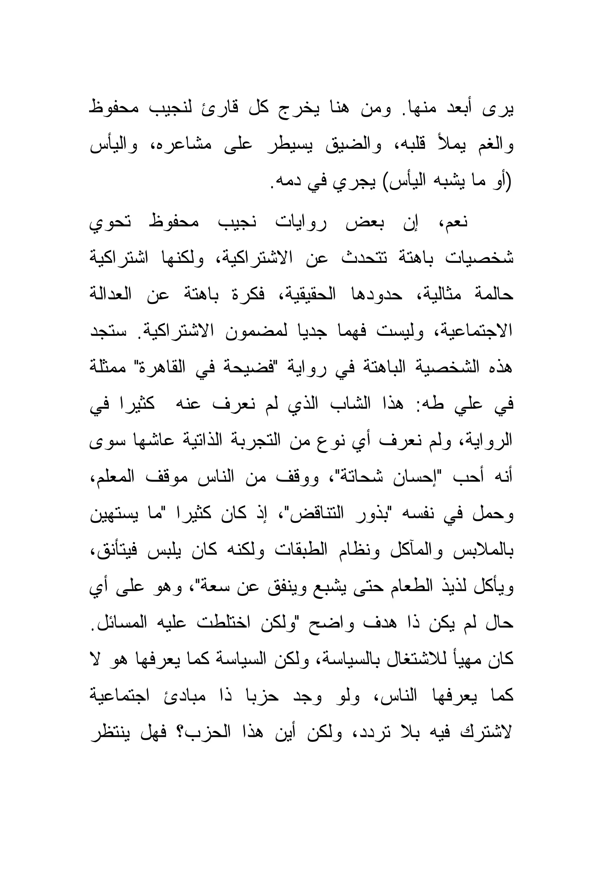 ‫ﻴﺭﻯ ﺃﺒﻌﺩ ﻤﻨﻬﺎ. ﻭﻤﻥ ﻫﻨﺎ ﻴﺨﺭﺝ ﻜل ﻗﺎﺭﺉ ﻟﻨﺠﻴﺏ ﻤﺤﻔﻭﻅ‬
‫ﻭﺍﻟﻐﻡ ﻴﻤﻸ ﻗﻠﺒﻪ، ﻭﺍﻟﻀﻴﻕ ﻴﺴﻴﻁﺭ ﻋﻠﻰ ﻤﺸﺎﻋﺭﻩ، ﻭﺍﻟﻴﺄﺱ‬
                       ‫)ﺃﻭ ﻤﺎ ﻴﺸﺒﻪ ﺍﻟﻴﺄﺱ( ﻴﺠﺭﻱ ﻓﻲ ﺩﻤﻪ.‬
‫ﻨﻌﻡ، ﺇﻥ ﺒﻌﺽ ﺭﻭﺍﻴﺎﺕ ﻨﺠﻴﺏ ﻤﺤﻔﻭﻅ ﺘﺤﻭﻱ‬
‫ﺸﺨﺼﻴﺎﺕ ﺒﺎﻫﺘﺔ ﺘﺘﺤﺩﺙ ﻋﻥ ﺍﻻﺸﺘﺭﺍﻜﻴﺔ، ﻭﻟﻜﻨﻬﺎ ﺍﺸﺘﺭﺍﻜﻴﺔ‬
‫ﺤﺎﻟﻤﺔ ﻤﺜﺎﻟﻴﺔ، ﺤﺩﻭﺩﻫﺎ ﺍﻟﺤﻘﻴﻘﻴﺔ، ﻓﻜﺭﺓ ﺒﺎﻫﺘﺔ ﻋﻥ ﺍﻟﻌﺩﺍﻟﺔ‬
‫ﺍﻻﺠﺘﻤﺎﻋﻴﺔ، ﻭﻟﻴﺴﺕ ﻓﻬﻤﺎ ﺠﺩ ‪‬ﺎ ﻟﻤﻀﻤﻭﻥ ﺍﻻﺸﺘﺭﺍﻜﻴﺔ. ﺴﺘﺠﺩ‬
                        ‫ﻴ‬     ‫‪‬‬
‫ﻫﺫﻩ ﺍﻟﺸﺨﺼﻴﺔ ﺍﻟﺒﺎﻫﺘﺔ ﻓﻲ ﺭﻭﺍﻴﺔ "ﻓﻀﻴﺤﺔ ﻓﻲ ﺍﻟﻘﺎﻫﺭﺓ" ﻤﻤﺜﻠﺔ‬
‫ﻜﺜﻴ ‪‬ﺍ ﻓﻲ‬
    ‫ﺭ‬       ‫ﻓﻲ ﻋﻠﻲ ﻁﻪ: ﻫﺫﺍ ﺍﻟﺸﺎﺏ ﺍﻟﺫﻱ ﻟﻡ ﻨﻌﺭﻑ ﻋﻨﻪ‬
‫ﺍﻟﺭﻭﺍﻴﺔ، ﻭﻟﻡ ﻨﻌﺭﻑ ﺃﻱ ﻨﻭﻉ ﻤﻥ ﺍﻟﺘﺠﺭﺒﺔ ﺍﻟﺫﺍﺘﻴﺔ ﻋﺎﺸﻬﺎ ﺴﻭﻯ‬
‫ﺃﻨﻪ ﺃﺤﺏ "ﺇﺤﺴﺎﻥ ﺸﺤﺎﺘﺔ"، ﻭﻭﻗﻑ ﻤﻥ ﺍﻟﻨﺎﺱ ﻤﻭﻗﻑ ﺍﻟﻤﻌﻠﻡ،‬
‫ﻭﺤﻤل ﻓﻲ ﻨﻔﺴﻪ "ﺒﺫﻭﺭ ﺍﻟﺘﻨﺎﻗﺽ"، ﺇﺫ ﻜﺎﻥ ﻜﺜﻴ ‪‬ﺍ "ﻤﺎ ﻴﺴﺘﻬﻴﻥ‬
            ‫ﺭ‬
‫ﺒﺎﻟﻤﻼﺒﺱ ﻭﺍﻟﻤﺂﻜل ﻭﻨﻅﺎﻡ ﺍﻟﻁﺒﻘﺎﺕ ﻭﻟﻜﻨﻪ ﻜﺎﻥ ﻴﻠﺒﺱ ﻓﻴﺘﺄﻨﻕ،‬
‫ﻭﻴﺄﻜل ﻟﺫﻴﺫ ﺍﻟﻁﻌﺎﻡ ﺤﺘﻰ ﻴﺸﺒﻊ ﻭﻴﻨﻔﻕ ﻋﻥ ﺴﻌﺔ"، ﻭﻫﻭ ﻋﻠﻰ ﺃﻱ‬
‫ﺤﺎل ﻟﻡ ﻴﻜﻥ ﺫﺍ ﻫﺩﻑ ﻭﺍﻀﺢ "ﻭﻟﻜﻥ ﺍﺨﺘﻠﻁﺕ ﻋﻠﻴﻪ ﺍﻟﻤﺴﺎﺌل.‬
‫ﻜﺎﻥ ﻤﻬﻴﺄ ﻟﻼﺸﺘﻐﺎل ﺒﺎﻟﺴﻴﺎﺴﺔ، ﻭﻟﻜﻥ ﺍﻟﺴﻴﺎﺴﺔ ﻜﻤﺎ ﻴﻌﺭﻓﻬﺎ ﻫﻭ ﻻ‬
‫ﻜﻤﺎ ﻴﻌﺭﻓﻬﺎ ﺍﻟﻨﺎﺱ، ﻭﻟﻭ ﻭﺠﺩ ﺤﺯ ‪‬ﺎ ﺫﺍ ﻤﺒﺎﺩﺉ ﺍﺠﺘﻤﺎﻋﻴﺔ‬
                   ‫ﺒ‬
‫ﻻﺸﺘﺭﻙ ﻓﻴﻪ ﺒﻼ ﺘﺭﺩﺩ، ﻭﻟﻜﻥ ﺃﻴﻥ ﻫﺫﺍ ﺍﻟﺤﺯﺏ؟ ﻓﻬل ﻴﻨﺘﻅﺭ‬
 