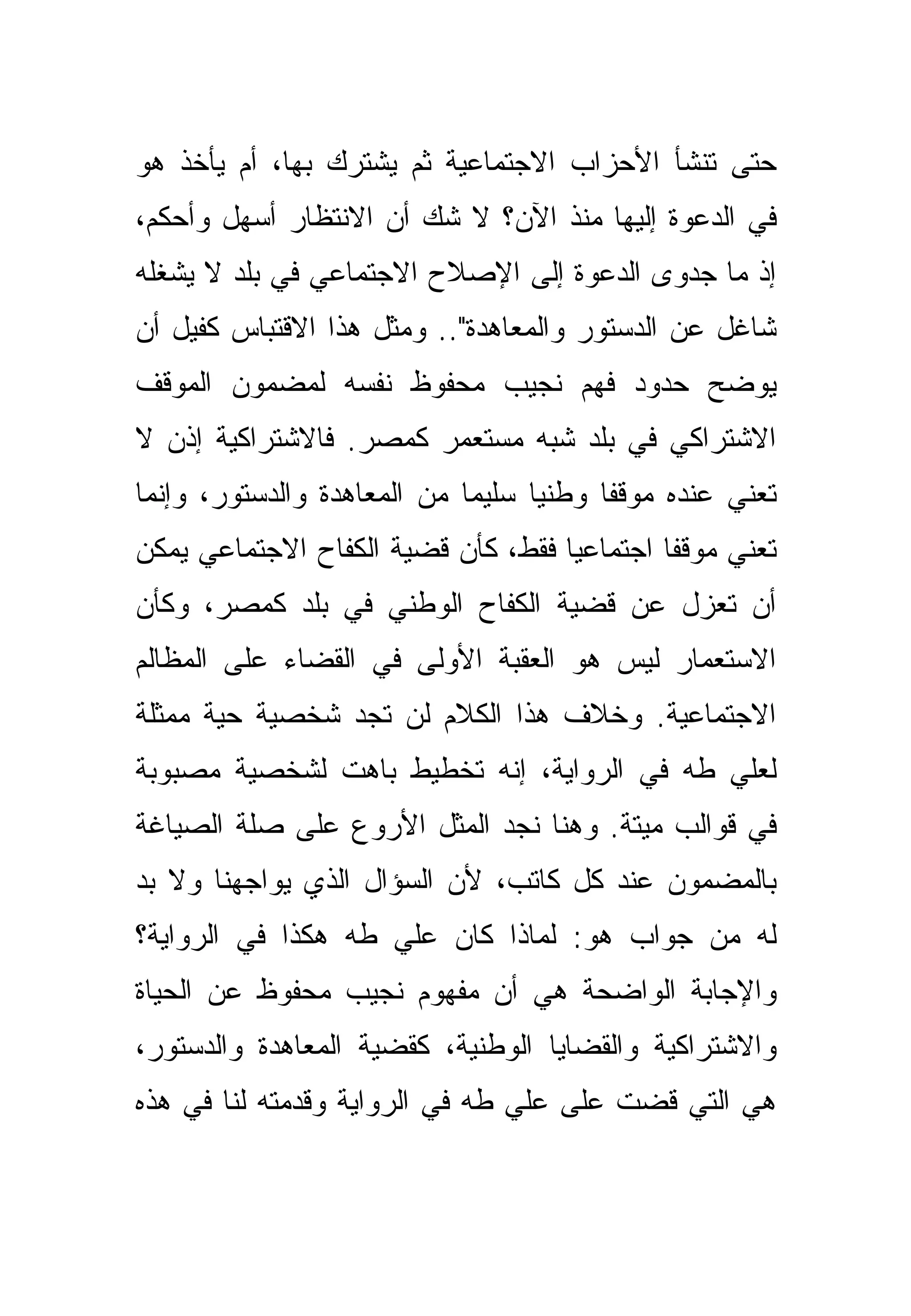 ‫ﺤﺘﻰ ﺘﻨﺸﺄ ﺍﻷﺤﺯﺍﺏ ﺍﻻﺠﺘﻤﺎﻋﻴﺔ ﺜﻡ ﻴﺸﺘﺭﻙ ﺒﻬﺎ، ﺃﻡ ﻴﺄﺨﺫ ﻫﻭ‬
‫ﻓﻲ ﺍﻟﺩﻋﻭﺓ ﺇﻟﻴﻬﺎ ﻤﻨﺫ ﺍﻵﻥ؟ ﻻ ﺸﻙ ﺃﻥ ﺍﻻﻨﺘﻅﺎﺭ ﺃﺴﻬل ﻭﺃﺤﻜﻡ،‬
‫ﺇﺫ ﻤﺎ ﺠﺩﻭﻯ ﺍﻟﺩﻋﻭﺓ ﺇﻟﻰ ﺍﻹﺼﻼﺡ ﺍﻻﺠﺘﻤﺎﻋﻲ ﻓﻲ ﺒﻠﺩ ﻻ ﻴﺸﻐﻠﻪ‬
‫ﺸﺎﻏل ﻋﻥ ﺍﻟﺩﺴﺘﻭﺭ ﻭﺍﻟﻤﻌﺎﻫﺩﺓ".. ﻭﻤﺜل ﻫﺫﺍ ﺍﻻﻗﺘﺒﺎﺱ ﻜﻔﻴل ﺃﻥ‬
‫ﻴﻭﻀﺢ ﺤﺩﻭﺩ ﻓﻬﻡ ﻨﺠﻴﺏ ﻤﺤﻔﻭﻅ ﻨﻔﺴﻪ ﻟﻤﻀﻤﻭﻥ ﺍﻟﻤﻭﻗﻑ‬
‫ﺍﻻﺸﺘﺭﺍﻜﻲ ﻓﻲ ﺒﻠﺩ ﺸﺒﻪ ﻤﺴﺘﻌﻤﺭ ﻜﻤﺼﺭ. ﻓﺎﻻﺸﺘﺭﺍﻜﻴﺔ ﺇﺫﻥ ﻻ‬
‫ﺘﻌﻨﻲ ﻋﻨﺩﻩ ﻤﻭﻗ ﹰﺎ ﻭﻁﻨ ‪‬ﺎ ﺴﻠﻴ ‪‬ﺎ ﻤﻥ ﺍﻟﻤﻌﺎﻫﺩﺓ ﻭﺍﻟﺩﺴﺘﻭﺭ، ﻭﺇﻨﻤﺎ‬
                             ‫ﻤ‬      ‫ﻴ‬      ‫ﻔ‬
‫ﺘﻌﻨﻲ ﻤﻭﻗ ﹰﺎ ﺍﺠﺘﻤﺎﻋ ‪‬ﺎ ﻓﻘﻁ، ﻜﺄﻥ ﻗﻀﻴﺔ ﺍﻟﻜﻔﺎﺡ ﺍﻻﺠﺘﻤﺎﻋﻲ ﻴﻤﻜﻥ‬
                                    ‫ﻴ‬         ‫ﻔ‬
‫ﺃﻥ ﺘﻌﺯل ﻋﻥ ﻗﻀﻴﺔ ﺍﻟﻜﻔﺎﺡ ﺍﻟﻭﻁﻨﻲ ﻓﻲ ﺒﻠﺩ ﻜﻤﺼﺭ، ﻭﻜﺄﻥ‬
‫ﺍﻻﺴﺘﻌﻤﺎﺭ ﻟﻴﺱ ﻫﻭ ﺍﻟﻌﻘﺒﺔ ﺍﻷﻭﻟﻰ ﻓﻲ ﺍﻟﻘﻀﺎﺀ ﻋﻠﻰ ﺍﻟﻤﻅﺎﻟﻡ‬
‫ﺍﻻﺠﺘﻤﺎﻋﻴﺔ. ﻭﺨﻼﻑ ﻫﺫﺍ ﺍﻟﻜﻼﻡ ﻟﻥ ﺘﺠﺩ ﺸﺨﺼﻴﺔ ﺤﻴﺔ ﻤﻤﺜﻠﺔ‬
‫ﻟﻌﻠﻲ ﻁﻪ ﻓﻲ ﺍﻟﺭﻭﺍﻴﺔ، ﺇﻨﻪ ﺘﺨﻁﻴﻁ ﺒﺎﻫﺕ ﻟﺸﺨﺼﻴﺔ ﻤﺼﺒﻭﺒﺔ‬
‫ﻓﻲ ﻗﻭﺍﻟﺏ ﻤﻴﺘﺔ. ﻭﻫﻨﺎ ﻨﺠﺩ ﺍﻟﻤﺜل ﺍﻷﺭﻭﻉ ﻋﻠﻰ ﺼﻠﺔ ﺍﻟﺼﻴﺎﻏﺔ‬
‫ﺒﺎﻟﻤﻀﻤﻭﻥ ﻋﻨﺩ ﻜل ﻜﺎﺘﺏ، ﻷﻥ ﺍﻟﺴﺅﺍل ﺍﻟﺫﻱ ﻴﻭﺍﺠﻬﻨﺎ ﻭﻻ ﺒﺩ‬
‫ﻟﻪ ﻤﻥ ﺠﻭﺍﺏ ﻫﻭ: ﻟﻤﺎﺫﺍ ﻜﺎﻥ ﻋﻠﻲ ﻁﻪ ﻫﻜﺫﺍ ﻓﻲ ﺍﻟﺭﻭﺍﻴﺔ؟‬
‫ﻭﺍﻹﺠﺎﺒﺔ ﺍﻟﻭﺍﻀﺤﺔ ﻫﻲ ﺃﻥ ﻤﻔﻬﻭﻡ ﻨﺠﻴﺏ ﻤﺤﻔﻭﻅ ﻋﻥ ﺍﻟﺤﻴﺎﺓ‬
‫ﻭﺍﻻﺸﺘﺭﺍﻜﻴﺔ ﻭﺍﻟﻘﻀﺎﻴﺎ ﺍﻟﻭﻁﻨﻴﺔ، ﻜﻘﻀﻴﺔ ﺍﻟﻤﻌﺎﻫﺩﺓ ﻭﺍﻟﺩﺴﺘﻭﺭ،‬
‫ﻫﻲ ﺍﻟﺘﻲ ﻗﻀﺕ ﻋﻠﻰ ﻋﻠﻲ ﻁﻪ ﻓﻲ ﺍﻟﺭﻭﺍﻴﺔ ﻭﻗﺩﻤﺘﻪ ﻟﻨﺎ ﻓﻲ ﻫﺫﻩ‬
 