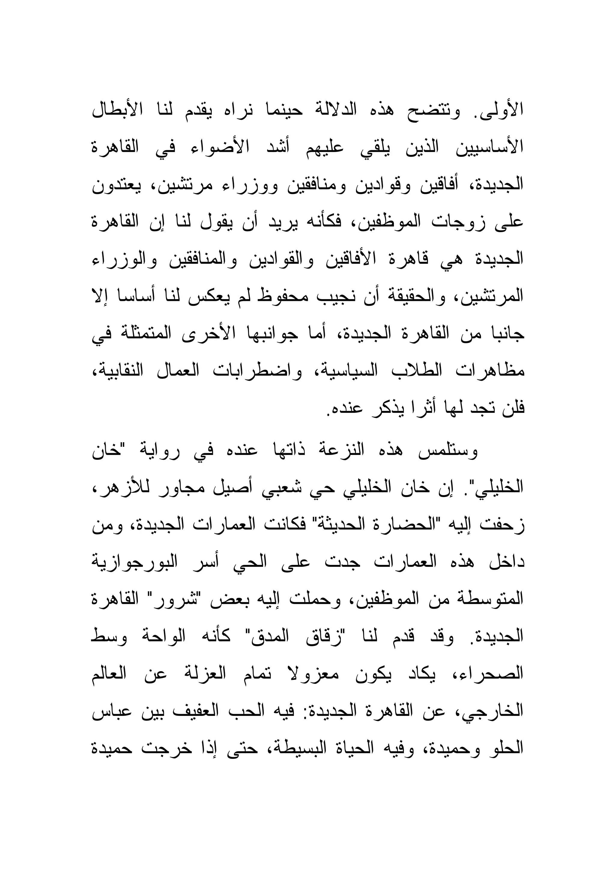 ‫ﺍﻷﻭﻟﻰ. ﻭﺘﺘﻀﺢ ﻫﺫﻩ ﺍﻟﺩﻻﻟﺔ ﺤﻴﻨﻤﺎ ﻨﺭﺍﻩ ﻴﻘﺩﻡ ﻟﻨﺎ ﺍﻷﺒﻁﺎل‬
‫ﺍﻷﺴﺎﺴﻴﻴﻥ ﺍﻟﺫﻴﻥ ﻴﻠﻘﻲ ﻋﻠﻴﻬﻡ ﺃﺸﺩ ﺍﻷﻀﻭﺍﺀ ﻓﻲ ﺍﻟﻘﺎﻫﺭﺓ‬
‫ﺍﻟﺠﺩﻴﺩﺓ، ﺃﻓﺎﻗﻴﻥ ﻭﻗ ‪‬ﺍﺩﻴﻥ ﻭﻤﻨﺎﻓﻘﻴﻥ ﻭﻭﺯﺭﺍﺀ ﻤﺭﺘﺸﻴﻥ، ﻴﻌﺘﺩﻭﻥ‬
                                   ‫ﻭ‬
‫ﻋﻠﻰ ﺯﻭﺠﺎﺕ ﺍﻟﻤﻭﻅﻔﻴﻥ، ﻓﻜﺄﻨﻪ ﻴﺭﻴﺩ ﺃﻥ ﻴﻘﻭل ﻟﻨﺎ ﺇﻥ ﺍﻟﻘﺎﻫﺭﺓ‬
‫ﺍﻟﺠﺩﻴﺩﺓ ﻫﻲ ﻗﺎﻫﺭﺓ ﺍﻷﻓﺎﻗﻴﻥ ﻭﺍﻟﻘﻭﺍﺩﻴﻥ ﻭﺍﻟﻤﻨﺎﻓﻘﻴﻥ ﻭﺍﻟﻭﺯﺭﺍﺀ‬
                        ‫‪‬‬
‫ﺍﻟﻤﺭﺘﺸﻴﻥ، ﻭﺍﻟﺤﻘﻴﻘﺔ ﺃﻥ ﻨﺠﻴﺏ ﻤﺤﻔﻭﻅ ﻟﻡ ﻴﻌﻜﺱ ﻟﻨﺎ ﺃﺴﺎ ‪‬ﺎ ﺇﻻ‬
    ‫ﺴ‬
‫ﺠﺎﻨﺒﺎ ﻤﻥ ﺍﻟﻘﺎﻫﺭﺓ ﺍﻟﺠﺩﻴﺩﺓ، ﺃﻤﺎ ﺠﻭﺍﻨﺒﻬﺎ ﺍﻷﺨﺭﻯ ﺍﻟﻤﺘﻤﺜﻠﺔ ﻓﻲ‬
                                                   ‫‪‬‬
‫ﻤﻅﺎﻫﺭﺍﺕ ﺍﻟﻁﻼﺏ ﺍﻟﺴﻴﺎﺴﻴﺔ، ﻭﺍﻀﻁﺭﺍﺒﺎﺕ ﺍﻟﻌﻤﺎل ﺍﻟﻨﻘﺎﺒﻴﺔ،‬
                             ‫ﻓﻠﻥ ﺘﺠﺩ ﻟﻬﺎ ﺃﺜ ‪‬ﺍ ﻴﺫﻜﺭ ﻋﻨﺩﻩ.‬
                                         ‫ﺭ‬
‫ﻭﺴﺘﻠﻤﺱ ﻫﺫﻩ ﺍﻟﻨﺯﻋﺔ ﺫﺍﺘﻬﺎ ﻋﻨﺩﻩ ﻓﻲ ﺭﻭﺍﻴﺔ "ﺨﺎﻥ‬
‫ﺍﻟﺨﻠﻴﻠﻲ". ﺇﻥ ﺨﺎﻥ ﺍﻟﺨﻠﻴﻠﻲ ﺤﻲ ﺸﻌﺒﻲ ﺃﺼﻴل ﻤﺠﺎﻭﺭ ﻟﻸﺯﻫﺭ،‬
‫ﺯﺤﻔﺕ ﺇﻟﻴﻪ "ﺍﻟﺤﻀﺎﺭﺓ ﺍﻟﺤﺩﻴﺜﺔ" ﻓﻜﺎﻨﺕ ﺍﻟﻌﻤﺎﺭﺍﺕ ﺍﻟﺠﺩﻴﺩﺓ، ﻭﻤﻥ‬
‫ﺩﺍﺨل ﻫﺫﻩ ﺍﻟﻌﻤﺎﺭﺍﺕ ﺠ ‪‬ﺕ ﻋﻠﻰ ﺍﻟﺤﻲ ﺃﺴﺭ ﺍﻟﺒﻭﺭﺠﻭﺍﺯﻴﺔ‬
                          ‫ﺩ‬
‫ﺍﻟﻤﺘﻭﺴﻁﺔ ﻤﻥ ﺍﻟﻤﻭﻅﻔﻴﻥ، ﻭﺤﻤﻠﺕ ﺇﻟﻴﻪ ﺒﻌﺽ "ﺸﺭﻭﺭ" ﺍﻟﻘﺎﻫﺭﺓ‬
‫ﺍﻟﺠﺩﻴﺩﺓ. ﻭﻗﺩ ﻗﺩﻡ ﻟﻨﺎ "ﺯﻗﺎﻕ ﺍﻟﻤﺩﻕ" ﻜﺄﻨﻪ ﺍﻟﻭﺍﺤﺔ ﻭﺴﻁ‬
‫ﺍﻟﺼﺤﺭﺍﺀ، ﻴﻜﺎﺩ ﻴﻜﻭﻥ ﻤﻌﺯﻭﻻ ﺘﻤﺎﻡ ﺍﻟﻌﺯﻟﺔ ﻋﻥ ﺍﻟﻌﺎﻟﻡ‬
‫ﺍﻟﺨﺎﺭﺠﻲ، ﻋﻥ ﺍﻟﻘﺎﻫﺭﺓ ﺍﻟﺠﺩﻴﺩﺓ: ﻓﻴﻪ ﺍﻟﺤﺏ ﺍﻟﻌﻔﻴﻑ ﺒﻴﻥ ﻋﺒﺎﺱ‬
‫ﺍﻟﺤﻠﻭ ﻭﺤﻤﻴﺩﺓ، ﻭﻓﻴﻪ ﺍﻟﺤﻴﺎﺓ ﺍﻟﺒﺴﻴﻁﺔ، ﺤﺘﻰ ﺇﺫﺍ ﺨﺭﺠﺕ ﺤﻤﻴﺩﺓ‬
 