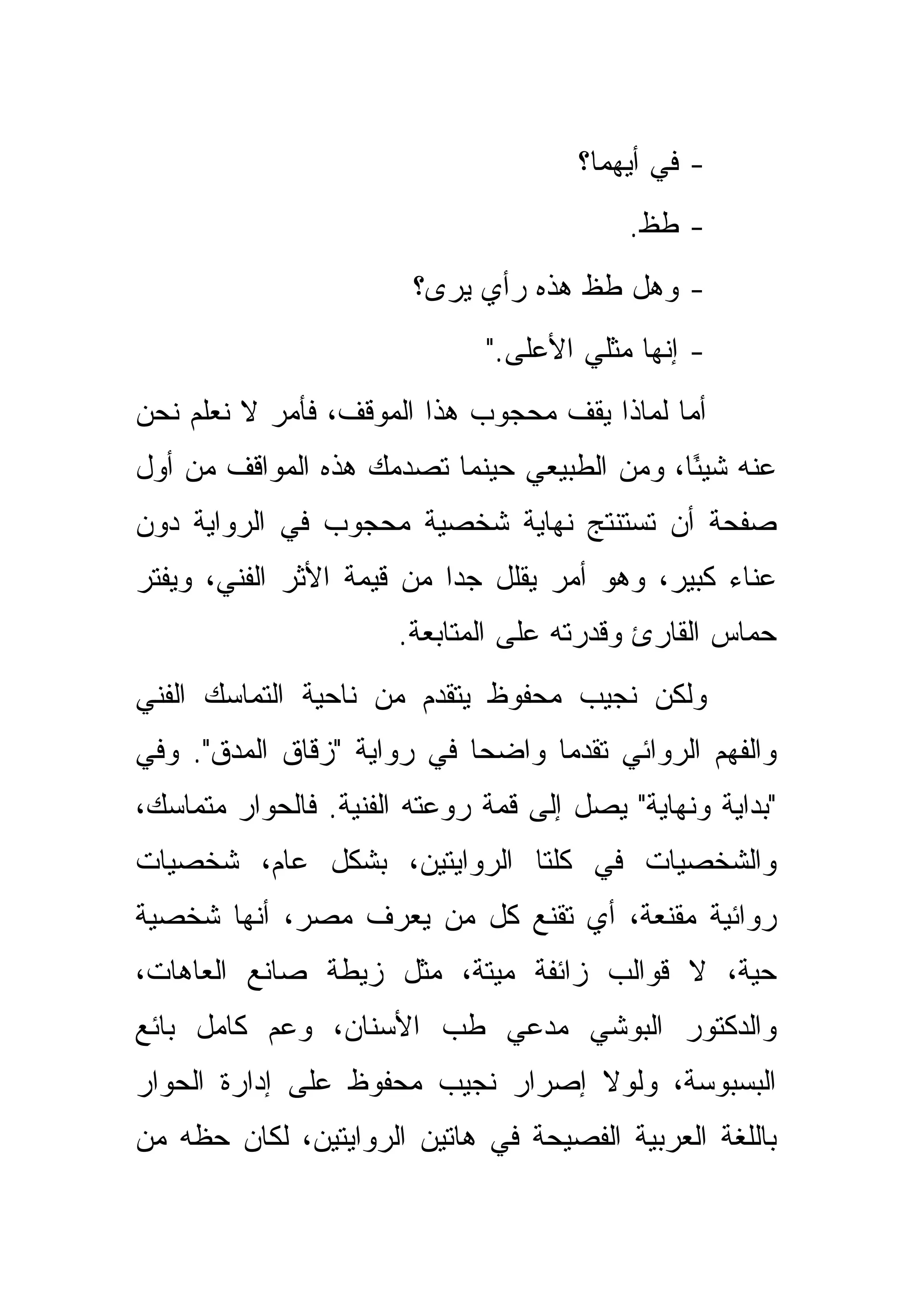 ‫- ﻓﻲ ﺃﻴﻬﻤﺎ؟‬
                                           ‫- ﻁﻅ.‬
                        ‫- ﻭﻫل ﻁﻅ ﻫﺫﻩ ﺭﺃﻱ ‪‬ﺭﻯ؟‬
                           ‫ﻴ‬
                              ‫- ﺇﻨﻬﺎ ﻤﺜﻠﻲ ﺍﻷﻋﻠﻰ."‬
‫ﺃﻤﺎ ﻟﻤﺎﺫﺍ ﻴﻘﻑ ﻤﺤﺠﻭﺏ ﻫﺫﺍ ﺍﻟﻤﻭﻗﻑ، ﻓﺄﻤﺭ ﻻ ﻨﻌﻠﻡ ﻨﺤﻥ‬
‫ﻋﻨﻪ ﺸﻴ ًﺎ، ﻭﻤﻥ ﺍﻟﻁﺒﻴﻌﻲ ﺤﻴﻨﻤﺎ ﺘﺼﺩﻤﻙ ﻫﺫﻩ ﺍﻟﻤﻭﺍﻗﻑ ﻤﻥ ﺃﻭل‬
                                             ‫ﺌ‬
‫ﺼﻔﺤﺔ ﺃﻥ ﺘﺴﺘﻨﺘﺞ ﻨﻬﺎﻴﺔ ﺸﺨﺼﻴﺔ ﻤﺤﺠﻭﺏ ﻓﻲ ﺍﻟﺭﻭﺍﻴﺔ ﺩﻭﻥ‬
‫ﻋﻨﺎﺀ ﻜﺒﻴﺭ، ﻭﻫﻭ ﺃﻤﺭ ﻴﻘﻠل ﺠ ‪‬ﺍ ﻤﻥ ﻗﻴﻤﺔ ﺍﻷﺜﺭ ﺍﻟﻔﻨﻲ، ﻭﻴﻔﺘﺭ‬
                           ‫ﺩ‬
                      ‫ﺤﻤﺎﺱ ﺍﻟﻘﺎﺭﺉ ﻭﻗﺩﺭﺘﻪ ﻋﻠﻰ ﺍﻟﻤﺘﺎﺒﻌﺔ.‬
‫ﻭﻟﻜﻥ ﻨﺠﻴﺏ ﻤﺤﻔﻭﻅ ﻴﺘﻘﺩﻡ ﻤﻥ ﻨﺎﺤﻴﺔ ﺍﻟﺘﻤﺎﺴﻙ ﺍﻟﻔﻨﻲ‬
‫ﻭﺍﻟﻔﻬﻡ ﺍﻟﺭﻭﺍﺌﻲ ﺘﻘﺩ ‪‬ﺎ ﻭﺍﻀ ‪‬ﺎ ﻓﻲ ﺭﻭﺍﻴﺔ "ﺯﻗﺎﻕ ﺍﻟﻤﺩﻕ". ﻭﻓﻲ‬
                            ‫ﺤ‬      ‫ﻤ‬
‫"ﺒﺩﺍﻴﺔ ﻭﻨﻬﺎﻴﺔ" ﻴﺼل ﺇﻟﻰ ﻗﻤﺔ ﺭﻭﻋﺘﻪ ﺍﻟﻔﻨﻴﺔ. ﻓﺎﻟﺤﻭﺍﺭ ﻤﺘﻤﺎﺴﻙ،‬
‫ﻭﺍﻟﺸﺨﺼﻴﺎﺕ ﻓﻲ ﻜﻠﺘﺎ ﺍﻟﺭﻭﺍﻴﺘﻴﻥ، ﺒﺸﻜل ﻋﺎﻡ، ﺸﺨﺼﻴﺎﺕ‬
‫ﺭﻭﺍﺌﻴﺔ ﻤﻘﻨﻌﺔ، ﺃﻱ ﺘﻘﻨﻊ ﻜل ﻤﻥ ﻴﻌﺭﻑ ﻤﺼﺭ، ﺃﻨﻬﺎ ﺸﺨﺼﻴﺔ‬
‫ﺤﻴﺔ، ﻻ ﻗﻭﺍﻟﺏ ﺯﺍﺌﻔﺔ ﻤﻴﺘﺔ، ﻤﺜل ﺯﻴﻁﺔ ﺼﺎﻨﻊ ﺍﻟﻌﺎﻫﺎﺕ،‬
‫ﻭﺍﻟﺩﻜﺘﻭﺭ ﺍﻟﺒﻭﺸﻲ ﻤﺩﻋﻲ ﻁﺏ ﺍﻷﺴﻨﺎﻥ، ﻭﻋﻡ ﻜﺎﻤل ﺒﺎﺌﻊ‬
‫ﺍﻟﺒﺴﺒﻭﺴﺔ، ﻭﻟﻭﻻ ﺇﺼﺭﺍﺭ ﻨﺠﻴﺏ ﻤﺤﻔﻭﻅ ﻋﻠﻰ ﺇﺩﺍﺭﺓ ﺍﻟﺤﻭﺍﺭ‬
‫ﺒﺎﻟﻠﻐﺔ ﺍﻟﻌﺭﺒﻴﺔ ﺍﻟﻔﺼﻴﺤﺔ ﻓﻲ ﻫﺎﺘﻴﻥ ﺍﻟﺭﻭﺍﻴﺘﻴﻥ، ﻟﻜﺎﻥ ﺤﻅﻪ ﻤﻥ‬
 