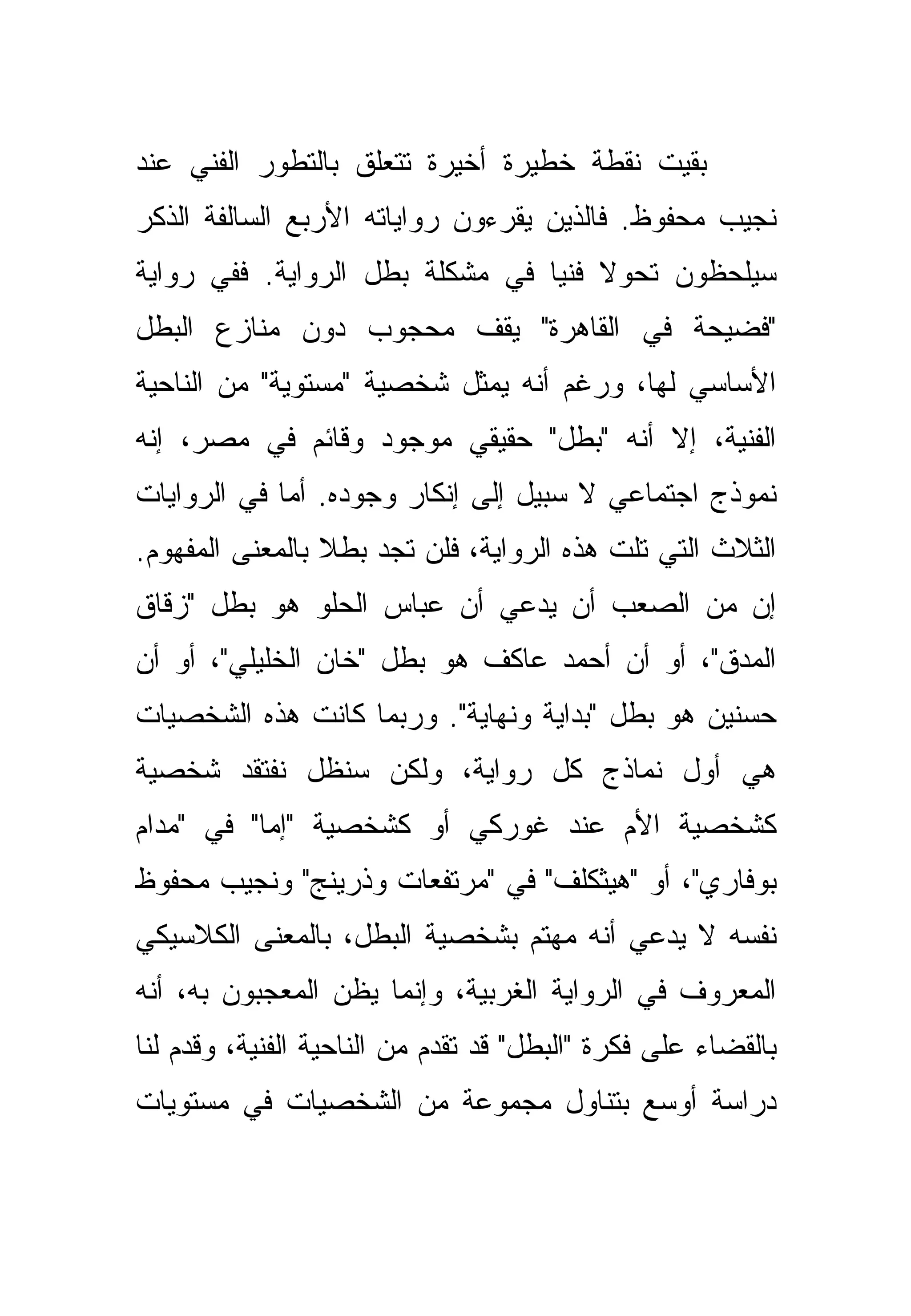 ‫ﺒﻘﻴﺕ ﻨﻘﻁﺔ ﺨﻁﻴﺭﺓ ﺃﺨﻴﺭﺓ ﺘﺘﻌﻠﻕ ﺒﺎﻟﺘﻁﻭﺭ ﺍﻟﻔﻨﻲ ﻋﻨﺩ‬
‫ﻨﺠﻴﺏ ﻤﺤﻔﻭﻅ. ﻓﺎﻟﺫﻴﻥ ﻴﻘﺭﺀﻭﻥ ﺭﻭﺍﻴﺎﺘﻪ ﺍﻷﺭﺒﻊ ﺍﻟﺴﺎﻟﻔﺔ ﺍﻟﺫﻜﺭ‬
‫ﺴﻴﻠﺤﻅﻭﻥ ﺘﺤﻭﻻ ﻓﻨﻴﺎ ﻓﻲ ﻤﺸﻜﻠﺔ ﺒﻁل ﺍﻟﺭﻭﺍﻴﺔ. ﻓﻔﻲ ﺭﻭﺍﻴﺔ‬
                                 ‫‪‬‬
‫"ﻓﻀﻴﺤﺔ ﻓﻲ ﺍﻟﻘﺎﻫﺭﺓ" ﻴﻘﻑ ﻤﺤﺠﻭﺏ ﺩﻭﻥ ﻤﻨﺎﺯﻉ ﺍﻟﺒﻁل‬
‫ﺍﻷﺴﺎﺴﻲ ﻟﻬﺎ، ﻭﺭﻏﻡ ﺃﻨﻪ ﻴﻤﺜل ﺸﺨﺼﻴﺔ "ﻤﺴﺘﻭﻴﺔ" ﻤﻥ ﺍﻟﻨﺎﺤﻴﺔ‬
‫ﺍﻟﻔﻨﻴﺔ، ﺇﻻ ﺃﻨﻪ "ﺒﻁل" ﺤﻘﻴﻘﻲ ﻤﻭﺠﻭﺩ ﻭﻗﺎﺌﻡ ﻓﻲ ﻤﺼﺭ، ﺇﻨﻪ‬
‫ﻨﻤﻭﺫﺝ ﺍﺠﺘﻤﺎﻋﻲ ﻻ ﺴﺒﻴل ﺇﻟﻰ ﺇﻨﻜﺎﺭ ﻭﺠﻭﺩﻩ. ﺃﻤﺎ ﻓﻲ ﺍﻟﺭﻭﺍﻴﺎﺕ‬
‫ﺍﻟﺜﻼﺙ ﺍﻟﺘﻲ ﺘﻠﺕ ﻫﺫﻩ ﺍﻟﺭﻭﺍﻴﺔ، ﻓﻠﻥ ﺘﺠﺩ ﺒﻁﻼ ﺒﺎﻟﻤﻌﻨﻰ ﺍﻟﻤﻔﻬﻭﻡ.‬
‫ﺇﻥ ﻤﻥ ﺍﻟﺼﻌﺏ ﺃﻥ ﻴﺩﻋﻲ ﺃﻥ ﻋﺒﺎﺱ ﺍﻟﺤﻠﻭ ﻫﻭ ﺒﻁل "ﺯﻗﺎﻕ‬
‫ﺍﻟﻤﺩﻕ"، ﺃﻭ ﺃﻥ ﺃﺤﻤﺩ ﻋﺎﻜﻑ ﻫﻭ ﺒﻁل "ﺨﺎﻥ ﺍﻟﺨﻠﻴﻠﻲ"، ﺃﻭ ﺃﻥ‬
‫ﺤﺴﻨﻴﻥ ﻫﻭ ﺒﻁل "ﺒﺩﺍﻴﺔ ﻭﻨﻬﺎﻴﺔ". ﻭﺭﺒﻤﺎ ﻜﺎﻨﺕ ﻫﺫﻩ ﺍﻟﺸﺨﺼﻴﺎﺕ‬
‫ﻫﻲ ﺃﻭل ﻨﻤﺎﺫﺝ ﻜل ﺭﻭﺍﻴﺔ، ﻭﻟﻜﻥ ﺴﻨﻅل ﻨﻔﺘﻘﺩ ﺸﺨﺼﻴﺔ‬
‫ﻜﺸﺨﺼﻴﺔ ﺍﻷﻡ ﻋﻨﺩ ﻏﻭﺭﻜﻲ ﺃﻭ ﻜﺸﺨﺼﻴﺔ "ﺇﻤﺎ" ﻓﻲ "ﻤﺩﺍﻡ‬
‫ﺒﻭﻓﺎﺭﻱ"، ﺃﻭ "ﻫﻴﺜﻜﻠﻑ" ﻓﻲ "ﻤﺭﺘﻔﻌﺎﺕ ﻭﺫﺭﻴﻨﺞ" ﻭﻨﺠﻴﺏ ﻤﺤﻔﻭﻅ‬
‫ﻨﻔﺴﻪ ﻻ ﻴﺩﻋﻲ ﺃﻨﻪ ﻤﻬﺘﻡ ﺒﺸﺨﺼﻴﺔ ﺍﻟﺒﻁل، ﺒﺎﻟﻤﻌﻨﻰ ﺍﻟﻜﻼﺴﻴﻜﻲ‬
‫ﺍﻟﻤﻌﺭﻭﻑ ﻓﻲ ﺍﻟﺭﻭﺍﻴﺔ ﺍﻟﻐﺭﺒﻴﺔ، ﻭﺇﻨﻤﺎ ﻴﻅﻥ ﺍﻟﻤﻌﺠﺒﻭﻥ ﺒﻪ، ﺃﻨﻪ‬
‫ﺒﺎﻟﻘﻀﺎﺀ ﻋﻠﻰ ﻓﻜﺭﺓ "ﺍﻟﺒﻁل" ﻗﺩ ﺘﻘﺩﻡ ﻤﻥ ﺍﻟﻨﺎﺤﻴﺔ ﺍﻟﻔﻨﻴﺔ، ﻭﻗﺩﻡ ﻟﻨﺎ‬
‫ﺩﺭﺍﺴﺔ ﺃﻭﺴﻊ ﺒﺘﻨﺎﻭل ﻤﺠﻤﻭﻋﺔ ﻤﻥ ﺍﻟﺸﺨﺼﻴﺎﺕ ﻓﻲ ﻤﺴﺘﻭﻴﺎﺕ‬
 