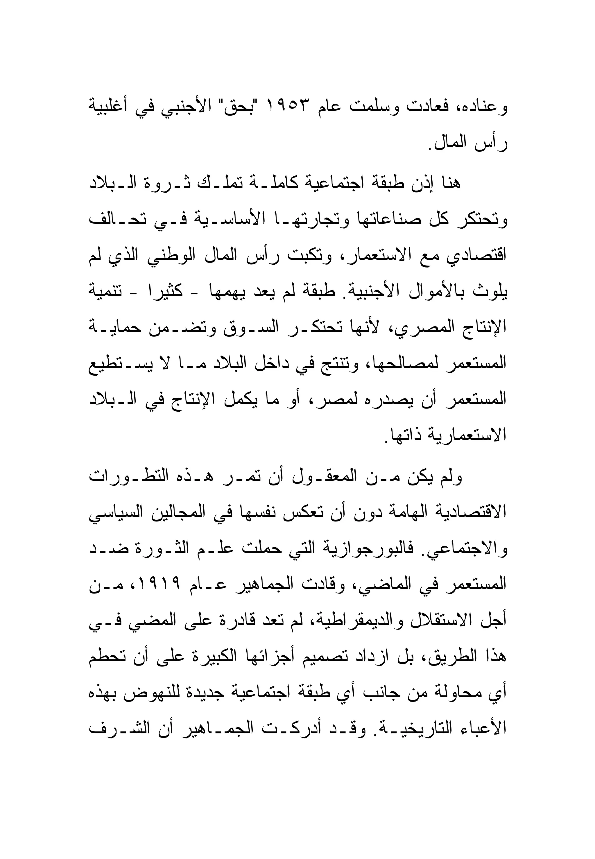 ‫ﻭﻋﻨﺎﺩﻩ، ﻓﻌﺎﺩﺕ ﻭﺴﻠﻤﺕ ﻋﺎﻡ ٣٥٩١ "ﺒﺤﻕ" ﺍﻷﺠﻨﺒﻲ ﻓﻲ ﺃﻏﻠﺒﻴﺔ‬
                                             ‫ﺭﺃﺱ ﺍﻟﻤﺎل.‬
‫ﻫﻨﺎ ﺇﺫﻥ ﻁﺒﻘﺔ ﺍﺠﺘﻤﺎﻋﻴﺔ ﻜﺎﻤﻠـﺔ ﺘﻤﻠـﻙ ﺜـﺭﻭﺓ ﺍﻟـﺒﻼﺩ‬
‫ﻭﺘﺤﺘﻜﺭ ﻜل ﺼﻨﺎﻋﺎﺘﻬﺎ ﻭﺘﺠﺎﺭﺘﻬـﺎ ﺍﻷﺴﺎﺴـﻴﺔ ﻓـﻲ ﺘﺤـﺎﻟﻑ‬
‫ﺍﻗﺘﺼﺎﺩﻱ ﻤﻊ ﺍﻻﺴﺘﻌﻤﺎﺭ، ﻭﺘﻜﺒﺕ ﺭﺃﺱ ﺍﻟﻤﺎل ﺍﻟﻭﻁﻨﻲ ﺍﻟﺫﻱ ﻟﻡ‬
‫ﻴﻠﻭﺙ ﺒﺎﻷﻤﻭﺍل ﺍﻷﺠﻨﺒﻴﺔ. ﻁﺒﻘﺔ ﻟﻡ ﻴﻌﺩ ﻴﻬﻤﻬﺎ - ﻜﺜﻴ ‪‬ﺍ - ﺘﻨﻤﻴﺔ‬
         ‫ﺭ‬
‫ﺍﻹﻨﺘﺎﺝ ﺍﻟﻤﺼﺭﻱ، ﻷﻨﻬﺎ ﺘﺤﺘﻜـﺭ ﺍﻟﺴـﻭﻕ ﻭﺘﻀـﻤﻥ ﺤﻤﺎﻴـﺔ‬
‫ﺍﻟﻤﺴﺘﻌﻤﺭ ﻟﻤﺼﺎﻟﺤﻬﺎ، ﻭﺘﻨﺘﺞ ﻓﻲ ﺩﺍﺨل ﺍﻟﺒﻼﺩ ﻤـﺎ ﻻ ﻴﺴـﺘﻁﻴﻊ‬
‫ﺍﻟﻤﺴﺘﻌﻤﺭ ﺃﻥ ﻴﺼﺩﺭﻩ ﻟﻤﺼﺭ، ﺃﻭ ﻤﺎ ﻴﻜﻤل ﺍﻹﻨﺘﺎﺝ ﻓﻲ ﺍﻟـﺒﻼﺩ‬
                                       ‫ﺍﻻﺴﺘﻌﻤﺎﺭﻴﺔ ﺫﺍﺘﻬﺎ.‬
‫ﻭﻟﻡ ﻴﻜﻥ ﻤـﻥ ﺍﻟﻤﻌﻘـﻭل ﺃﻥ ﺘﻤـﺭ ﻫـﺫﻩ ﺍﻟﺘﻁـﻭﺭﺍﺕ‬
‫ﺍﻻﻗﺘﺼﺎﺩﻴﺔ ﺍﻟﻬﺎﻤﺔ ﺩﻭﻥ ﺃﻥ ﺘﻌﻜﺱ ﻨﻔﺴﻬﺎ ﻓﻲ ﺍﻟﻤﺠﺎﻟﻴﻥ ﺍﻟﺴﻴﺎﺴﻲ‬
‫ﻭﺍﻻﺠﺘﻤﺎﻋﻲ. ﻓﺎﻟﺒﻭﺭﺠﻭﺍﺯﻴﺔ ﺍﻟﺘﻲ ﺤﻤﻠﺕ ﻋﻠـﻡ ﺍﻟﺜـﻭﺭﺓ ﻀـﺩ‬
‫ﺍﻟﻤﺴﺘﻌﻤﺭ ﻓﻲ ﺍﻟﻤﺎﻀﻲ، ﻭﻗﺎﺩﺕ ﺍﻟﺠﻤﺎﻫﻴﺭ ﻋـﺎﻡ ٩١٩١، ﻤـﻥ‬
‫ﺃﺠل ﺍﻻﺴﺘﻘﻼل ﻭﺍﻟﺩﻴﻤﻘﺭﺍﻁﻴﺔ، ﻟﻡ ﺘﻌﺩ ﻗﺎﺩﺭﺓ ﻋﻠﻰ ﺍﻟﻤﻀﻲ ﻓـﻲ‬
‫ﻫﺫﺍ ﺍﻟﻁﺭﻴﻕ، ﺒل ﺍﺯﺩﺍﺩ ﺘﺼﻤﻴﻡ ﺃﺠﺯﺍﺌﻬﺎ ﺍﻟﻜﺒﻴﺭﺓ ﻋﻠﻰ ﺃﻥ ﺘﺤﻁﻡ‬
‫ﺃﻱ ﻤﺤﺎﻭﻟﺔ ﻤﻥ ﺠﺎﻨﺏ ﺃﻱ ﻁﺒﻘﺔ ﺍﺠﺘﻤﺎﻋﻴﺔ ﺠﺩﻴﺩﺓ ﻟﻠﻨﻬﻭﺽ ﺒﻬﺫﻩ‬
‫ﺍﻷﻋﺒﺎﺀ ﺍﻟﺘﺎﺭﻴﺨﻴـﺔ. ﻭﻗـﺩ ﺃﺩﺭﻜـﺕ ﺍﻟﺠﻤـﺎﻫﻴﺭ ﺃﻥ ﺍﻟﺸـﺭﻑ‬
 