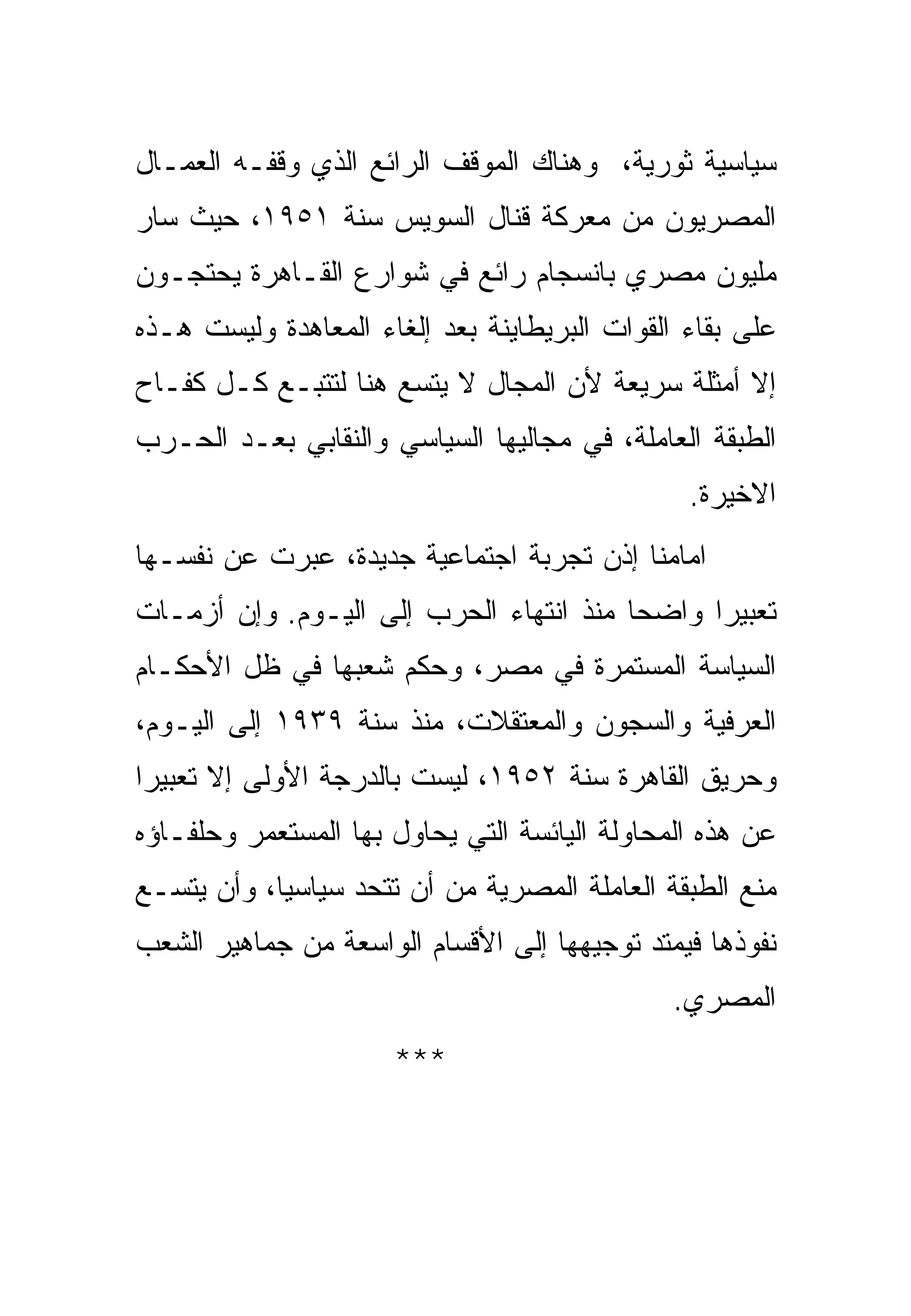 ‫ﺴﻴﺎﺴﻴﺔ ﺜﻭﺭﻴﺔ، ﻭﻫﻨﺎﻙ ﺍﻟﻤﻭﻗﻑ ﺍﻟﺭﺍﺌﻊ ﺍﻟﺫﻱ ﻭﻗﻔـﻪ ﺍﻟﻌﻤـﺎل‬
‫ﺍﻟﻤﺼﺭﻴﻭﻥ ﻤﻥ ﻤﻌﺭﻜﺔ ﻗﻨﺎل ﺍﻟﺴﻭﻴﺱ ﺴﻨﺔ ١٥٩١، ﺤﻴﺙ ﺴﺎﺭ‬
‫ﻤﻠﻴﻭﻥ ﻤﺼﺭﻱ ﺒﺎﻨﺴﺠﺎﻡ ﺭﺍﺌﻊ ﻓﻲ ﺸﻭﺍﺭﻉ ﺍﻟﻘـﺎﻫﺭﺓ ﻴﺤﺘﺠـﻭﻥ‬
‫ﻋﻠﻰ ﺒﻘﺎﺀ ﺍﻟﻘﻭﺍﺕ ﺍﻟﺒﺭﻴﻁﺎﻴﻨﺔ ﺒﻌﺩ ﺇﻟﻐﺎﺀ ﺍﻟﻤﻌﺎﻫﺩﺓ ﻭﻟﻴﺴﺕ ﻫـﺫﻩ‬
‫ﺇﻻ ﺃﻤﺜﻠﺔ ﺴﺭﻴﻌﺔ ﻷﻥ ﺍﻟﻤﺠﺎل ﻻ ﻴﺘﺴﻊ ﻫﻨﺎ ﻟﺘﺘﺒـﻊ ﻜـل ﻜﻔـﺎﺡ‬
‫ﺍﻟﻁﺒﻘﺔ ﺍﻟﻌﺎﻤﻠﺔ، ﻓﻲ ﻤﺠﺎﻟﻴﻬﺎ ﺍﻟﺴﻴﺎﺴﻲ ﻭﺍﻟﻨﻘﺎﺒﻲ ﺒﻌـﺩ ﺍﻟﺤـﺭﺏ‬
                                                ‫ﺍﻻﺨﻴﺭﺓ.‬
‫ﺍﻤﺎﻤﻨﺎ ﺇﺫﻥ ﺘﺠﺭﺒﺔ ﺍﺠﺘﻤﺎﻋﻴﺔ ﺠﺩﻴﺩﺓ، ﻋﺒﺭﺕ ﻋﻥ ﻨﻔﺴـﻬﺎ‬
‫ﺘﻌﺒﻴ ‪‬ﺍ ﻭﺍﻀﺤﺎ ﻤﻨﺫ ﺍﻨﺘﻬﺎﺀ ﺍﻟﺤﺭﺏ ﺇﻟﻰ ﺍﻟﻴـﻭﻡ. ﻭﺇﻥ ﺃﺯﻤـﺎﺕ‬
                                               ‫ﺭ‬
‫ﺍﻟﺴﻴﺎﺴﺔ ﺍﻟﻤﺴﺘﻤﺭﺓ ﻓﻲ ﻤﺼﺭ، ﻭﺤﻜﻡ ﺸﻌﺒﻬﺎ ﻓﻲ ﻅل ﺍﻷﺤﻜـﺎﻡ‬
‫ﺍﻟﻌﺭﻓﻴﺔ ﻭﺍﻟﺴﺠﻭﻥ ﻭﺍﻟﻤﻌﺘﻘﻼﺕ، ﻤﻨﺫ ﺴﻨﺔ ٩٣٩١ ﺇﻟﻰ ﺍﻟﻴـﻭﻡ،‬
‫ﻭﺤﺭﻴﻕ ﺍﻟﻘﺎﻫﺭﺓ ﺴﻨﺔ ٢٥٩١، ﻟﻴﺴﺕ ﺒﺎﻟﺩﺭﺠﺔ ﺍﻷﻭﻟﻰ ﺇﻻ ﺘﻌﺒﻴ ‪‬ﺍ‬
 ‫ﺭ‬
‫ﻋﻥ ﻫﺫﻩ ﺍﻟﻤﺤﺎﻭﻟﺔ ﺍﻟﻴﺎﺌﺴﺔ ﺍﻟﺘﻲ ﻴﺤﺎﻭل ﺒﻬﺎ ﺍﻟﻤﺴﺘﻌﻤﺭ ﻭﺤﻠﻔـﺎﺅﻩ‬
‫ﻤﻨﻊ ﺍﻟﻁﺒﻘﺔ ﺍﻟﻌﺎﻤﻠﺔ ﺍﻟﻤﺼﺭﻴﺔ ﻤﻥ ﺃﻥ ﺘﺘﺤﺩ ﺴﻴﺎﺴ ‪‬ﺎ، ﻭﺃﻥ ﻴﺘﺴـﻊ‬
            ‫ﻴ‬
‫ﻨﻔﻭﺫﻫﺎ ﻓﻴﻤﺘﺩ ﺘﻭﺠﻴﻬﻬﺎ ﺇﻟﻰ ﺍﻷﻗﺴﺎﻡ ﺍﻟﻭﺍﺴﻌﺔ ﻤﻥ ﺠﻤﺎﻫﻴﺭ ﺍﻟﺸﻌﺏ‬
                                               ‫ﺍﻟﻤﺼﺭﻱ.‬
                      ‫***‬
 