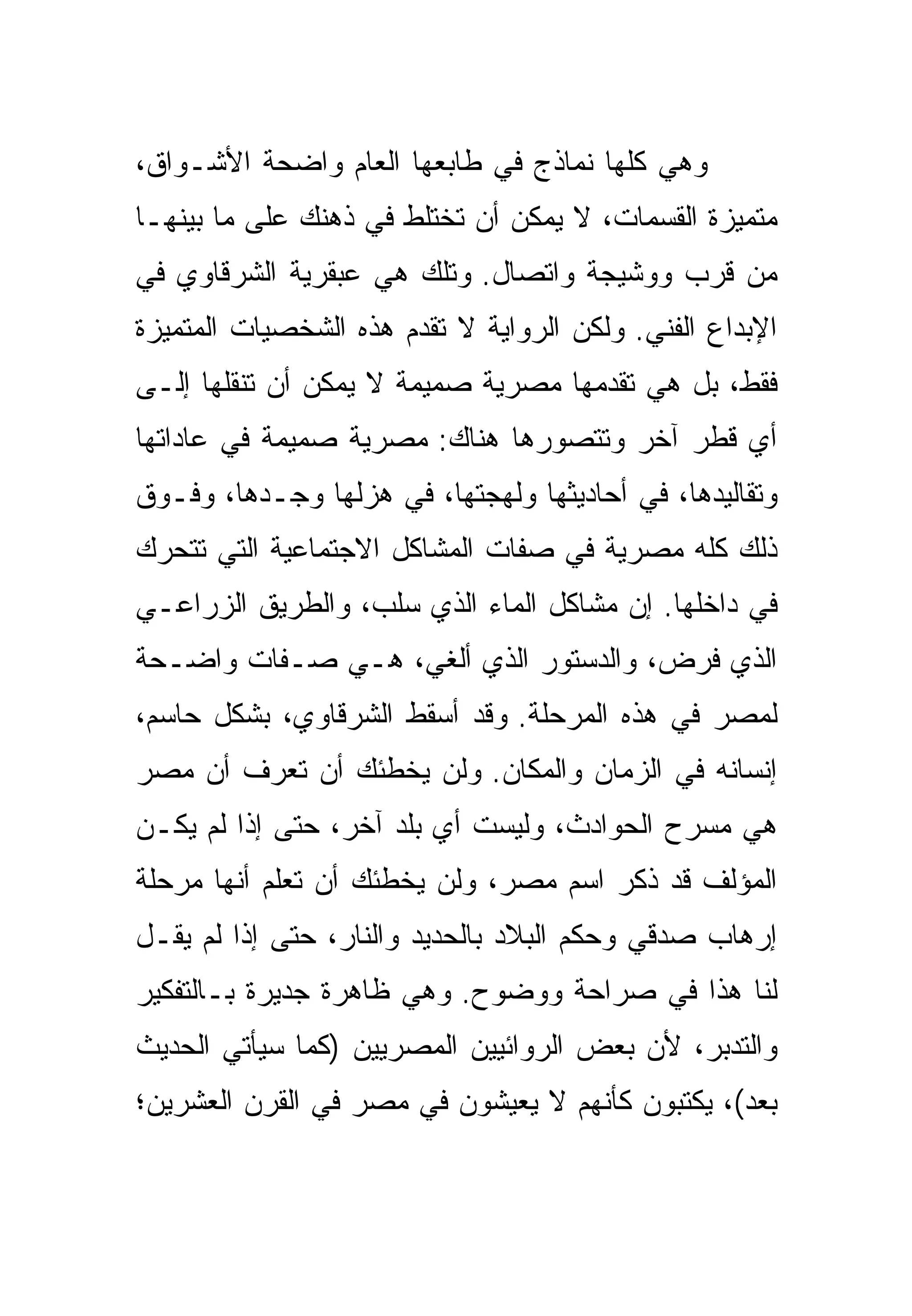 ‫ﻭﻫﻲ ﻜﻠﻬﺎ ﻨﻤﺎﺫﺝ ﻓﻲ ﻁﺎﺒﻌﻬﺎ ﺍﻟﻌﺎﻡ ﻭﺍﻀﺤﺔ ﺍﻷﺸـﻭﺍﻕ،‬
‫ﻤﺘﻤﻴﺯﺓ ﺍﻟﻘﺴﻤﺎﺕ، ﻻ ﻴﻤﻜﻥ ﺃﻥ ﺘﺨﺘﻠﻁ ﻓﻲ ﺫﻫﻨﻙ ﻋﻠﻰ ﻤﺎ ﺒﻴﻨﻬـﺎ‬
‫ﻤﻥ ﻗﺭﺏ ﻭﻭﺸﻴﺠﺔ ﻭﺍﺘﺼﺎل. ﻭﺘﻠﻙ ﻫﻲ ﻋﺒﻘﺭﻴﺔ ﺍﻟﺸﺭﻗﺎﻭﻱ ﻓﻲ‬
‫ﺍﻹﺒﺩﺍﻉ ﺍﻟﻔﻨﻲ. ﻭﻟﻜﻥ ﺍﻟﺭﻭﺍﻴﺔ ﻻ ﺘﻘﺩﻡ ﻫﺫﻩ ﺍﻟﺸﺨﺼﻴﺎﺕ ﺍﻟﻤﺘﻤﻴﺯﺓ‬
‫ﻓﻘﻁ، ﺒل ﻫﻲ ﺘﻘﺩﻤﻬﺎ ﻤﺼﺭﻴﺔ ﺼﻤﻴﻤﺔ ﻻ ﻴﻤﻜﻥ ﺃﻥ ﺘﻨﻘﻠﻬﺎ ﺇﻟـﻰ‬
‫ﺃﻱ ﻗﻁﺭ ﺁﺨﺭ ﻭﺘﺘﺼﻭﺭﻫﺎ ﻫﻨﺎﻙ: ﻤﺼﺭﻴﺔ ﺼﻤﻴﻤﺔ ﻓﻲ ﻋﺎﺩﺍﺘﻬﺎ‬
‫ﻭﺘﻘﺎﻟﻴﺩﻫﺎ، ﻓﻲ ﺃﺤﺎﺩﻴﺜﻬﺎ ﻭﻟﻬﺠﺘﻬﺎ، ﻓﻲ ﻫﺯﻟﻬﺎ ﻭﺠـﺩﻫﺎ، ﻭﻓـﻭﻕ‬
‫ﺫﻟﻙ ﻜﻠﻪ ﻤﺼﺭﻴﺔ ﻓﻲ ﺼﻔﺎﺕ ﺍﻟﻤﺸﺎﻜل ﺍﻻﺠﺘﻤﺎﻋﻴﺔ ﺍﻟﺘﻲ ﺘﺘﺤﺭﻙ‬
‫ﻓﻲ ﺩﺍﺨﻠﻬﺎ. ﺇﻥ ﻤﺸﺎﻜل ﺍﻟﻤﺎﺀ ﺍﻟﺫﻱ ‪‬ﻠﺏ، ﻭﺍﻟﻁﺭﻴﻕ ﺍﻟﺯﺭﺍﻋـﻲ‬
                    ‫ﺴ‬
‫ﺍﻟﺫﻱ ﹸﺭﺽ، ﻭﺍﻟﺩﺴﺘﻭﺭ ﺍﻟﺫﻱ ﺃﻟﻐﻲ، ﻫـﻲ ﺼـﻔﺎﺕ ﻭﺍﻀـﺤﺔ‬
                                        ‫ﻓ‬
‫ﻟﻤﺼﺭ ﻓﻲ ﻫﺫﻩ ﺍﻟﻤﺭﺤﻠﺔ. ﻭﻗﺩ ﺃﺴﻘﻁ ﺍﻟﺸﺭﻗﺎﻭﻱ، ﺒﺸﻜل ﺤﺎﺴﻡ،‬
‫ﺇﻨﺴﺎﻨﻪ ﻓﻲ ﺍﻟﺯﻤﺎﻥ ﻭﺍﻟﻤﻜﺎﻥ. ﻭﻟﻥ ﻴﺨﻁﺌﻙ ﺃﻥ ﺘﻌﺭﻑ ﺃﻥ ﻤﺼﺭ‬
‫ﻫﻲ ﻤﺴﺭﺡ ﺍﻟﺤﻭﺍﺩﺙ، ﻭﻟﻴﺴﺕ ﺃﻱ ﺒﻠﺩ ﺁﺨﺭ، ﺤﺘﻰ ﺇﺫﺍ ﻟﻡ ﻴﻜـﻥ‬
‫ﺍﻟﻤﺅﻟﻑ ﻗﺩ ﺫﻜﺭ ﺍﺴﻡ ﻤﺼﺭ، ﻭﻟﻥ ﻴﺨﻁﺌﻙ ﺃﻥ ﺘﻌﻠﻡ ﺃﻨﻬﺎ ﻤﺭﺤﻠﺔ‬
‫ﺇﺭﻫﺎﺏ ﺼﺩﻗﻲ ﻭﺤﻜﻡ ﺍﻟﺒﻼﺩ ﺒﺎﻟﺤﺩﻴﺩ ﻭﺍﻟﻨﺎﺭ، ﺤﺘﻰ ﺇﺫﺍ ﻟﻡ ﻴﻘـل‬
‫ﻟﻨﺎ ﻫﺫﺍ ﻓﻲ ﺼﺭﺍﺤﺔ ﻭﻭﻀﻭﺡ. ﻭﻫﻲ ﻅﺎﻫﺭﺓ ﺠﺩﻴﺭﺓ ﺒـﺎﻟﺘﻔﻜﻴﺭ‬
‫ﻭﺍﻟﺘﺩﺒﺭ، ﻷﻥ ﺒﻌﺽ ﺍﻟﺭﻭﺍﺌﻴﻴﻥ ﺍﻟﻤﺼﺭﻴﻴﻥ )ﻜﻤﺎ ﺴﻴﺄﺘﻲ ﺍﻟﺤﺩﻴﺙ‬
‫ﺒﻌﺩ(، ﻴﻜﺘﺒﻭﻥ ﻜﺄﻨﻬﻡ ﻻ ﻴﻌﻴﺸﻭﻥ ﻓﻲ ﻤﺼﺭ ﻓﻲ ﺍﻟﻘﺭﻥ ﺍﻟﻌﺸﺭﻴﻥ؛‬
 