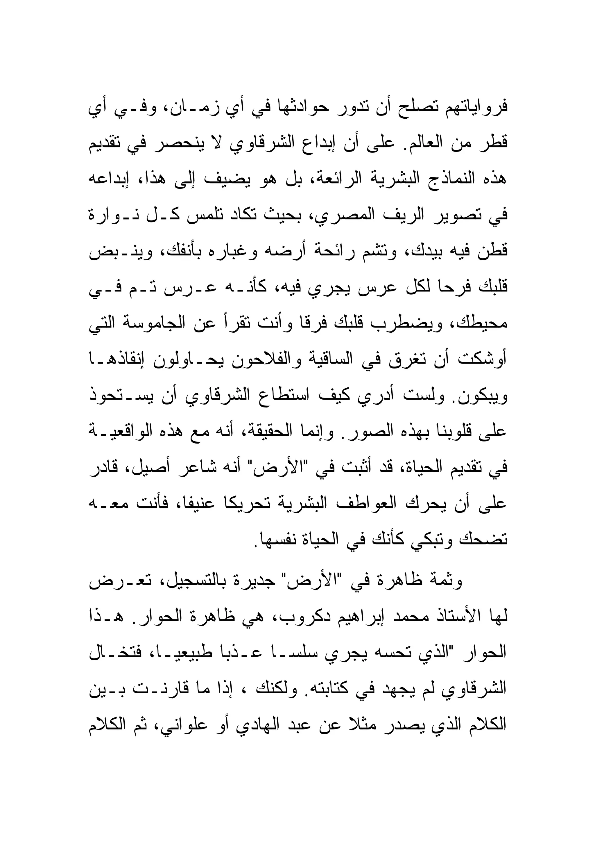 ‫ﻓﺭﻭﺍﻴﺎﺘﻬﻡ ﺘﺼﻠﺢ ﺃﻥ ﺘﺩﻭﺭ ﺤﻭﺍﺩﺜﻬﺎ ﻓﻲ ﺃﻱ ﺯﻤـﺎﻥ، ﻭﻓـﻲ ﺃﻱ‬
‫ﻗﻁﺭ ﻤﻥ ﺍﻟﻌﺎﻟﻡ. ﻋﻠﻰ ﺃﻥ ﺇﺒﺩﺍﻉ ﺍﻟﺸﺭﻗﺎﻭﻱ ﻻ ﻴﻨﺤﺼﺭ ﻓﻲ ﺘﻘﺩﻴﻡ‬
‫ﻫﺫﻩ ﺍﻟﻨﻤﺎﺫﺝ ﺍﻟﺒﺸﺭﻴﺔ ﺍﻟﺭﺍﺌﻌﺔ، ﺒل ﻫﻭ ﻴﻀﻴﻑ ﺇﻟﻰ ﻫﺫﺍ، ﺇﺒﺩﺍﻋﻪ‬
‫ﻓﻲ ﺘﺼﻭﻴﺭ ﺍﻟﺭﻴﻑ ﺍﻟﻤﺼﺭﻱ، ﺒﺤﻴﺙ ﺘﻜﺎﺩ ﺘﻠﻤﺱ ﻜـل ﻨـ ‪‬ﺍﺭﺓ‬
   ‫ﻭ‬
‫ﻗﻁﻥ ﻓﻴﻪ ﺒﻴﺩﻙ، ﻭﺘﺸﻡ ﺭﺍﺌﺤﺔ ﺃﺭﻀﻪ ﻭﻏﺒﺎﺭﻩ ﺒﺄﻨﻔﻙ، ﻭﻴﻨـﺒﺽ‬
‫ﻗﻠﺒﻙ ﻓﺭ ‪‬ﺎ ﻟﻜل ﻋﺭﺱ ﻴﺠﺭﻱ ﻓﻴﻪ، ﻜﺄﻨـﻪ ﻋـﺭﺱ ﺘـﻡ ﻓـﻲ‬
                                      ‫ﺤ‬
‫ﻤﺤﻴﻁﻙ، ﻭﻴﻀﻁﺭﺏ ﻗﻠﺒﻙ ﻓﺭ ﹰﺎ ﻭﺃﻨﺕ ﺘﻘﺭﺃ ﻋﻥ ﺍﻟﺠﺎﻤﻭﺴﺔ ﺍﻟﺘﻲ‬
                            ‫ﻗ‬
‫ﺃﻭﺸﻜﺕ ﺃﻥ ﺘﻐﺭﻕ ﻓﻲ ﺍﻟﺴﺎﻗﻴﺔ ﻭﺍﻟﻔﻼﺤﻭﻥ ﻴﺤـﺎﻭﻟﻭﻥ ﺇﻨﻘﺎﺫﻫـﺎ‬
‫ﻭﻴﺒﻜﻭﻥ. ﻭﻟﺴﺕ ﺃﺩﺭﻱ ﻜﻴﻑ ﺍﺴﺘﻁﺎﻉ ﺍﻟﺸﺭﻗﺎﻭﻱ ﺃﻥ ﻴﺴـﺘﺤﻭﺫ‬
‫ﻋﻠﻰ ﻗﻠﻭﺒﻨﺎ ﺒﻬﺫﻩ ﺍﻟﺼﻭﺭ. ﻭﺇﻨﻤﺎ ﺍﻟﺤﻘﻴﻘﺔ، ﺃﻨﻪ ﻤﻊ ﻫﺫﻩ ﺍﻟﻭﺍﻗﻌﻴـﺔ‬
‫ﻓﻲ ﺘﻘﺩﻴﻡ ﺍﻟﺤﻴﺎﺓ، ﻗﺩ ﺃﺜﺒﺕ ﻓﻲ "ﺍﻷﺭﺽ" ﺃﻨﻪ ﺸﺎﻋﺭ ﺃﺼﻴل، ﻗﺎﺩﺭ‬
‫ﻋﻠﻰ ﺃﻥ ﻴﺤﺭﻙ ﺍﻟﻌﻭﺍﻁﻑ ﺍﻟﺒﺸﺭﻴﺔ ﺘﺤﺭﻴ ﹰﺎ ﻋﻨﻴ ﹰﺎ، ﻓﺄﻨﺕ ﻤﻌـﻪ‬
            ‫ﻔ‬      ‫ﻜ‬
                      ‫ﺘﻀﺤﻙ ﻭﺘﺒﻜﻲ ﻜﺄﻨﻙ ﻓﻲ ﺍﻟﺤﻴﺎﺓ ﻨﻔﺴﻬﺎ.‬
‫ﻭﺜﻤﺔ ﻅﺎﻫﺭﺓ ﻓﻲ "ﺍﻷﺭﺽ" ﺠﺩﻴﺭﺓ ﺒﺎﻟﺘﺴﺠﻴل، ﺘﻌـﺭﺽ‬
‫ﻟﻬﺎ ﺍﻷﺴﺘﺎﺫ ﻤﺤﻤﺩ ﺇﺒﺭﺍﻫﻴﻡ ﺩﻜﺭﻭﺏ، ﻫﻲ ﻅﺎﻫﺭﺓ ﺍﻟﺤﻭﺍﺭ. ﻫـﺫﺍ‬
‫ﺍﻟﺤﻭﺍﺭ "ﺍﻟﺫﻱ ﺘﺤﺴﻪ ﻴﺠﺭﻱ ﺴﻠ ‪‬ـﺎ ﻋـﺫ ‪‬ﺎ ﻁﺒﻴﻌ ‪‬ـﺎ، ﻓﺘﺨـﺎل‬
          ‫ﻴ‬       ‫ﺒ‬       ‫ﺴ‬
‫ﺍﻟﺸﺭﻗﺎﻭﻱ ﻟﻡ ﻴﺠﻬﺩ ﻓﻲ ﻜﺘﺎﺒﺘﻪ. ﻭﻟﻜﻨﻙ ، ﺇﺫﺍ ﻤﺎ ﻗﺎﺭﻨـﺕ ﺒـﻴﻥ‬
‫ﺍﻟﻜﻼﻡ ﺍﻟﺫﻱ ﻴﺼﺩﺭ ﻤﺜﻼ ﻋﻥ ﻋﺒﺩ ﺍﻟﻬﺎﺩﻱ ﺃﻭ ﻋﻠﻭﺍﻨﻲ، ﺜﻡ ﺍﻟﻜﻼﻡ‬
                                  ‫ﹰ‬
 