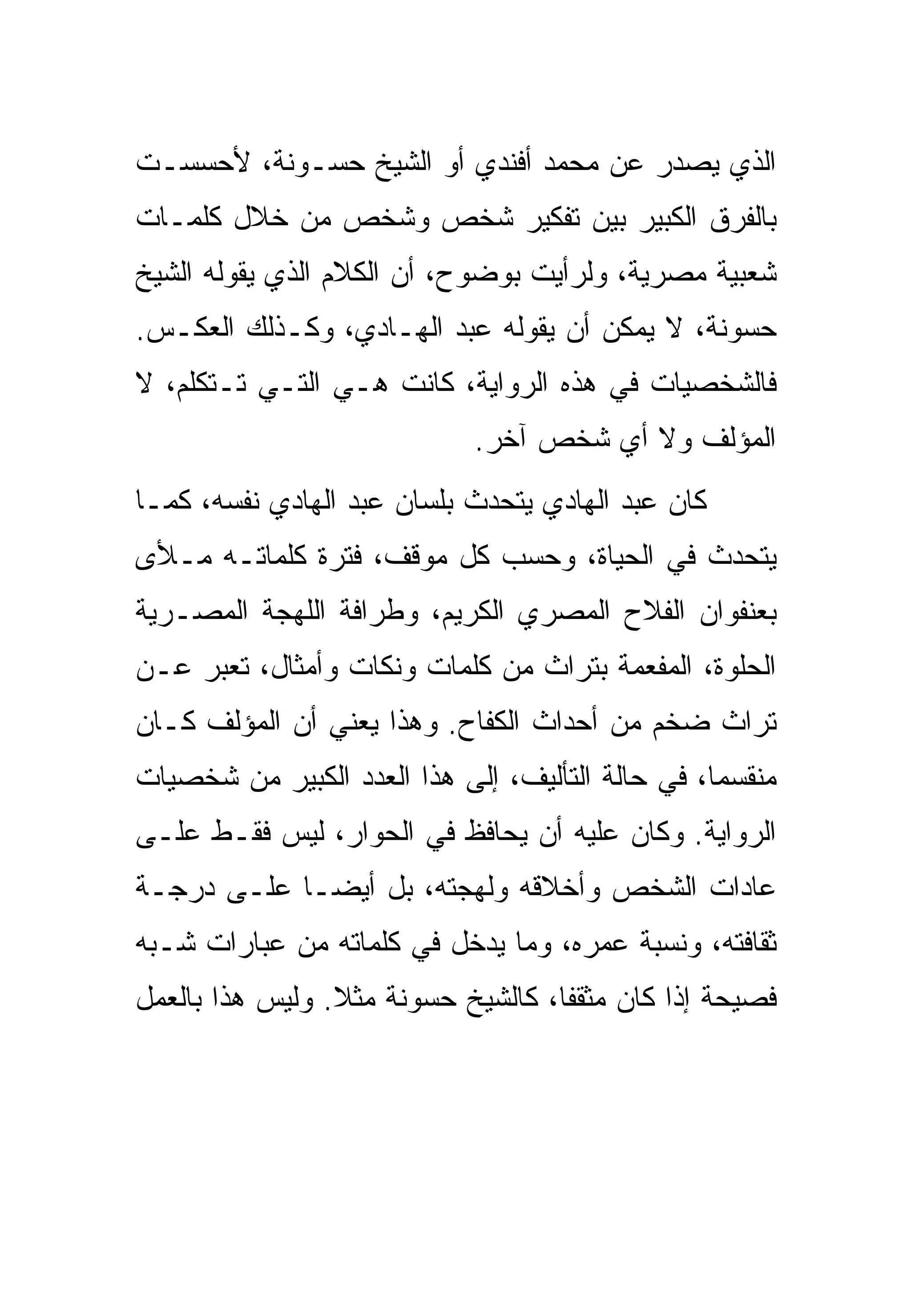 ‫ﺍﻟﺫﻱ ﻴﺼﺩﺭ ﻋﻥ ﻤﺤﻤﺩ ﺃﻓﻨﺩﻱ ﺃﻭ ﺍﻟﺸﻴﺦ ﺤﺴـﻭﻨﺔ، ﻷﺤﺴﺴـﺕ‬
‫ﺒﺎﻟﻔﺭﻕ ﺍﻟﻜﺒﻴﺭ ﺒﻴﻥ ﺘﻔﻜﻴﺭ ﺸﺨﺹ ﻭﺸﺨﺹ ﻤﻥ ﺨﻼل ﻜﻠﻤـﺎﺕ‬
‫ﺸﻌﺒﻴﺔ ﻤﺼﺭﻴﺔ، ﻭﻟﺭﺃﻴﺕ ﺒﻭﻀﻭﺡ، ﺃﻥ ﺍﻟﻜﻼﻡ ﺍﻟﺫﻱ ﻴﻘﻭﻟﻪ ﺍﻟﺸﻴﺦ‬
‫ﺤﺴﻭﻨﺔ، ﻻ ﻴﻤﻜﻥ ﺃﻥ ﻴﻘﻭﻟﻪ ﻋﺒﺩ ﺍﻟﻬـﺎﺩﻱ، ﻭﻜـﺫﻟﻙ ﺍﻟﻌﻜـﺱ.‬
‫ﻓﺎﻟﺸﺨﺼﻴﺎﺕ ﻓﻲ ﻫﺫﻩ ﺍﻟﺭﻭﺍﻴﺔ، ﻜﺎﻨﺕ ﻫـﻲ ﺍﻟﺘـﻲ ﺘـﺘﻜﻠﻡ، ﻻ‬
                             ‫ﺍﻟﻤﺅﻟﻑ ﻭﻻ ﺃﻱ ﺸﺨﺹ ﺁﺨﺭ.‬
‫ﻜﺎﻥ ﻋﺒﺩ ﺍﻟﻬﺎﺩﻱ ﻴﺘﺤﺩﺙ ﺒﻠﺴﺎﻥ ﻋﺒﺩ ﺍﻟﻬﺎﺩﻱ ﻨﻔﺴﻪ، ﻜﻤـﺎ‬
‫ﻴﺘﺤﺩﺙ ﻓﻲ ﺍﻟﺤﻴﺎﺓ، ﻭﺤﺴﺏ ﻜل ﻤﻭﻗﻑ، ﻓﺘﺭﺓ ﻜﻠﻤﺎﺘـﻪ ﻤـﻸﻯ‬
‫ﺒﻌﻨﻔﻭﺍﻥ ﺍﻟﻔﻼﺡ ﺍﻟﻤﺼﺭﻱ ﺍﻟﻜﺭﻴﻡ، ﻭﻁﺭﺍﻓﺔ ﺍﻟﻠﻬﺠﺔ ﺍﻟﻤﺼـﺭﻴﺔ‬
‫ﺍﻟﺤﻠﻭﺓ، ﺍﻟﻤﻔﻌﻤﺔ ﺒﺘﺭﺍﺙ ﻤﻥ ﻜﻠﻤﺎﺕ ﻭﻨﻜﺎﺕ ﻭﺃﻤﺜﺎل، ﺘﻌﺒﺭ ﻋـﻥ‬
‫ﺘﺭﺍﺙ ﻀﺨﻡ ﻤﻥ ﺃﺤﺩﺍﺙ ﺍﻟﻜﻔﺎﺡ. ﻭﻫﺫﺍ ﻴﻌﻨﻲ ﺃﻥ ﺍﻟﻤﺅﻟﻑ ﻜـﺎﻥ‬
‫ﻤﻨﻘﺴ ‪‬ﺎ، ﻓﻲ ﺤﺎﻟﺔ ﺍﻟﺘﺄﻟﻴﻑ، ﺇﻟﻰ ﻫﺫﺍ ﺍﻟﻌﺩﺩ ﺍﻟﻜﺒﻴﺭ ﻤﻥ ﺸﺨﺼﻴﺎﺕ‬
                                                  ‫ﻤ‬
‫ﺍﻟﺭﻭﺍﻴﺔ. ﻭﻜﺎﻥ ﻋﻠﻴﻪ ﺃﻥ ﻴﺤﺎﻓﻅ ﻓﻲ ﺍﻟﺤﻭﺍﺭ، ﻟﻴﺱ ﻓﻘـﻁ ﻋﻠـﻰ‬
‫ﻋﺎﺩﺍﺕ ﺍﻟﺸﺨﺹ ﻭﺃﺨﻼﻗﻪ ﻭﻟﻬﺠﺘﻪ، ﺒل ﺃﻴ ‪‬ـﺎ ﻋﻠـﻰ ﺩﺭﺠـﺔ‬
             ‫ﻀ‬
‫ﺜﻘﺎﻓﺘﻪ، ﻭﻨﺴﺒﺔ ﻋﻤﺭﻩ، ﻭﻤﺎ ﻴﺩﺨل ﻓﻲ ﻜﻠﻤﺎﺘﻪ ﻤﻥ ﻋﺒﺎﺭﺍﺕ ﺸـﺒﻪ‬
‫ﻓﺼﻴﺤﺔ ﺇﺫﺍ ﻜﺎﻥ ﻤﺜﻘ ﹰﺎ، ﻜﺎﻟﺸﻴﺦ ﺤﺴﻭﻨﺔ ﻤﺜﻼ. ﻭﻟﻴﺱ ﻫﺫﺍ ﺒﺎﻟﻌﻤل‬
                 ‫ﹰ‬                  ‫ﻔ‬
 