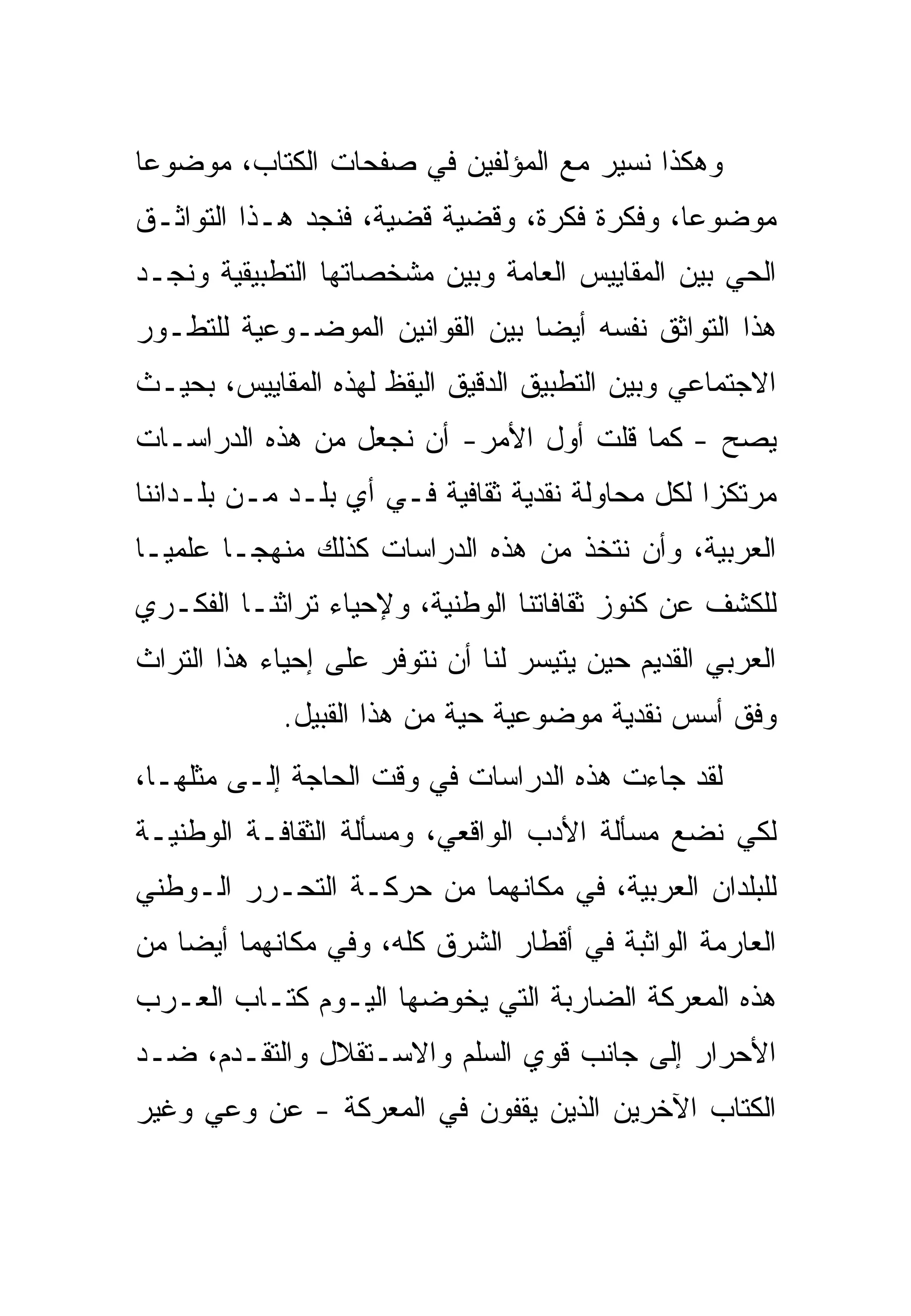 ‫ﻭﻫﻜﺫﺍ ﻨﺴﻴﺭ ﻤﻊ ﺍﻟﻤﺅﻟﻔﻴﻥ ﻓﻲ ﺼﻔﺤﺎﺕ ﺍﻟﻜﺘﺎﺏ، ﻤﻭﻀﻭﻋﺎ‬
                          ‫ﹶ‬
‫ﻤﻭﻀﻭﻋﺎ، ﻭﻓﻜﺭﺓ ﻓﻜﺭﺓ، ﻭﻗﻀﻴﺔ ﻗﻀﻴﺔ، ﻓﻨﺠﺩ ﻫـﺫﺍ ﺍﻟﺘﻭﺍﺜـﻕ‬
‫ﺍﻟﺤﻲ ﺒﻴﻥ ﺍﻟﻤﻘﺎﻴﻴﺱ ﺍﻟﻌﺎﻤﺔ ﻭﺒﻴﻥ ﻤﺸﺨﺼﺎﺘﻬﺎ ﺍﻟﺘﻁﺒﻴﻘﻴﺔ ﻭﻨﺠـﺩ‬
‫ﻫﺫﺍ ﺍﻟﺘﻭﺍﺜﻕ ﻨﻔﺴﻪ ﺃﻴﻀﺎ ﺒﻴﻥ ﺍﻟﻘﻭﺍﻨﻴﻥ ﺍﻟﻤﻭﻀـﻭﻋﻴﺔ ﻟﻠﺘﻁـﻭﺭ‬
‫ﺍﻻﺠﺘﻤﺎﻋﻲ ﻭﺒﻴﻥ ﺍﻟﺘﻁﺒﻴﻕ ﺍﻟﺩﻗﻴﻕ ﺍﻟﻴﻘﻅ ﻟﻬﺫﻩ ﺍﻟﻤﻘﺎﻴﻴﺱ، ﺒﺤﻴـﺙ‬
‫ﻴﺼﺢ - ﻜﻤﺎ ﻗﻠﺕ ﺃﻭل ﺍﻷﻤﺭ- ﺃﻥ ﻨﺠﻌل ﻤﻥ ﻫﺫﻩ ﺍﻟﺩﺭﺍﺴـﺎﺕ‬
‫ﻤﺭﺘﻜﺯﺍ ﻟﻜل ﻤﺤﺎﻭﻟﺔ ﻨﻘﺩﻴﺔ ﺜﻘﺎﻓﻴﺔ ﻓـﻲ ﺃﻱ ﺒﻠـﺩ ﻤـﻥ ﺒﻠـﺩﺍﻨﻨﺎ‬
‫ﺍﻟﻌﺭﺒﻴﺔ، ﻭﺃﻥ ﻨﺘﺨﺫ ﻤﻥ ﻫﺫﻩ ﺍﻟﺩﺭﺍﺴﺎﺕ ﻜﺫﻟﻙ ﻤﻨﻬﺠـﺎ ﻋﻠﻤﻴـﺎ‬
‫ﻟﻠﻜﺸﻑ ﻋﻥ ﻜﻨﻭﺯ ﺜﻘﺎﻓﺎﺘﻨﺎ ﺍﻟﻭﻁﻨﻴﺔ، ﻭﻹﺤﻴﺎﺀ ﺘﺭﺍﺜﻨـﺎ ﺍﻟﻔﻜـﺭﻱ‬
‫ﺍﻟﻌﺭﺒﻲ ﺍﻟﻘﺩﻴﻡ ﺤﻴﻥ ﻴﺘﻴﺴﺭ ﻟﻨﺎ ﺃﻥ ﻨﺘﻭﻓﺭ ﻋﻠﻰ ﺇﺤﻴﺎﺀ ﻫﺫﺍ ﺍﻟﺘﺭﺍﺙ‬
             ‫ﻭﻓﻕ ﺃﺴﺱ ﻨﻘﺩﻴﺔ ﻤﻭﻀﻭﻋﻴﺔ ﺤﻴﺔ ﻤﻥ ﻫﺫﺍ ﺍﻟﻘﺒﻴل.‬
‫ﻟﻘﺩ ﺠﺎﺀﺕ ﻫﺫﻩ ﺍﻟﺩﺭﺍﺴﺎﺕ ﻓﻲ ﻭﻗﺕ ﺍﻟﺤﺎﺠﺔ ﺇﻟـﻰ ﻤﺜﻠﻬـﺎ،‬
‫ﻟﻜﻲ ﻨﻀﻊ ﻤﺴﺄﻟﺔ ﺍﻷﺩﺏ ﺍﻟﻭﺍﻗﻌﻲ، ﻭﻤﺴﺄﻟﺔ ﺍﻟﺜﻘﺎﻓـﺔ ﺍﻟﻭﻁﻨﻴـﺔ‬
‫ﻟﻠﺒﻠﺩﺍﻥ ﺍﻟﻌﺭﺒﻴﺔ، ﻓﻲ ﻤﻜﺎﻨﻬﻤﺎ ﻤﻥ ﺤﺭﻜـﺔ ﺍﻟﺘﺤـﺭﺭ ﺍﻟـﻭﻁﻨﻲ‬
‫ﺍﻟﻌﺎﺭﻤﺔ ﺍﻟﻭﺍﺜﺒﺔ ﻓﻲ ﺃﻗﻁﺎﺭ ﺍﻟﺸﺭﻕ ﻜﻠﻪ، ﻭﻓﻲ ﻤﻜﺎﻨﻬﻤﺎ ﺃﻴﻀﺎ ﻤﻥ‬
‫ﻫﺫﻩ ﺍﻟﻤﻌﺭﻜﺔ ﺍﻟﻀﺎﺭﺒﺔ ﺍﻟﺘﻲ ﻴﺨﻭﻀﻬﺎ ﺍﻟﻴـﻭﻡ ﻜﺘـﺎﺏ ﺍﻟﻌـﺭﺏ‬
‫ﺍﻷﺤﺭﺍﺭ ﺇﻟﻰ ﺠﺎﻨﺏ ﻗﻭﻱ ﺍﻟﺴﻠﻡ ﻭﺍﻻﺴـﺘﻘﻼل ﻭﺍﻟﺘﻘـﺩﻡ، ﻀـﺩ‬
‫ﺍﻟﻜﺘﺎﺏ ﺍﻵﺨﺭﻴﻥ ﺍﻟﺫﻴﻥ ﻴﻘﻔﻭﻥ ﻓﻲ ﺍﻟﻤﻌﺭﻜﺔ - ﻋﻥ ﻭﻋﻲ ﻭﻏﻴﺭ‬
 