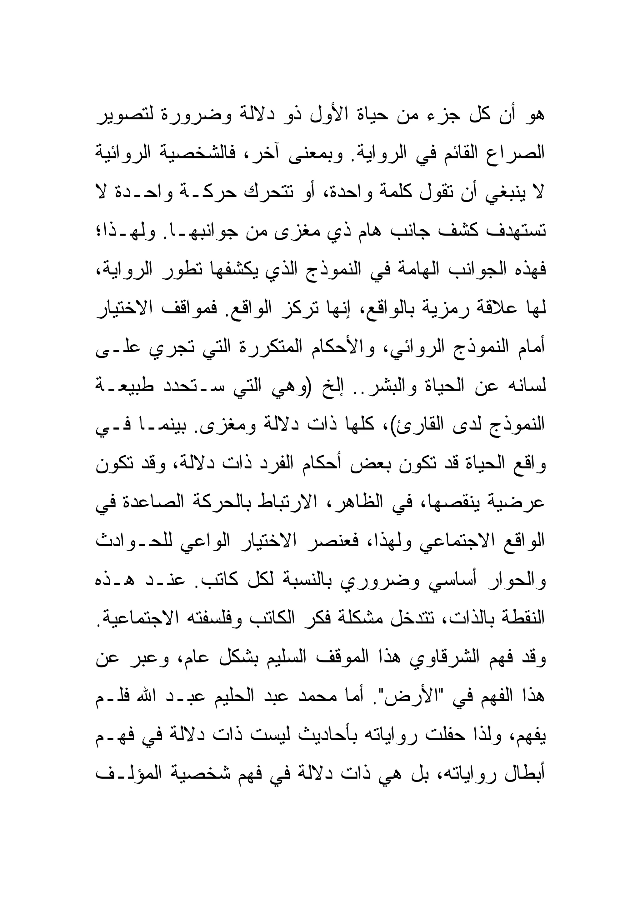 ‫ﻫﻭ ﺃﻥ ﻜل ﺠﺯﺀ ﻤﻥ ﺤﻴﺎﺓ ﺍﻷﻭل ﺫﻭ ﺩﻻﻟﺔ ﻭﻀﺭﻭﺭﺓ ﻟﺘﺼﻭﻴﺭ‬
‫ﺍﻟﺼﺭﺍﻉ ﺍﻟﻘﺎﺌﻡ ﻓﻲ ﺍﻟﺭﻭﺍﻴﺔ. ﻭﺒﻤﻌﻨﻰ ﺁﺨﺭ، ﻓﺎﻟﺸﺨﺼﻴﺔ ﺍﻟﺭﻭﺍﺌﻴﺔ‬
‫ﻻ ﻴﻨﺒﻐﻲ ﺃﻥ ﺘﻘﻭل ﻜﻠﻤﺔ ﻭﺍﺤﺩﺓ، ﺃﻭ ﺘﺘﺤﺭﻙ ﺤﺭﻜـﺔ ﻭﺍﺤـﺩﺓ ﻻ‬
‫ﺘﺴﺘﻬﺩﻑ ﻜﺸﻑ ﺠﺎﻨﺏ ﻫﺎﻡ ﺫﻱ ﻤﻐﺯﻯ ﻤﻥ ﺠﻭﺍﻨﺒﻬـﺎ. ﻭﻟﻬـﺫﺍ؛‬
‫ﻓﻬﺫﻩ ﺍﻟﺠﻭﺍﻨﺏ ﺍﻟﻬﺎﻤﺔ ﻓﻲ ﺍﻟﻨﻤﻭﺫﺝ ﺍﻟﺫﻱ ﻴﻜﺸﻔﻬﺎ ﺘﻁﻭﺭ ﺍﻟﺭﻭﺍﻴﺔ،‬
‫ﻟﻬﺎ ﻋﻼﻗﺔ ﺭﻤﺯﻴﺔ ﺒﺎﻟﻭﺍﻗﻊ، ﺇﻨﻬﺎ ﺘﺭﻜﺯ ﺍﻟﻭﺍﻗﻊ. ﻓﻤﻭﺍﻗﻑ ﺍﻻﺨﺘﻴﺎﺭ‬
‫ﺃﻤﺎﻡ ﺍﻟﻨﻤﻭﺫﺝ ﺍﻟﺭﻭﺍﺌﻲ، ﻭﺍﻷﺤﻜﺎﻡ ﺍﻟﻤﺘﻜﺭﺭﺓ ﺍﻟﺘﻲ ﺘﺠﺭﻱ ﻋﻠـﻰ‬
‫ﻟﺴﺎﻨﻪ ﻋﻥ ﺍﻟﺤﻴﺎﺓ ﻭﺍﻟﺒﺸﺭ.. ﺇﻟﺦ )ﻭﻫﻲ ﺍﻟﺘﻲ ﺴـﺘﺤﺩﺩ ﻁﺒﻴﻌـﺔ‬
‫ﺍﻟﻨﻤﻭﺫﺝ ﻟﺩﻯ ﺍﻟﻘﺎﺭﺉ(، ﻜﻠﻬﺎ ﺫﺍﺕ ﺩﻻﻟﺔ ﻭﻤﻐﺯﻯ. ﺒﻴﻨﻤـﺎ ﻓـﻲ‬
‫ﻭﺍﻗﻊ ﺍﻟﺤﻴﺎﺓ ﻗﺩ ﺘﻜﻭﻥ ﺒﻌﺽ ﺃﺤﻜﺎﻡ ﺍﻟﻔﺭﺩ ﺫﺍﺕ ﺩﻻﻟﺔ، ﻭﻗﺩ ﺘﻜﻭﻥ‬
‫ﻋﺭﻀﻴﺔ ﻴﻨﻘﺼﻬﺎ، ﻓﻲ ﺍﻟﻅﺎﻫﺭ، ﺍﻻﺭﺘﺒﺎﻁ ﺒﺎﻟﺤﺭﻜﺔ ﺍﻟﺼﺎﻋﺩﺓ ﻓﻲ‬
‫ﺍﻟﻭﺍﻗﻊ ﺍﻻﺠﺘﻤﺎﻋﻲ ﻭﻟﻬﺫﺍ، ﻓﻌﻨﺼﺭ ﺍﻻﺨﺘﻴﺎﺭ ﺍﻟﻭﺍﻋﻲ ﻟﻠﺤـﻭﺍﺩﺙ‬
‫ﻭﺍﻟﺤﻭﺍﺭ ﺃﺴﺎﺴﻲ ﻭﻀﺭﻭﺭﻱ ﺒﺎﻟﻨﺴﺒﺔ ﻟﻜل ﻜﺎﺘﺏ. ﻋﻨـﺩ ﻫـﺫﻩ‬
‫ﺍﻟﻨﻘﻁﺔ ﺒﺎﻟﺫﺍﺕ، ﺘﺘﺩﺨل ﻤﺸﻜﻠﺔ ﻓﻜﺭ ﺍﻟﻜﺎﺘﺏ ﻭﻓﻠﺴﻔﺘﻪ ﺍﻻﺠﺘﻤﺎﻋﻴﺔ.‬
‫ﻭﻗﺩ ﻓﻬﻡ ﺍﻟﺸﺭﻗﺎﻭﻱ ﻫﺫﺍ ﺍﻟﻤﻭﻗﻑ ﺍﻟﺴﻠﻴﻡ ﺒﺸﻜل ﻋﺎﻡ، ﻭﻋﺒﺭ ﻋﻥ‬
‫ﻫﺫﺍ ﺍﻟﻔﻬﻡ ﻓﻲ "ﺍﻷﺭﺽ". ﺃﻤﺎ ﻤﺤﻤﺩ ﻋﺒﺩ ﺍﻟﺤﻠﻴﻡ ﻋﺒـﺩ ﺍﷲ ﻓﻠـﻡ‬
‫ﻴﻔﻬﻡ، ﻭﻟﺫﺍ ﺤﻔﻠﺕ ﺭﻭﺍﻴﺎﺘﻪ ﺒﺄﺤﺎﺩﻴﺙ ﻟﻴﺴﺕ ﺫﺍﺕ ﺩﻻﻟﺔ ﻓﻲ ﻓﻬـﻡ‬
‫ﺃﺒﻁﺎل ﺭﻭﺍﻴﺎﺘﻪ، ﺒل ﻫﻲ ﺫﺍﺕ ﺩﻻﻟﺔ ﻓﻲ ﻓﻬﻡ ﺸﺨﺼﻴﺔ ﺍﻟﻤﺅﻟـﻑ‬
 