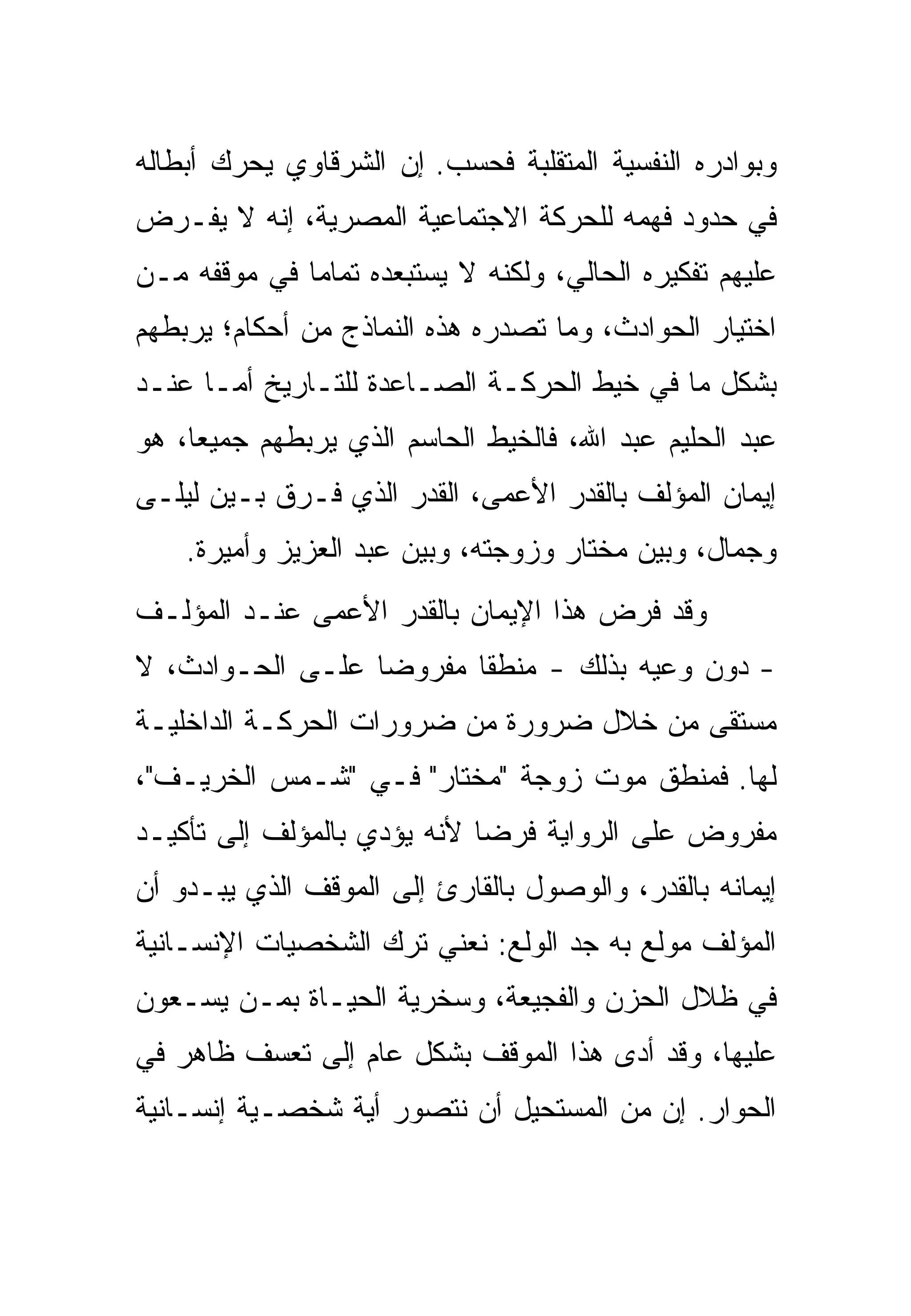 ‫ﻭﺒﻭﺍﺩﺭﻩ ﺍﻟﻨﻔﺴﻴﺔ ﺍﻟﻤﺘﻘﻠﺒﺔ ﻓﺤﺴﺏ. ﺇﻥ ﺍﻟﺸﺭﻗﺎﻭﻱ ﻴﺤﺭﻙ ﺃﺒﻁﺎﻟﻪ‬
‫ﻓﻲ ﺤﺩﻭﺩ ﻓﻬﻤﻪ ﻟﻠﺤﺭﻜﺔ ﺍﻻﺠﺘﻤﺎﻋﻴﺔ ﺍﻟﻤﺼﺭﻴﺔ، ﺇﻨﻪ ﻻ ﻴﻔـﺭﺽ‬
‫ﻋﻠﻴﻬﻡ ﺘﻔﻜﻴﺭﻩ ﺍﻟﺤﺎﻟﻲ، ﻭﻟﻜﻨﻪ ﻻ ﻴﺴﺘﺒﻌﺩﻩ ﺘﻤﺎ ‪‬ﺎ ﻓﻲ ﻤﻭﻗﻔﻪ ﻤـﻥ‬
              ‫ﻤ‬
‫ﺍﺨﺘﻴﺎﺭ ﺍﻟﺤﻭﺍﺩﺙ، ﻭﻤﺎ ﺘﺼﺩﺭﻩ ﻫﺫﻩ ﺍﻟﻨﻤﺎﺫﺝ ﻤﻥ ﺃﺤﻜﺎﻡ؛ ﻴﺭﺒﻁﻬﻡ‬
‫ﺒﺸﻜل ﻤﺎ ﻓﻲ ﺨﻴﻁ ﺍﻟﺤﺭﻜـﺔ ﺍﻟﺼـﺎﻋﺩﺓ ﻟﻠﺘـﺎﺭﻴﺦ ﺃﻤـﺎ ﻋﻨـﺩ‬
‫ﻋﺒﺩ ﺍﻟﺤﻠﻴﻡ ﻋﺒﺩ ﺍﷲ، ﻓﺎﻟﺨﻴﻁ ﺍﻟﺤﺎﺴﻡ ﺍﻟﺫﻱ ﻴﺭﺒﻁﻬﻡ ﺠﻤﻴ ‪‬ﺎ، ﻫﻭ‬
     ‫ﻌ‬
‫ﺇﻴﻤﺎﻥ ﺍﻟﻤﺅﻟﻑ ﺒﺎﻟﻘﺩﺭ ﺍﻷﻋﻤﻰ، ﺍﻟﻘﺩﺭ ﺍﻟﺫﻱ ﻓـﺭﻕ ﺒـﻴﻥ ﻟﻴﻠـﻰ‬
    ‫ﻭﺠﻤﺎل، ﻭﺒﻴﻥ ﻤﺨﺘﺎﺭ ﻭﺯﻭﺠﺘﻪ، ﻭﺒﻴﻥ ﻋﺒﺩ ﺍﻟﻌﺯﻴﺯ ﻭﺃﻤﻴﺭﺓ.‬
‫ﻭﻗﺩ ﻓﺭﺽ ﻫﺫﺍ ﺍﻹﻴﻤﺎﻥ ﺒﺎﻟﻘﺩﺭ ﺍﻷﻋﻤﻰ ﻋﻨـﺩ ﺍﻟﻤﺅﻟـﻑ‬
‫- ﺩﻭﻥ ﻭﻋﻴﻪ ﺒﺫﻟﻙ - ﻤﻨﻁ ﹰﺎ ﻤﻔﺭﻭ ‪‬ﺎ ﻋﻠـﻰ ﺍﻟﺤـﻭﺍﺩﺙ، ﻻ‬
                  ‫ﻀ‬       ‫ﻘ‬
‫ﻤﺴﺘﻘﻰ ﻤﻥ ﺨﻼل ﻀﺭﻭﺭﺓ ﻤﻥ ﻀﺭﻭﺭﺍﺕ ﺍﻟﺤﺭﻜـﺔ ﺍﻟﺩﺍﺨﻠﻴـﺔ‬
‫ﻟﻬﺎ. ﻓﻤﻨﻁﻕ ﻤﻭﺕ ﺯﻭﺠﺔ "ﻤﺨﺘﺎﺭ" ﻓـﻲ "ﺸـﻤﺱ ﺍﻟﺨﺭﻴـﻑ"،‬
‫ﻤﻔﺭﻭﺽ ﻋﻠﻰ ﺍﻟﺭﻭﺍﻴﺔ ﻓﺭ ‪‬ﺎ ﻷﻨﻪ ﻴﺅﺩﻱ ﺒﺎﻟﻤﺅﻟﻑ ﺇﻟﻰ ﺘﺄﻜﻴـﺩ‬
                             ‫ﻀ‬
‫ﺇﻴﻤﺎﻨﻪ ﺒﺎﻟﻘﺩﺭ، ﻭﺍﻟﻭﺼﻭل ﺒﺎﻟﻘﺎﺭﺉ ﺇﻟﻰ ﺍﻟﻤﻭﻗﻑ ﺍﻟﺫﻱ ﻴﺒـﺩﻭ ﺃﻥ‬
‫ﺍﻟﻤﺅﻟﻑ ﻤﻭﻟﻊ ﺒﻪ ﺠﺩ ﺍﻟﻭﻟﻊ: ﻨﻌﻨﻲ ﺘﺭﻙ ﺍﻟﺸﺨﺼﻴﺎﺕ ﺍﻹﻨﺴـﺎﻨﻴﺔ‬
‫ﻓﻲ ﻅﻼل ﺍﻟﺤﺯﻥ ﻭﺍﻟﻔﺠﻴﻌﺔ، ﻭﺴﺨﺭﻴﺔ ﺍﻟﺤﻴـﺎﺓ ﺒﻤـﻥ ﻴﺴـﻌﻭﻥ‬
‫ﻋﻠﻴﻬﺎ، ﻭﻗﺩ ﺃﺩﻯ ﻫﺫﺍ ﺍﻟﻤﻭﻗﻑ ﺒﺸﻜل ﻋﺎﻡ ﺇﻟﻰ ﺘﻌﺴﻑ ﻅﺎﻫﺭ ﻓﻲ‬
‫ﺍﻟﺤﻭﺍﺭ. ﺇﻥ ﻤﻥ ﺍﻟﻤﺴﺘﺤﻴل ﺃﻥ ﻨﺘﺼﻭﺭ ﺃﻴﺔ ﺸﺨﺼـﻴﺔ ﺇﻨﺴـﺎﻨﻴﺔ‬
 