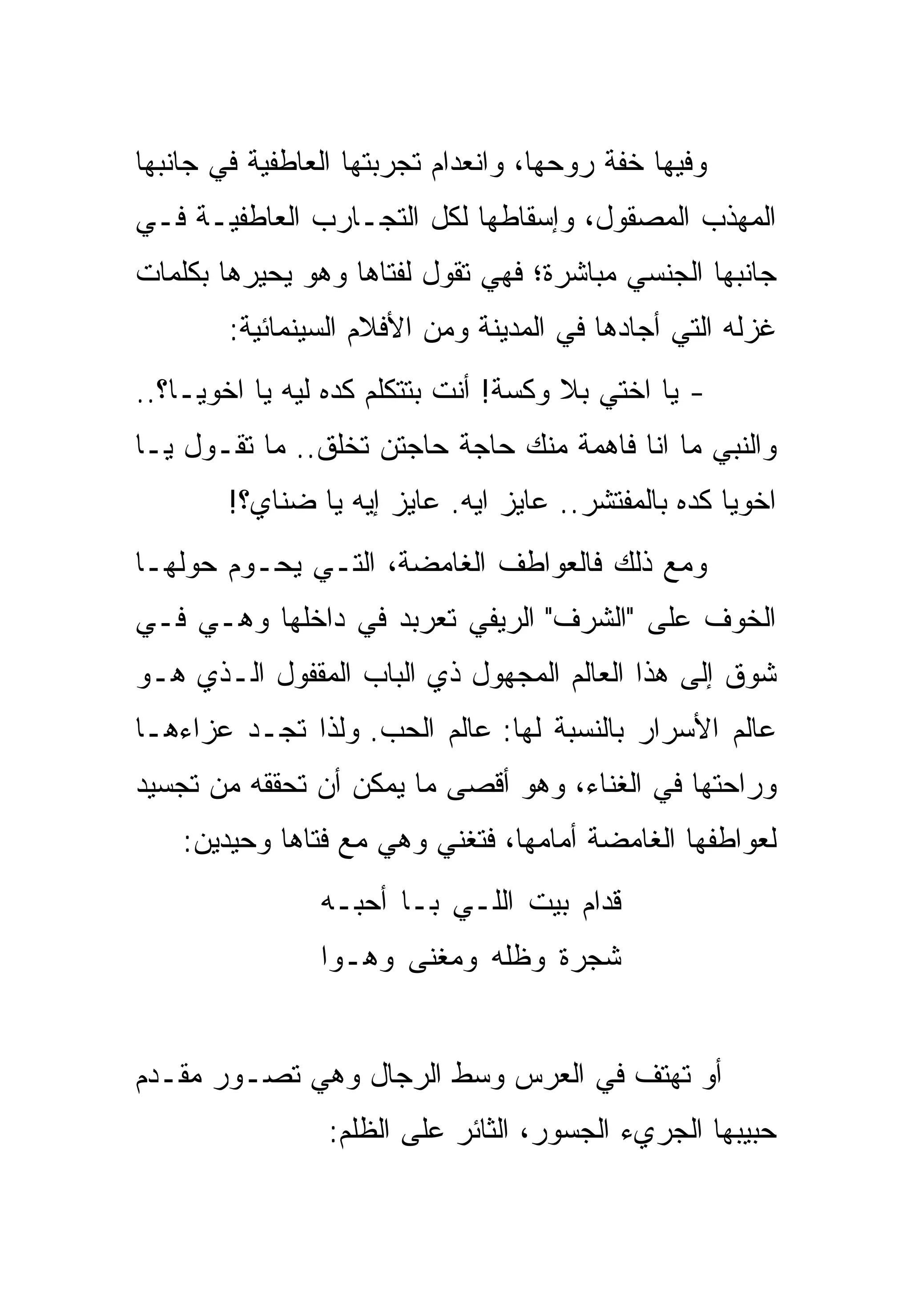 ‫ﻭﻓﻴﻬﺎ ﺨﻔﺔ ﺭﻭﺤﻬﺎ، ﻭﺍﻨﻌﺩﺍﻡ ﺘﺠﺭﺒﺘﻬﺎ ﺍﻟﻌﺎﻁﻔﻴﺔ ﻓﻲ ﺠﺎﻨﺒﻬﺎ‬
‫ﺍﻟﻤﻬﺫﺏ ﺍﻟﻤﺼﻘﻭل، ﻭﺇﺴﻘﺎﻁﻬﺎ ﻟﻜل ﺍﻟﺘﺠـﺎﺭﺏ ﺍﻟﻌﺎﻁﻔﻴـﺔ ﻓـﻲ‬
‫ﺠﺎﻨﺒﻬﺎ ﺍﻟﺠﻨﺴﻲ ﻤﺒﺎﺸﺭﺓ؛ ﻓﻬﻲ ﺘﻘﻭل ﻟﻔﺘﺎﻫﺎ ﻭﻫﻭ ﻴﺤﻴﺭﻫﺎ ﺒﻜﻠﻤﺎﺕ‬
        ‫ﻏﺯﻟﻪ ﺍﻟﺘﻲ ﺃﺠﺎﺩﻫﺎ ﻓﻲ ﺍﻟﻤﺩﻴﻨﺔ ﻭﻤﻥ ﺍﻷﻓﻼﻡ ﺍﻟﺴﻴﻨﻤﺎﺌﻴﺔ:‬
‫- ﻴﺎ ﺍﺨﺘﻲ ﺒﻼ ﻭﻜﺴﺔ! ﺃﻨﺕ ﺒﺘﺘﻜﻠﻡ ﻜﺩﻩ ﻟﻴﻪ ﻴﺎ ﺍﺨﻭﻴـﺎ؟..‬
‫ﻭﺍﻟﻨﺒﻲ ﻤﺎ ﺍﻨﺎ ﻓﺎﻫﻤﺔ ﻤﻨﻙ ﺤﺎﺠﺔ ﺤﺎﺠﺘﻥ ﺘﺨﻠﻕ.. ﻤﺎ ﺘﻘـﻭل ﻴـﺎ‬
        ‫ﺍﺨﻭﻴﺎ ﻜﺩﻩ ﺒﺎﻟﻤﻔﺘﺸﺭ.. ﻋﺎﻴﺯ ﺍﻴﻪ. ﻋﺎﻴﺯ ﺇﻴﻪ ﻴﺎ ﻀﻨﺎﻱ؟!‬
‫ﻭﻤﻊ ﺫﻟﻙ ﻓﺎﻟﻌﻭﺍﻁﻑ ﺍﻟﻐﺎﻤﻀﺔ، ﺍﻟﺘـﻲ ﻴﺤـﻭﻡ ﺤﻭﻟﻬـﺎ‬
‫ﺍﻟﺨﻭﻑ ﻋﻠﻰ "ﺍﻟﺸﺭﻑ" ﺍﻟﺭﻴﻔﻲ ﺘﻌﺭﺒﺩ ﻓﻲ ﺩﺍﺨﻠﻬﺎ ﻭﻫـﻲ ﻓـﻲ‬
‫ﺸﻭﻕ ﺇﻟﻰ ﻫﺫﺍ ﺍﻟﻌﺎﻟﻡ ﺍﻟﻤﺠﻬﻭل ﺫﻱ ﺍﻟﺒﺎﺏ ﺍﻟﻤﻘﻔﻭل ﺍﻟـﺫﻱ ﻫـﻭ‬
‫ﻋﺎﻟﻡ ﺍﻷﺴﺭﺍﺭ ﺒﺎﻟﻨﺴﺒﺔ ﻟﻬﺎ: ﻋﺎﻟﻡ ﺍﻟﺤﺏ. ﻭﻟﺫﺍ ﺘﺠـﺩ ﻋﺯﺍﺀﻫـﺎ‬
‫ﻭﺭﺍﺤﺘﻬﺎ ﻓﻲ ﺍﻟﻐﻨﺎﺀ، ﻭﻫﻭ ﺃﻗﺼﻰ ﻤﺎ ﻴﻤﻜﻥ ﺃﻥ ﺘﺤﻘﻘﻪ ﻤﻥ ﺘﺠﺴﻴﺩ‬
    ‫ﻟﻌﻭﺍﻁﻔﻬﺎ ﺍﻟﻐﺎﻤﻀﺔ ﺃﻤﺎﻤﻬﺎ، ﻓﺘﻐﻨﻲ ﻭﻫﻲ ﻤﻊ ﻓﺘﺎﻫﺎ ﻭﺤﻴﺩﻴﻥ:‬
                ‫ﻗﺩﺍﻡ ﺒﻴﺕ ﺍﻟﻠـﻲ ﺒـﺎ ﺃﺤﺒـﻪ‬
                ‫ﺸﺠﺭﺓ ﻭﻅﻠﻪ ﻭﻤﻐﻨﻰ ﻭﻫـﻭﺍ‬


‫ﺃﻭ ﺘﻬﺘﻑ ﻓﻲ ﺍﻟﻌﺭﺱ ﻭﺴﻁ ﺍﻟﺭﺠﺎل ﻭﻫﻲ ﺘﺼـﻭﺭ ﻤﻘـﺩﻡ‬
                 ‫ﺤﺒﻴﺒﻬﺎ ﺍﻟﺠﺭﻱﺀ ﺍﻟﺠﺴﻭﺭ، ﺍﻟﺜﺎﺌﺭ ﻋﻠﻰ ﺍﻟﻅﻠﻡ:‬
 