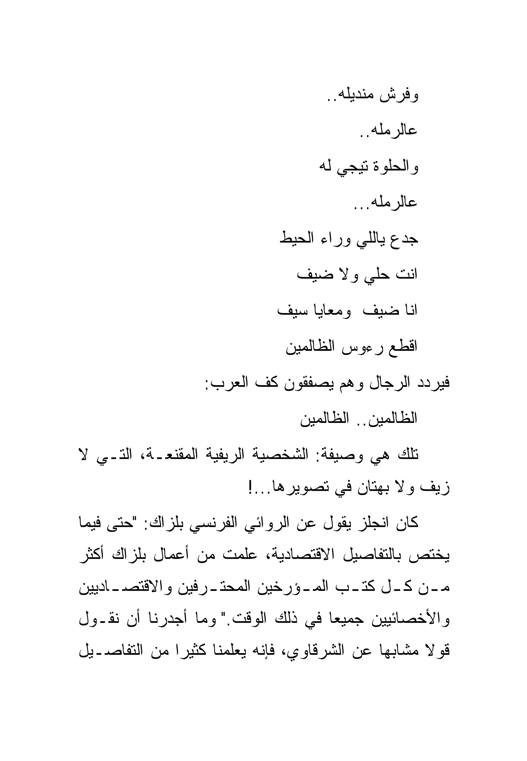 ‫ﻭﻓﺭﺵ ﻤﻨﺩﻴﻠﻪ..‬
                                          ‫ﻋﺎﻟﺭﻤﻠﻪ..‬
                                    ‫ﻭﺍﻟﺤﻠﻭﺓ ﺘﻴﺠﻲ ﻟﻪ‬
                                         ‫ﻋﺎﻟﺭﻤﻠﻪ...‬
                              ‫ﺠﺩﻉ ﻴﺎﻟﻠﻲ ﻭﺭﺍﺀ ﺍﻟﺤﻴﻁ‬
                                ‫ﺍﻨﺕ ﺤﻠﻲ ﻭﻻ ﻀﻴﻑ‬
                              ‫ﺍﻨﺎ ﻀﻴﻑ ﻭﻤﻌﺎﻴﺎ ﺴﻴﻑ‬
                               ‫ﺍﻗﻁﻊ ﺭﺀﻭﺱ ﺍﻟﻅﺎﻟﻤﻴﻥ‬
                  ‫ﻓﻴﺭﺩﺩ ﺍﻟﺭﺠﺎل ﻭﻫﻡ ﻴﺼﻔﻘﻭﻥ ﻜﻑ ﺍﻟﻌﺭﺏ:‬
                                 ‫ﺍﻟﻅﺎﻟﻤﻴﻥ.. ﺍﻟﻅﺎﻟﻤﻴﻥ‬
‫ﺘﻠﻙ ﻫﻲ ﻭﺼﻴﻔﺔ: ﺍﻟﺸﺨﺼﻴﺔ ﺍﻟﺭﻴﻔﻴﺔ ﺍﻟﻤﻘﻨﻌـﺔ، ﺍﻟﺘـﻲ ﻻ‬
                         ‫ﺯﻴﻑ ﻭﻻ ﺒﻬﺘﺎﻥ ﻓﻲ ﺘﺼﻭﻴﺭﻫﺎ...!‬
‫ﻜﺎﻥ ﺍﻨﺠﻠﺯ ﻴﻘﻭل ﻋﻥ ﺍﻟﺭﻭﺍﺌﻲ ﺍﻟﻔﺭﻨﺴﻲ ﺒﻠﺯﺍﻙ: "ﺤﺘﻰ ﻓﻴﻤﺎ‬
‫ﻴﺨﺘﺹ ﺒﺎﻟﺘﻔﺎﺼﻴل ﺍﻻﻗﺘﺼﺎﺩﻴﺔ، ﻋﻠﻤﺕ ﻤﻥ ﺃﻋﻤﺎل ﺒﻠﺯﺍﻙ ﺃﻜﺜﺭ‬
‫ﻤ ـﻥ ﻜ ـل ﻜﺘ ـﺏ ﺍﻟﻤ ـﺅﺭﺨﻴﻥ ﺍﻟﻤﺤﺘ ـﺭﻓﻴﻥ ﻭﺍﻻﻗﺘﺼ ـﺎﺩﻴﻴﻥ‬
     ‫ـ‬            ‫ـ‬            ‫ـ‬      ‫ـ‬     ‫ـ ـ‬
‫ﻭﺍﻷﺨﺼﺎﺌﻴﻴﻥ ﺠﻤﻴ ‪‬ﺎ ﻓﻲ ﺫﻟﻙ ﺍﻟﻭﻗﺕ." ﻭﻤﺎ ﺃﺠﺩﺭﻨﺎ ﺃﻥ ﻨﻘـﻭل‬
                                    ‫ﻌ‬
‫ﻗﻭﻻ ﻤﺸﺎﺒ ‪‬ﺎ ﻋﻥ ﺍﻟﺸﺭﻗﺎﻭﻱ، ﻓﺈﻨﻪ ﻴﻌﻠﻤﻨﺎ ﻜﺜﻴ ‪‬ﺍ ﻤﻥ ﺍﻟﺘﻔﺎﺼـﻴل‬
              ‫ﺭ‬                               ‫ﻬ‬      ‫ﹰ‬
 
