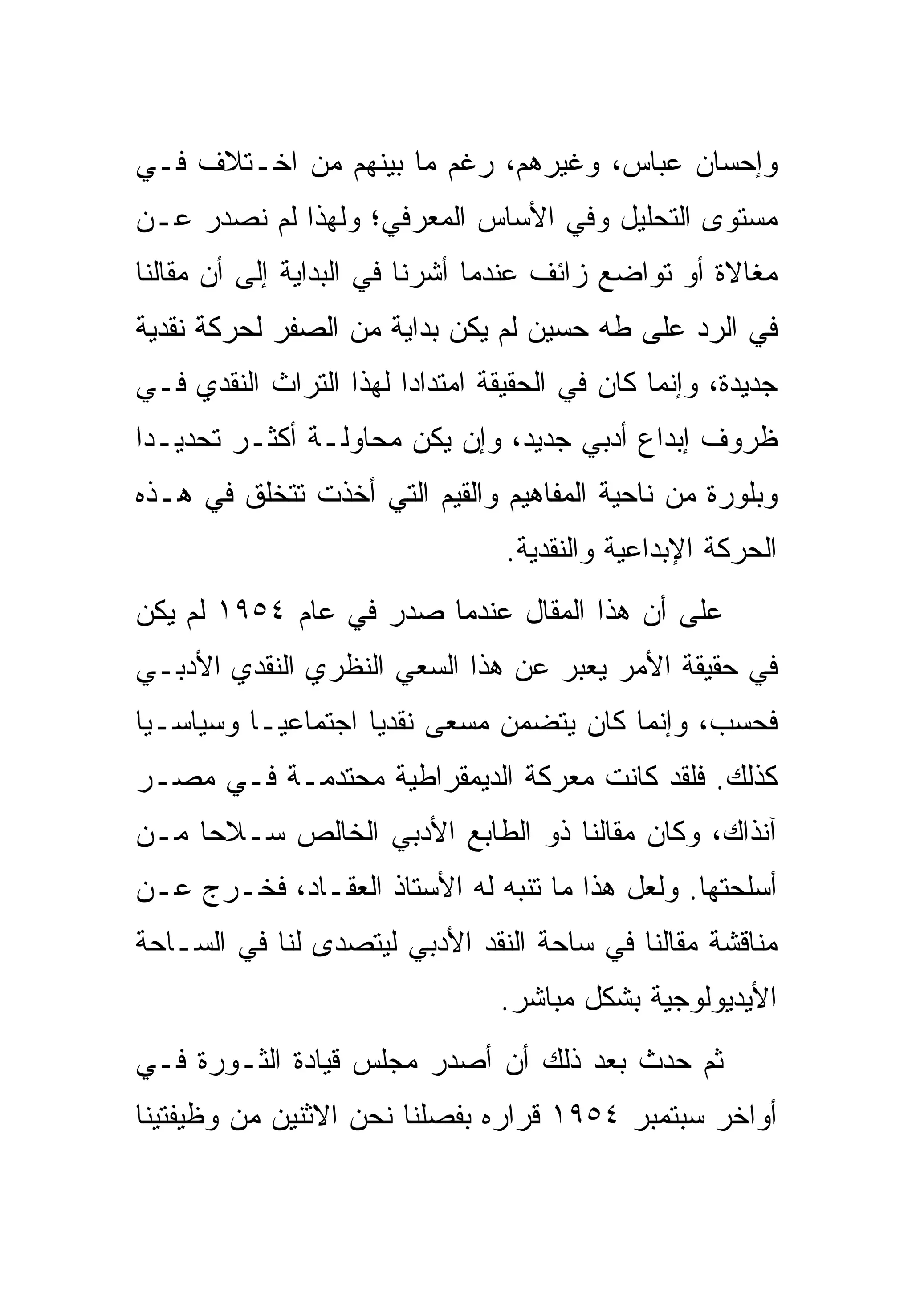 ‫ﻭﺇﺤﺴﺎﻥ ﻋﺒﺎﺱ، ﻭﻏﻴﺭﻫﻡ، ﺭﻏﻡ ﻤﺎ ﺒﻴﻨﻬﻡ ﻤﻥ ﺍﺨـﺘﻼﻑ ﻓـﻲ‬
‫ﻤﺴﺘﻭﻯ ﺍﻟﺘﺤﻠﻴل ﻭﻓﻲ ﺍﻷﺴﺎﺱ ﺍﻟﻤﻌﺭﻓﻲ؛ ﻭﻟﻬﺫﺍ ﻟﻡ ﻨﺼﺩﺭ ﻋـﻥ‬
‫ﻤﻐﺎﻻﺓ ﺃﻭ ﺘﻭﺍﻀﻊ ﺯﺍﺌﻑ ﻋﻨﺩﻤﺎ ﺃﺸﺭﻨﺎ ﻓﻲ ﺍﻟﺒﺩﺍﻴﺔ ﺇﻟﻰ ﺃﻥ ﻤﻘﺎﻟﻨﺎ‬
‫ﻓﻲ ﺍﻟﺭﺩ ﻋﻠﻰ ﻁﻪ ﺤﺴﻴﻥ ﻟﻡ ﻴﻜﻥ ﺒﺩﺍﻴﺔ ﻤﻥ ﺍﻟﺼﻔﺭ ﻟﺤﺭﻜﺔ ﻨﻘﺩﻴﺔ‬
‫ﺠﺩﻴﺩﺓ، ﻭﺇﻨﻤﺎ ﻜﺎﻥ ﻓﻲ ﺍﻟﺤﻘﻴﻘﺔ ﺍﻤﺘﺩﺍﺩﺍ ﻟﻬﺫﺍ ﺍﻟﺘﺭﺍﺙ ﺍﻟﻨﻘﺩﻱ ﻓـﻲ‬
‫ﻅﺭﻭﻑ ﺇﺒﺩﺍﻉ ﺃﺩﺒﻲ ﺠﺩﻴﺩ، ﻭﺇﻥ ﻴﻜﻥ ﻤﺤﺎﻭﻟـﺔ ﺃﻜﺜـﺭ ﺘﺤﺩﻴـﺩﺍ‬
‫ﻭﺒﻠﻭﺭﺓ ﻤﻥ ﻨﺎﺤﻴﺔ ﺍﻟﻤﻔﺎﻫﻴﻡ ﻭﺍﻟﻘﻴﻡ ﺍﻟﺘﻲ ﺃﺨﺫﺕ ﺘﺘﺨﻠﻕ ﻓﻲ ﻫـﺫﻩ‬
                                 ‫ﺍﻟﺤﺭﻜﺔ ﺍﻹﺒﺩﺍﻋﻴﺔ ﻭﺍﻟﻨﻘﺩﻴﺔ.‬
‫ﻋﻠﻰ ﺃﻥ ﻫﺫﺍ ﺍﻟﻤﻘﺎل ﻋﻨﺩﻤﺎ ﺼﺩﺭ ﻓﻲ ﻋﺎﻡ ٤٥٩١ ﻟﻡ ﻴﻜﻥ‬
‫ﻓﻲ ﺤﻘﻴﻘﺔ ﺍﻷﻤﺭ ﻴﻌﺒﺭ ﻋﻥ ﻫﺫﺍ ﺍﻟﺴﻌﻲ ﺍﻟﻨﻅﺭﻱ ﺍﻟﻨﻘﺩﻱ ﺍﻷﺩﺒـﻲ‬
‫ﻓﺤﺴﺏ، ﻭﺇﻨﻤﺎ ﻜﺎﻥ ﻴﺘﻀﻤﻥ ﻤﺴﻌﻰ ﻨﻘﺩﻴﺎ ﺍﺠﺘﻤﺎﻋﻴـﺎ ﻭﺴﻴﺎﺴـﻴﺎ‬
‫ﻜﺫﻟﻙ. ﻓﻠﻘﺩ ﻜﺎﻨﺕ ﻤﻌﺭﻜﺔ ﺍﻟﺩﻴﻤﻘﺭﺍﻁﻴﺔ ﻤﺤﺘﺩﻤـﺔ ﻓـﻲ ﻤﺼـﺭ‬
‫ﺁﻨﺫﺍﻙ، ﻭﻜﺎﻥ ﻤﻘﺎﻟﻨﺎ ﺫﻭ ﺍﻟﻁﺎﺒﻊ ﺍﻷﺩﺒﻲ ﺍﻟﺨﺎﻟﺹ ﺴـﻼﺤﺎ ﻤـﻥ‬
‫ﺃﺴﻠﺤﺘﻬﺎ. ﻭﻟﻌل ﻫﺫﺍ ﻤﺎ ﺘﻨﺒﻪ ﻟﻪ ﺍﻷﺴﺘﺎﺫ ﺍﻟﻌﻘـﺎﺩ، ﻓﺨـﺭﺝ ﻋـﻥ‬
‫ﻤﻨﺎﻗﺸﺔ ﻤﻘﺎﻟﻨﺎ ﻓﻲ ﺴﺎﺤﺔ ﺍﻟﻨﻘﺩ ﺍﻷﺩﺒﻲ ﻟﻴﺘﺼﺩﻯ ﻟﻨﺎ ﻓﻲ ﺍﻟﺴـﺎﺤﺔ‬
                                ‫ﺍﻷﻴﺩﻴﻭﻟﻭﺠﻴﺔ ﺒﺸﻜل ﻤﺒﺎﺸﺭ.‬
‫ﺜﻡ ﺤﺩﺙ ﺒﻌﺩ ﺫﻟﻙ ﺃﻥ ﺃﺼﺩﺭ ﻤﺠﻠﺱ ﻗﻴﺎﺩﺓ ﺍﻟﺜـﻭﺭﺓ ﻓـﻲ‬
‫ﺃﻭﺍﺨﺭ ﺴﺒﺘﻤﺒﺭ ٤٥٩١ ﻗﺭﺍﺭﻩ ﺒﻔﺼﻠﻨﺎ ﻨﺤﻥ ﺍﻻﺜﻨﻴﻥ ﻤﻥ ﻭﻅﻴﻔﺘﻴﻨﺎ‬
 